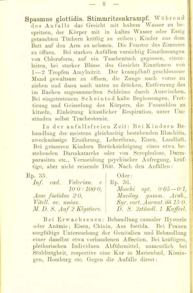 Spasmus glottidis. Stimmritzenkrampf. Während des Anfalls das Gesicht mit kaltem Wasser zu he- spritzen, der Körper mit in kaltes Wasser oder Essi- getauchten Tüchern kräftig zu reiben; Kinder aus dem Bett auf den Arm zu nehmen. Die Fenster des Zimmers zu öffnen. Bei starken Anfällen vorsichtig Einathmungen von Chloroform, auf ein Taschentucli gegossen, einzu- leiten, bei starker Blässe des Gesichts Einathmen von 1—2 Tropfen Amylnitrit. Der krampfliaft geschlossene Mund gewaltsam zu öffnen, die Zunge nach vorue zu ziehen und dann nach unten zu drücken, Entfernung des im Rachen angesammelten Schleims durch Auswischen. Bei eingetretenem Scheintod kalte Begiessuugen, Frot- tirung und Geisselung des Körpers, die Fusssohlen zu kitzeln, Einleitung künstlicher Respiration, unter Um- ständen selbst Tracheotomie. In der anfallsfreieu Zeit: Bei Kindern Be- handlung der meistens gleichzeitig bestehenden Ehachitis. zweckmässige Ernährung, Lebertliran, Eisen, Laudluft. Bei grössei'en Kindern Berücksichtigung eines etwa be- stehenden Darmkatarrlis oder von Scrophulose, Darm- parasiten etc., Vermeidung psychischer Aufregung, kräf- tige, aber nicht reizende Diät. Nach den Anfällen : Ep. 35. Inf. rad. Valerian. e 10-0:100-0, Asae foetidae 2'0, Vitell. ov. unius. 31. D. S. Auf 2 Khjstiere. Oder: Ep. 36. Moschi opt. 0-05 —0-1, Mucilag. gianm. Arah., Syr. coli. Aurant. m löo. D. S. SstiimU. 1 Kafi'fl. Bei Erwachsenen: Behandlung causaler Hysterie oder Anämie; Eisen, Chinin, Asa foetida. Bei Frauen sorgfältige Untersuchung der Genitalien und Behandlung einer daselbst etwa vorhandenen Aft'ection. Bei kräftigen, plethorischeu Individuen Abführmittel, namentlich bei Stuhlträgheit, respective eine Kur in Marienbad, Kissin- gen, Homburg etc. Gegen die Anfälle direct: