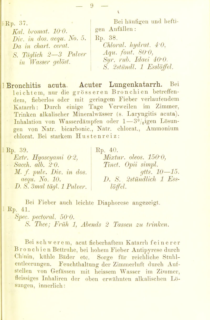 Rp. 37. Kai. bromat. 10 0. Dir. in dos. aequ. No. 5. Da in chart. cerat. S. Täglich 2—3 Pulver in TTrtsser r/elü,st. Bei häufiijen iiucl liefti- o-eii Aiifälleu: Ep. 38. Chloral. Injdrat. i'O, Aqu. font. 80-0, Syr. ruh. Idaei 40-0. S. 2stilndl. 1 Esslöffel. I Bronchitis acuta. Acuter Lungenkatarrh. Bei leichtem, nur die grösseren Bronchien betrefleu- cleni, fieberlos oder mit geringem Fieber verlaufendem Katarrh: Durch einige Tage Verweilen im Zimmer, Trinken alkalischer Mineralwässer (s, Laryngitis acuta). ■ Inhalation von Wasserdcämpfen oder 1 — S^/oigen Lösun- gen von Natr. bicarbonic, Natr. chlorat., Ammonium chlorat. Bei starkem Hustenreiz: Ep. 39. Extr. Hijoscijami 0'2, Sacch. alb. 2'0. M. f. pulv. Div. in dos. aequ. No. 10. D. S. Smal tägl. 1 Pulver. Ep. 40. Mixtur, oleos. 150'0, Tincf. Opii simpl. gtis. 10—15. D. S. 2stündlich 1 Ess- löffcl. Bei Fieber auch leichte Diaphorese angezeigt. Ep. 41. Sjxc. pedoral. 50^0. S. Tliee; Früh 1, Abends 2 Tassen zu trinken. Bei schwerem, acut fieberhaftem Katarrh feinerer B r 0 n c Ii i e n Bettruhe, bei holiem Fieber Antipyrese durch Chinin, kühle Bäder etc. Sorge für reichliche Stuhl- entleerungen. Feuchthaltung der Zimmerluf't durch Auf- stellen von Gefässen mit heissem Wasser im Zimmer, fleissiges Inlialiren der oben erwähnten alkalischen Lö- sungen, innerlich: