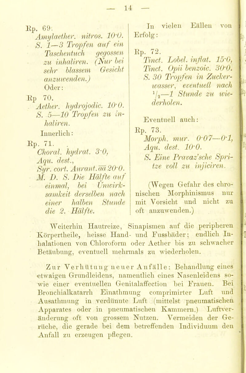 Kp. 69. Amylaeiher. nitros. IIJ-O. S. 1—3 Tropfen auf ein Taschentueh, gegossen zu inhaUren. (Nur hei sehr blassem Gesicht anzuwenden.) Oder: Up 70. . Aether. Injdrojodic. lO'O. S. 5^10 Tropfen zu in- haUren. luuerlich: Up. 71. Choral, hydrat. 3-0, Aqu. dest., Syr. cort. Auranf.M20-0. M. D. S. Die Hälfte auf einmal, hei Ünivirh- samkeit derselben nach einer halben Stunde die 2. Hälfte. In vielen Eälleu von Erfolg: Ep. 72. Tinct. Lohel. inflat. lo'O, Tinct. Opii henzoic. 30-0. S. 30 Tropfen in Zucl-er- ivasser, eventuell nach '/q—i Stunde zu ivie- derholeii. Eventuell auch: Rp. 73. Morph, mur. 0-07—0-1, Aqu. dest. 10-0. S. Eine Prauaz'sche Sjyri- tze voll zu injiciren. (Wegen Grefcahr des chro- nischen Morphinismus um- mit Vorsicht und nicht zu oft anzmveudeu.) Weiterhin Hautreize, Siuapismeu auf die peripheren Xörpertheile, heisse Hand- und Fusshäder; endlich In- halationen von Chloroform oder Aether bis zu schwacher Betäubung, eventuell mehrmals zu wiedei'holen. Zur Verhütung ueiier Anfälle: Behandlung eines etwaigen Grundleidens, namentlich eines Nasenleidens so- wie einer eventuellen GenitalafPectiou bei Frauen. Bei Bronchialkatarrh Einathmung comprimirter Luft und Ausathmung in verdünnte Luft (mittelst pneumatischen Apparates oder in pneumatischen Kammeni.) Luftver- änderung oft von grossem Nutzen. Vermeiden der Ge- rüche, die gerade bei dem betrelFenden Individuum den Anfall zu erzeugen pflegen.