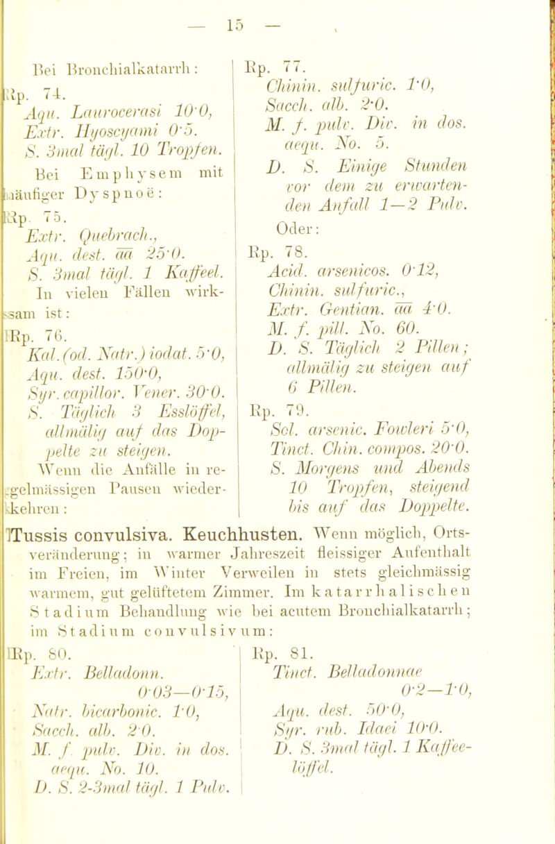 Bei Bronchialkatavrli: :ip. 74. Aqn. Laurocerasi lO'O, Extr. Ilijoscyami 0-5. S. Smal Ui'jl. 10 Tropfen. Bei Empliysem mit .läutiger Dyspnoe : luip. 75. Extr. Aqu. ■in dos. Qtiebrach., (lest, ää 25-0. >S'r SmaJ iäcjl. 1 Kqfeel. In vielen Fällen wirk- am ist: IRp. 7(3. Kai. (od. Natv.)wdat.fyO, Aqu. dest. löO-O, Si/r.capillor. Ve)ie}\ SO'O. S. Twjlkli 3 Esslöfel, aUniiÜiij auf das Dop- pelte zu steiffeil. Wenn die Anfälle in re- .gelmassiiren Pausen wieder- ^kellrcn : bis auf das ITussis convulsiva. Keuchhusten. Wenn möglich, Orts- veränderung: in Avarmer Jahreszeit fleissiger Aufenthalt im Freien, im Winter Verweilen in stets gleichmUssig warmem, gut gelüftetem Zimmer. Im k a t a r r Ii a 1 i s c h e n Stadium Behandlung wie bei acutem Bronchialkatarrh; im .Stadium couvulsivnm: lEp. SO. ■ Kp. 81. Extr. Belladoiin. Tliict 003 Ep. 77. Chinin, snlßirlc. l'O, Sacch. alh. 2-0. M. f. pulf. Die. aequ. No. 5. D. S. Elm ff e Stunden vor dem zu erwarten- den Auf (dl 1-2 Pidü. Oder: Ep. 78. Ackl. arsenicos. 0'12, Chinin, sulfurlc, Extr. Crentmi. ää 4-0. M. f. plll. No. 60. D. 's. Täfflich 2 Pillen ; alhnällff zu stclffen auf (! Pillen. Ep. 79. Sol. eirsenlc. Fotvlerl 5'0, Tiiict. Chln. compos. 20-0. S. Moir/ens und Abends 10 Tropjfen, stelffend Doppelte. -0-1.5, Nalr. blcarbonlc. PO, Sacch. alh. 2 0. M. J\ pidv. Dlo. In dos. aciju. No. 10. I). S. 2-3mal täfft. 7 Piäv. Belladonnae 0-2-PO, Aqu. dest. 50-0, Sijr. ruh. Liael 1(H). D. S. 3)iud täffl 1 Kajfee-