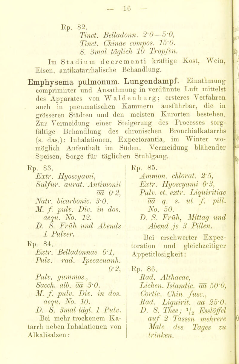 Kost, Wein, Kp. 82. Tind. Belladonn. 2 0—5-0, Tinct. Chinae compos. L'yü. S. 3mal täglich 10 Tropfen. Im Stadium de cremeuti kräftige Eisen, antikatarrlialische Behandlung. Emphysema pulmonum. Lungendampf. Einatlimung comprimirter nnd Ausathmung in verdünnte Luft mittelst des Apparates von Waldenburg; er.steres Verfalu-en auch in pneumatischen Kammern ausftihrbar, die in grösseren Städten und den meisten Kurorten bestehen. Zur Vermeidung einer Steigerung des Processes sorg- fältige Behandlung des chronischen Bronchialkatarrhs (s. das.): Inhalationen, Expectorantia, im Winter wo- möglich Aufenthalt im Süden. Vermeidung blähender Speisen, Sorge für täglichen Stuhlgang. Ep. 83. Extr. Hyoscyami, Sulfur. anrät. Antimonü Wi 0-2, Natr. hicarhonic. S'O. M. y pidv. Dir. in dos. aequ. No. 12. D. S. Früh und Abends 1 Pulver. Rp. 84 Extr. Pulv. Belladonnae O'l, rad. Ipecacuanli. 0-2, Pidv. gummös., Sacch. alh. äü 3'0. M. f. pulv. Div. in dos. aequ.. No. 10. D. IS. 3mal tägl. 1 Pulv. Bei mehr trockenem Ka- tarrh neben Inhalationen von Alkalisalzcn : Rp. 85. Amman, chlorat. 2'ö, Extr. Hyoscyami O'S, Pulv. et. extr. Licpdrifiae m q. s. ut f. pAll. No. 50. D. S. Früh, Mittag und Abend je 3 Pillen. Bei erschwerter Expec- toration und gleichzeitiger Appetitlosigkeit: Rp. 86. Bad. Althaeae, Liehen. Islandic. m 50'0, Cortic. Chin. fusc, Bad. Liquirit. m 2.5-0. D. S. Thee; V2 Esslöffel auf 2 Tassen mehrere Male des Tages zu trinken..