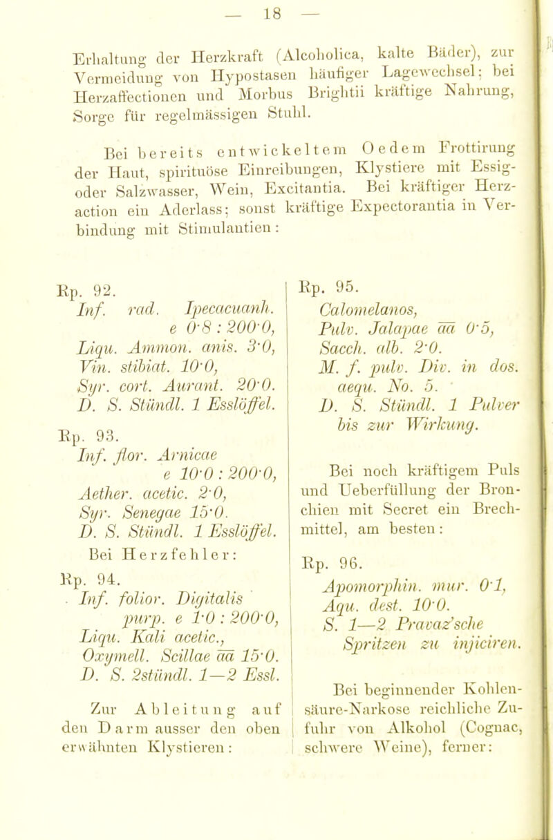 Erluiltung der Herzkraft (Alcoholica, kalte Bäder), zur Vermeidimg von Hypostasen häufiger Lagewcchsel: bei Herzaffectionen und Morbus Brightii kräftige Nahrung, .Sorge ftir regelmässigen Stuhl. Bei bereits entwickeltem Oedem Frottirung der Haut, spirituöse Einreibungen, Klystiere mit Essig- oder Salzwasser, Wein, Excitantia. Bei kräftiger Herz- action ein Aderlass; sonst kräftige Expectorautia in Ver- bindung mit Ötiniulantien : Ep. 92. Inf. rad. Ipecacuanh. e 0-8:200-0, Liqu. Amnion, anis. 3'0, Vin. stibiat. lO'O, Sijr. cort. Aurant. 20-0. D. S. Stündl. 1 Esslöfel. Ep. 93. Inf. flor. Arnicae e 10-0:200-0, Aether. acetic. 2-0, Syr. Senegae 15'0. D. S. Stündl. 1 Esslöffel. Bei Herzfehler: Ep. 94. ■ Inf. folior. Digitalis ■purp, e 1-0 : 200-0, Liqu. Kali acetic, Oxgmell. Scillae M 15-0. D. S. 2stündl. 1-2 Essl. Zur Ableitung auf den Darm ausser den oben erwähnten Klystieren: Ep. 95. Calomelanos, Pulv. Jalapae äci 0-5, Sacch. ulh. 2-0. M. f. puU. Dil-, in dos. aeqti. No. 5. D. S. Stündl. 1 Pidi-er bis zur Wirkung. Bei noch kräftigem Puls und Ueberfülhing der Bron- chien mit Secret ein Brech- mittel, am besten: Ep. 96. Aiiomorphin. mur. Ol. Aqu. dest. 10 0. S. 1—2 Prai-az'sclie Spritzen zu injiciren. Bei beginnender Kohlen- säure-Narkose reichliche Zu- I fuhr von Alkohol (Cognac, I schwere Weine), ferner: