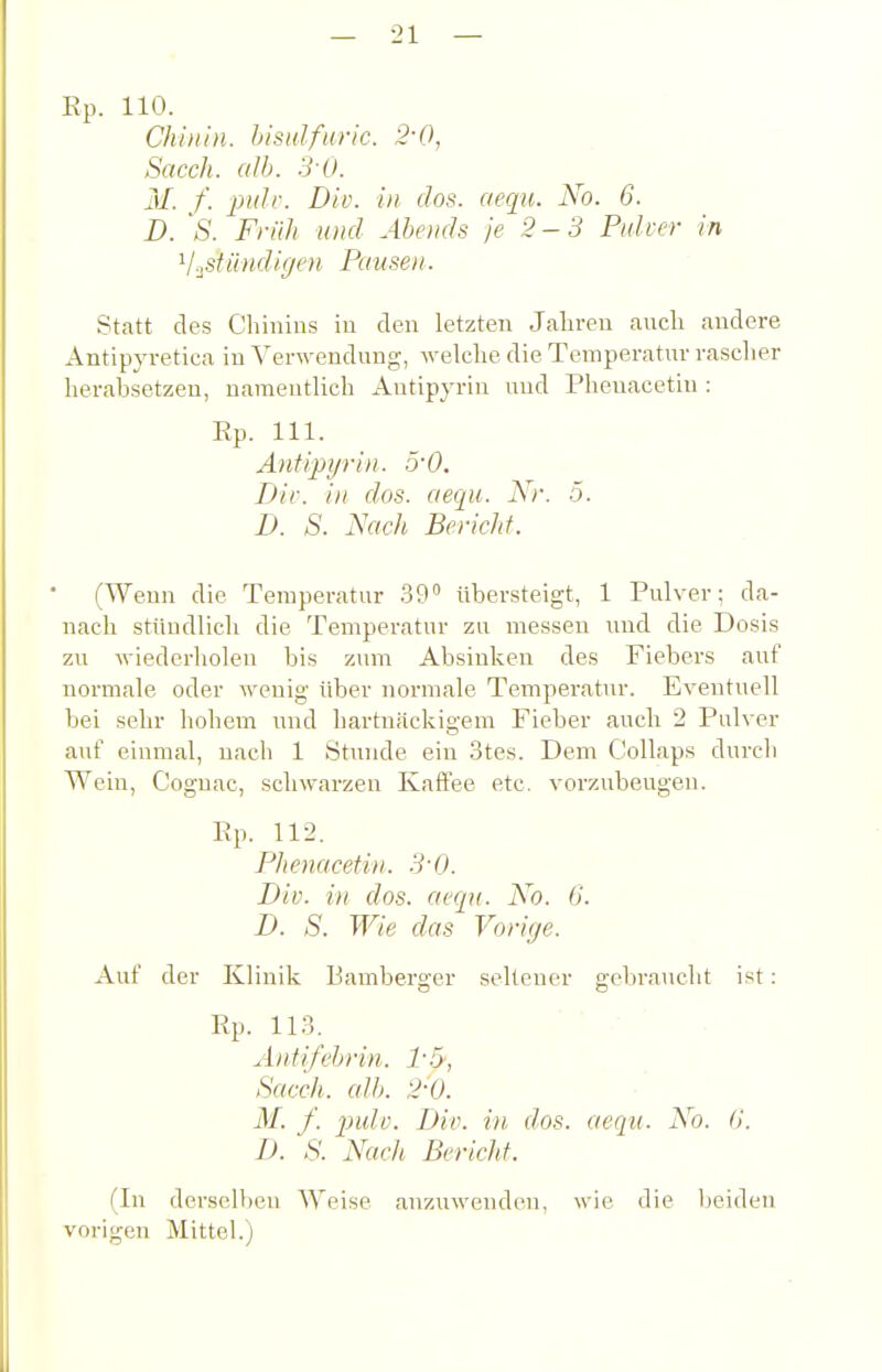 Ep. 110. Chinin, histdfnric. 2-0, Sacch. a!b. 3-0. 31. f. pule. Bio. in dos. aequ. No. 6. D. 's. Früh und Abends je 2-3 Pulver in '^j.ßUlndigen Pausen. Statt des Cliinins in den letzten Jalireu auch andere Antip3'retica in Verwendung, welche die Temperatur rasclier herabsetzen, namentlich Autipyrin und Pheuacetiu : Ep. III. Antipijrin. ~rO. Dir. in dos. aequ. Nr. 5. D. S. Nach Bericht. (Wenn die Temperatur 39 übersteigt, 1 Pulver; da- nach stündlich die Temperatur zu messen und die Dosis zu wiederholen bis zum Absinken des Fiebers auf normale oder wenig über normale Temperatur. Eventuell bei sehr hohem und hartnäckigem Fieber auch 2 Pulver auf einmal, nach 1 Stunde ein 3tes. Dem Collaps durch Wein, Cognac, schwarzen Kaft'ee etc. vorzubeugen. Ep. 112. Phenacetin. 3-0. Div. in dos. aequ. No. 6. B. S. Wie das Vorige. Auf der Klinik Bamberger seltener gebraucht ist: Ep. 113. Äntifehrin. 1-.5; Sacch. alb. 2-0. M. f. piuh. Biv. in dos. aequ. No. G. B. S. Nach Bericht. (In derselben Weise anzuwenden, wie die beiden vorigen Mittel.)