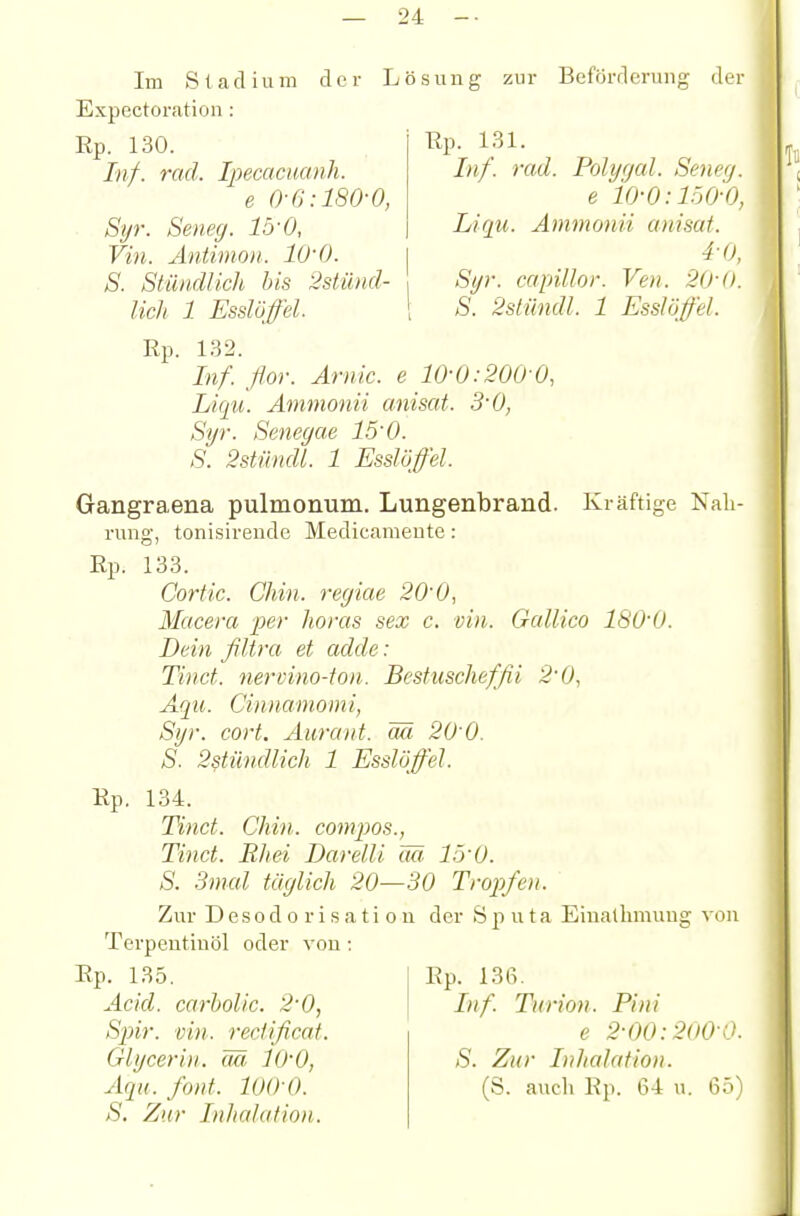 der Lösung zur Beförderung der ßp. 131. Inf. rad. Polygal. Seneg. e io-0:150-0, Liqu. Ämmonii anisat. 4-0, Syr. cctpUlor. Ven. 20-0. S. 2slündl. 1 EssJögel. Kräftioe Nali- Im S1a d i u m Expectoration: Rp. 130. Inf. rad. Ipecacmnh. e 0-6:180-0, Syr. Seneg. 15-0, Vin. Antimo)i. lU-0. S. Stündlich bis 2stünd- lich 1 Esslöffel. Rp. 132. Inf. flor. Arnic. e 10-0:200 0, Liqu. Ämmonii anisat. S'O, Syr. Senegae 1.5-0. S. 2stündL 1 Esslüffel. Gangraena pulmonum. Lungenbrand. rung, tonisireude Medicameute: Rp. 133. Cortic. Chin. reyiae 20-0, Macera per Jioras sex c. vin. Gallico ISO'O. Dein filtra et adde: Tinct. nervino-ton. Bestuschefßi 2-0, Aqu. Cinnamomi, Syr. cort, Aurant. ää 20 0. S. 2stündlich 1 Esslüffel. Rp. 134. Tinct. Chin. compos., Tinct. Bhei Darelli ää. 15-0. S. 3mal täglich 20—30 Tropfen. Zur D e s 0 d 0 r i s a t i o u der Sputa Eiualhmuug von Terpeutinöl oder von; Ep. 135. Acid. carbolic. 2-0, Spir. vin. rectificat. Glycerin. ää lO'O, Aqu. font. lOO-O. S. Zur Inhalation. Rp. 136. Inf. Tiin'on. Pini e 2-00:200-0. S. Zur Inhalation. (S. auch Rp. 64 u. 65)