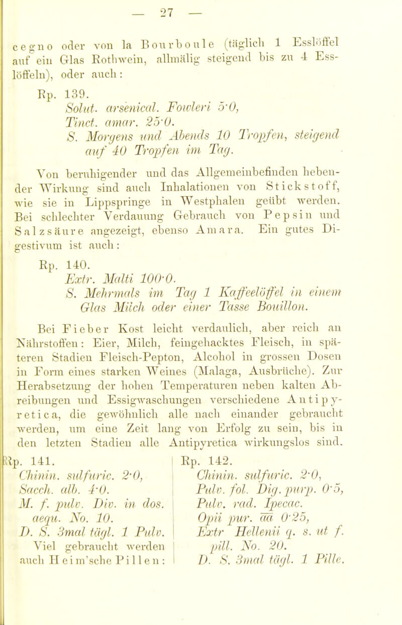 c e g u 0 auf ein löffeln), Ep. oder von la Bon rboule (täglich 1 Essloffel Glas Eothwein, allmälig steigend bis zu 4 Ess- oder auch: 139. Sohlt, arsenical. Fowleri. ryO, Tincf. amar. 25'ü. S. Morgens und Abends 10 Tropfen, steigend auf 40 Tropfen im Tag. Von benüiigender uud das Allgemeinbefinden heben- der Wirkung sind aucli Inhalationen von Stickstoff, wie sie in Lippspringe in Westphalen geübt werden. Bei schlechter Verdauung Gebrauch von Pepsin und Salzsäure angezeigt, ebenso Amara. Ein gutes Di- gestivum ist auch : Rp. 140. Extr. Malti lOO'O. S. Mehrmals im Tag 1 Kaffeelöffel in einem Glas Milch oder einer Tasse Bouillon. Bei Fieber Kost leicht verdaulich, aber reich an Nährstoffen: Eier, Milch, feingehacktes Fleisch, in spä- teren Stadien Fleisch-Pepton, Alcohol in grossen Dosen in Form eines starken Weines (Malaga, Ausbrüche). Zur Herabsetzung der hohen Temperaturen neben kalten Ab- reibungen und Essigwaschungen verschiedene A n t i p y- retica, die gewöhnlich alle nach einander gebraucht werden, um eine Zeit lang von Erfolg zu sein, bis in den letzten Stadien alle Antipyretica wirkungslos sind. Ep. 142. Rp. 141. Chinin, sulfiiric. Sacch. all). 4-0. M. f. pidc. Div aequ. No. 10. B. S. 3mal Ukjl. 1 Pulv. Viel gebraucht werden auch II e i m'sche Pillen: 2-0, in dos. Chinin, sulfuric. 2-0, Pulv. fol. Dig. purp. 0'.5, Pulv. rad. Ipecac. Opa pur. M. 0'25, Extr Hellenii q. s. ut f. pill. No. 20. D. S. .Sinai tägl. 1 Pille.