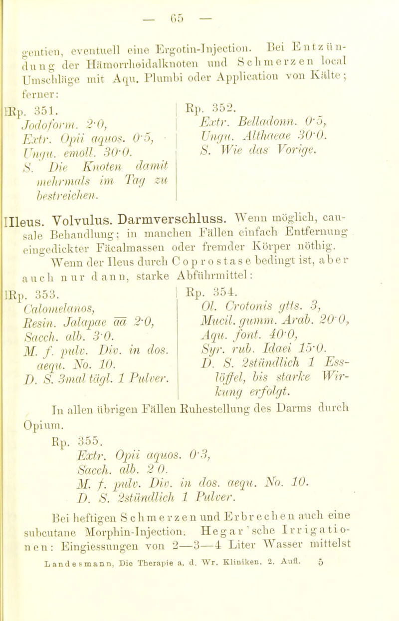 — f)ä — Illeus. Volvulus. Darmverschluss. Weuo möglich, caiT- sale BehancUiiug; in manclien Fällen einfach Entfernung eingedickter Fäcalmassen oder fremder Körper uöthig. Wenn der Ileus durch C o p r o s t a s e bedingt ist, ab e r auch nur dann, starke Abführmittel: Ep. 354. trcnticn eventuell eine Ergotin-Injection. Bei Entzün- dung der Hämorrheidalknoten und S ch m erz e n local mit Aqu. Plimibi oder Application von Kälte; Umscidäge ferner: lEp. 351. Jodoform. E.rfr. (Jpü aqiios. ■ U)ujH. cmoU. 3()-0. S. Die Knoten damit mehrmals im. Tay zu he.st reiche IL Ep. 352. E.rfr. Belladonn. O'-'i, Um/K. Älthaeae SQ-O. S. Wie das Vorige. lEp. 353. Caloinelaiios, Besin. Jalapae m 2-0, Sacch. cdb. 3 0. M. f. pidv. Div. in dos. aecpH. No. lo. D. S. 3mal tägl. 1 Ptdoer. OJ. Crotonis gtfs. 3, Mucil. gumm. Ärah. 20'0, Äqu. font. 40 0, Syr. ruh. Idaei IrrO. I). S. 2stiindlicli 1 Ess- löffel, bis starke Wir- kung erfolgt. In allen übrigen Fällen Euhestellung des Darms durch Opium. Rp. 355. Extr. Opa aquos. 0'3, Sacch. alb. 2 0. M. f. pulv. Div. in dos. aequ. No. 10. D. S. 2stündlich 1 Pulver. Bei heftigen Schmerzen und Erbrechen auch eine subcutane Morphin-Injection. He g a r ' sehe I r r i g a t i o- nen: Eingiessungen von 2—3—4 Liter Wasser mittelst