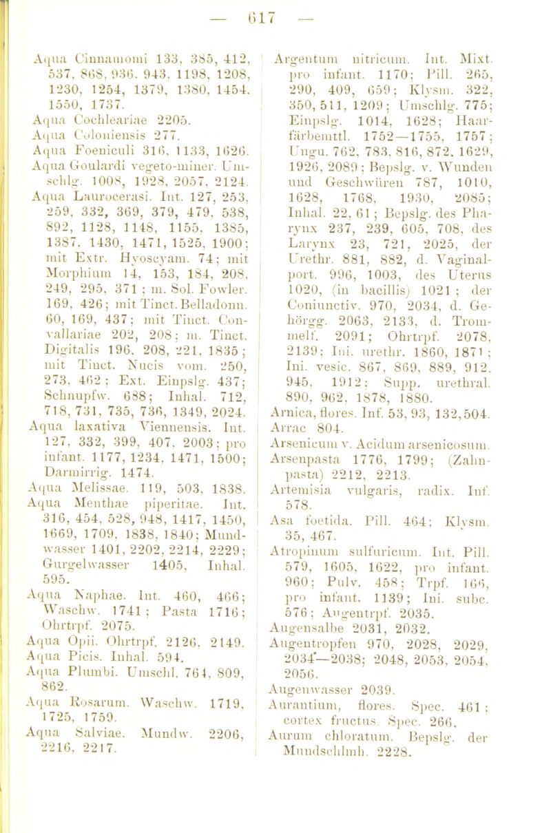— 017 — Aijua CiiiiKiMiouii 133. 385, 412, 537. 8i.;S, 936. 9-13. 1198, 1208, 1230, 1254, 1379, 1380, 1454, lööO, 1737. A(|ii;i Coclileariae 2205. Aiiua CViloniensis 277. Acjua Foeuiculi 316, 1 133, 1(520. Aqua Goulardi vegeto-miuer. L'iu- schlg. 1008, 1928, 2057, 2124. Aqua Liiurocera.si. lut. 127, 253, 259, 332, 369, 379, 479, 538, 892, 1128, 1148, 1155. 1385, 1387. 1430, 1471, 1525, 1900; mit E.'ctr. Hyosuyam. 74; mit Morphiuui 14, 153, 184, 208, 249, 295, 371 ; m. Sol. Fowler. 169, 426; mit Tinct.Belladonu. 60, 169, 437; mit Tiuct. Con- valiariae 202, 208: m. Tinot. Digitalis 196, 208, '^21, 1835; mit Tinct. Nucis vom. 250, 273, 462 ; Ext. Eiiipslg-. 437; Schnupf«-. 688; luhal. 712, 718, 731, 735, 736, 1349, 2024. Aqua laxativa Vieniieusis. lut. 127. 332, 399, 407. 2003: pro infant. 1177,1234, 1471, 1500; Darrairrig. 1474. Aqua Melis.sae. 119, 503, 1838. Aqua Meutliae pipei'itae. Int. 316, 454, 528, 948, 1417, 1450, 1669, 1709, 1838, 1840: Mund- wa.s.ser 1401, 2202, 2214, 2229; Gurgelwasser 1405, luhal. 595. Aqua Naphae. lut. 460, 466; Waschw. 1741; Pa.sta 1716; Ohrtrpf. 2075. Aqua Opii. Ohrtrpt'. 2126. 2149. A(iua Pici.s. Inhal. 594. Aipia Plumbi. Um.schi. 764, 809, 862. Acjua Rosai-um. Waschw. 1719, 1725, 1759. Aqua Salviae. Mundu-. 2206, 2216, 2217. Argeutum uitricum. lut. Mixt, pro infant. 1170; Pill. 265, 290, 409, 659; Klysm. 322, 350,511,1209; Umschlg. 775; Eiupslo-. 1014, 1628; Haar- fiirbemttl. 1752 — 1755, 1757; Ung-u. 762, 783, 816, 872. 1629, 1926, 2089 ; Bepslg. v. Wunden und Geschwüren 787, 1010, 1628, 1768, 1930, 2085; Inlial. 22, 61 ; Bepslg. des Ph.-i- rynx 237, 239, 605, 708, des Laryux 23, 721, 2025, der Urethr. 881, 882, d. Yaginal- port. 996, 1003, des Uterus 1020, (in bacillis) 1021 ; der Coniunctiv. 970, 2034, d. Ge- hörgg, 2063, 2133, d. Trom- melf. 2091; Ohrtrpf. 2078, 2139; lui. urethr. 1860, 1871 ; Ini. vesic. 867, 869, 889, 912. 945, 1912; Supp. urethral. 890, 962, 1878, 1880. Arnica, flores. Inf. 53, 93, 132,504. Arrac 804. Arsenicuni v. Acidum arsenioosuni. Arsenpa.sta 1776, 1799; iZahu- p.ista) 2212, 2213. Artemisia vulgai-is, radix. luf 578. i Asa foetida. Pill. 464; KIvsm. { 35, 467. Atropiuum sulfuricum. lut. Pili. 579, 1605. 1622, ]u-o infant. 960; Pulv. 458; Trpf 106, pro Infant. 1139; Ini. subc. 576; Augentrpf 2035. Augensalbe 2031, 2032. Augentropfen 970, 2028, 2029, 2034—2038; 2048, 2053, 2054, 2056. Augeuwasser 2039. Aurantium, flores. Spec. 461 ; cortex fructus, Spec. 266. Aurum chloratum. Bepslg. der , Mund.schlmh. 2228.