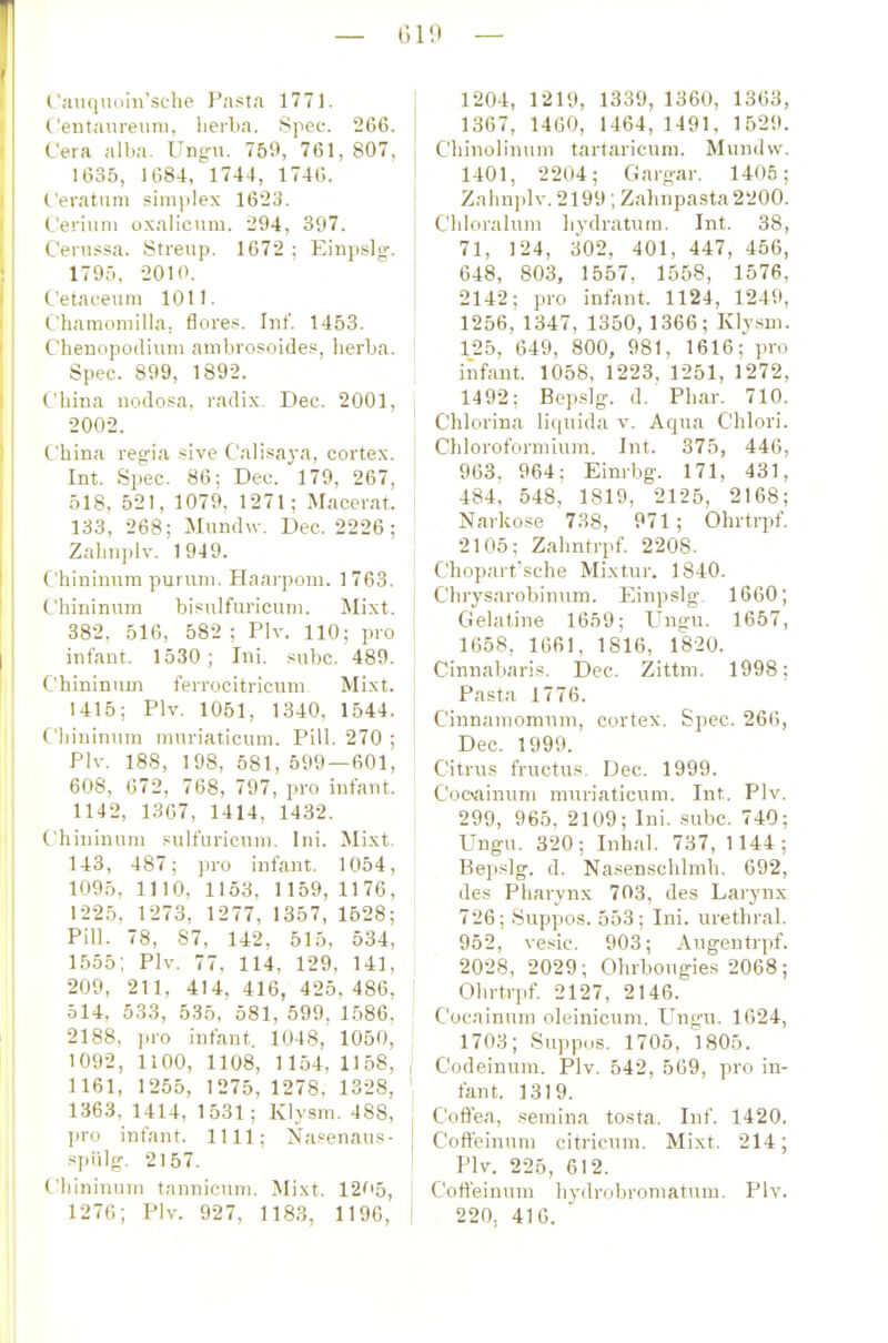 ('auqiiuiii'sche Pasta 1771. ('entaureuru, lierba. Spec. 266. Cera alba. Ung-u. 759, 761, 807, 1635, 1684, 1744, 1746. C'eratum .siniplex 1623. Cerium oxalicum. 294, 397. C'enifsa. Streup. 1672 ; Einpslg. 179;i. 2010. ('etaceum 1011. ('hamoniilla, flores. Inf. 1453. Chenopodiuni anibrosoide?, berba. Spec. 899, 1892. t.'liiua nodo.sa, radix. Dec. 2001, 2002. ('bina regia .-^ive Calisaj-a, cortex. Int. Sp'ec. 86; Dec. 179, 267, 518, 521, 1079. 1271; Macerat. 133, 268; Mundw. Dec. 2226 ; Zalniplv. 1949. Chininura purvini. Haarpom. 1763. Chininum bisulfuricum. Mixt. 382, 516, 582 ; Plv. 110; pro infant. 1530; Ini. subc. 489. Chininum ferrocitricum Mixt. 1415; Plv. 1061, 1340, 1544. Chininum mnriaticum. Pill. 270 ; Plv. 188, 1Ö8, 581, 599 — 601, 608, 672, 768, 797, pro infant. 1142, 1367, 1414, 1432. Chininum .«ulfuricnm. Ini. Mixt. 143, 487; pro infant. 1054, 1095, 1110, 1153, 1159, 1176, 1225, 1273, 1277, 1357, 1528; Pill. 78, 87, 142, 515, 534, 1555; Plv. 77, 114, 129, 141, 209, 211, 414, 416, 425, 486, ; 514, 533, 535, 581, 599. 1586, 2188, iiro infant, 1048, 1050, 1092, ItOO, 1108, 1154, 1158, ( 1161, 1255, 1275, 1278. 1328, ' 1363, 1414, 1531; Klysm. 488, pro infant. IUI; Na^^enaus- .spülg. 2157. Chininum tannicum. Mixt. 12'i5, 1276; Plv. 927, 1183, 1196, 1204, 1219, 1339, 1360, 1363, 1367, 1460, 1464, 1491, 1529. Chinolinum tartaricum. Mundvv. 1401, 2204; Garg-ar. 1405; Zahnjilv. 2199; Zahnpasta 2200. C'hloralum hydratura. Int. 38, 71, 124, 302, 401, 447, 456, 648, 803, 1557, 1558, 1576, 2142; pro infant. 1124, 1249, 1256, 1347, 1350, 1366; Kly.sm. 125. 649, 800, 981, 1616; \m infant. 1058, 1223, 1251, 1272, 1492; Bep.slg-. d. Phar. 710. C'hlorina li(|uida v. Aqua Chlori. Chloroformium. Int. 375, 446, 963, 964; Einrbg. 171, 431, 484, 548, 1819, 2125, 2168; Narkose 738, 971; Ohrtrpf. 2105; Zahntrpf. 2208. Chopart'sche Mixtur. 1840. Cbrysarobinum. Einpslg. 1660; Gelatine 1659; Ungu. 1657, 1658, 1661, 1816, 1820. Cinnabaris. Dec. Zittm. 1998; Pasta 1776. Cinnamomum, cortex. Spec. 266, Dec. 1999. Citrus fructus. Dec. 1999. Cocainnni muriaticum. Int. Plv. 299, 965, 2109; Ini. subc. 740; Ungu. 320; Inhal. 737, 1144; Bepslg. d. Na.senschlmh. 692, des Pharynx 703, des Larynx 726; Suppos. 553; Ini. urethral. 952, vesic. 903; Augentrpf. 2028, 2029; Ohrbougies 2068; Ohrtrpf. 2127, 2146. Cocainum oleinicum. Ungu. 1624, 1703; Suppos. 1705, 1805. Codeinum. Plv. 542, 569, pro in- fant. 1319. Cofiea, semina tosta. Inf. 1420. Coffeinum citricum. Mixt. 214; Plv. 225, 612. Cofl'einura hj-drobroniatum. Plv. 220, 416.