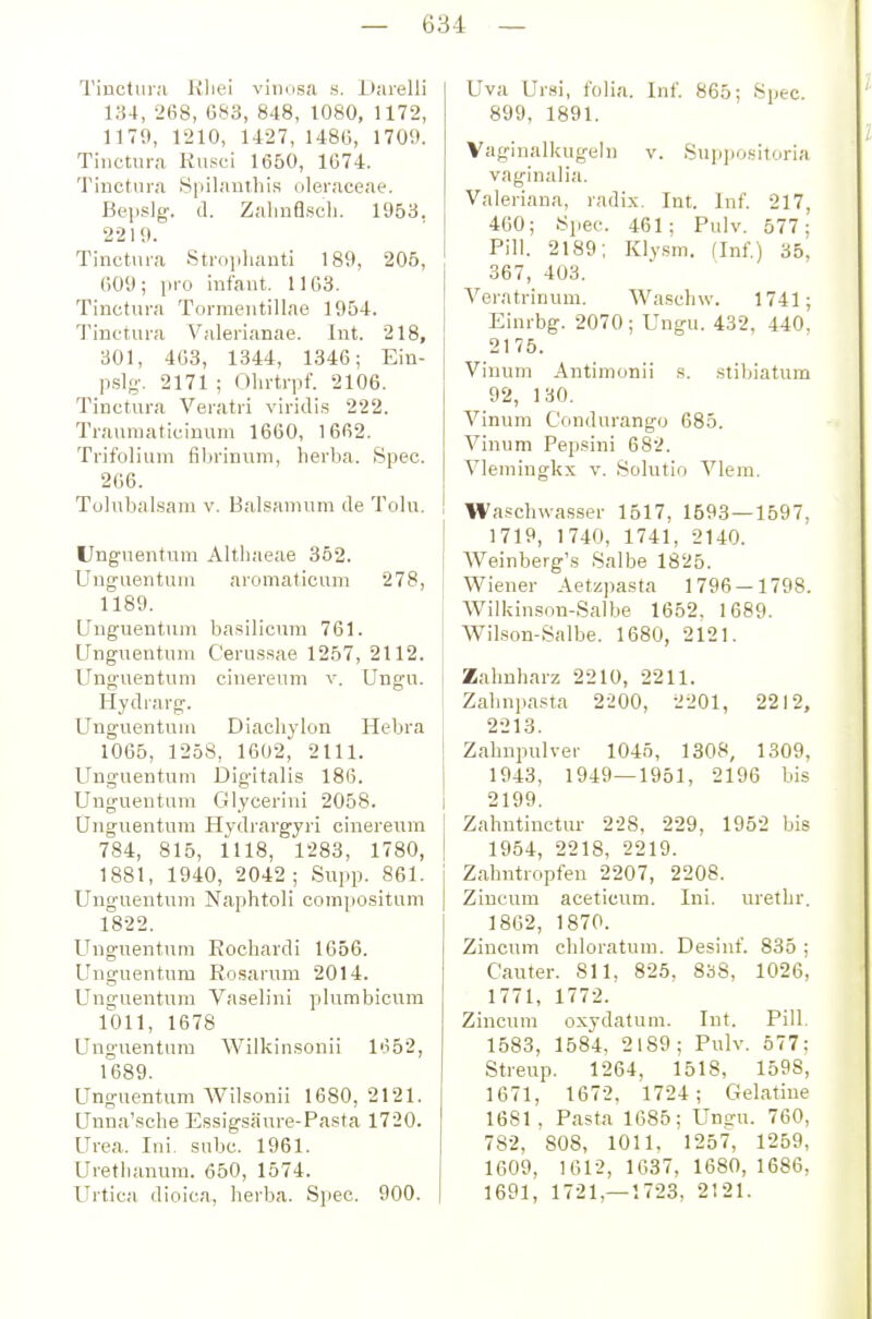 Tinctiiiji Uliei viimsa s. Darelli 134, 268, G83, 848, tOSO, 1172, 1170, 1210, 1427, 148(5, 1709. Tinctura Husei 1650, 1674. Tiuctiii'A iSpiliinthis oleraceae. Bepslg. d. Zaliufl.scli. 1953. 2219. Tinctui-a Strophauti 189, 205, 609; pro infant. 1163. Tinctura Tormeutillae 1964. Tinctura Valerianae. Int. 218, 301, 463, 1344, 1346; Ein- pslg-. 2171 ; Ohrtrpf. 2106. Tinctura Veratri viridis 222. Traumaticinum 1660, 1662. Trifolium fibrinum, herba. Spec. 266. Tolubal.sam v. Balsamum de Tolu. Unguentura Altliaeae 352. Unguentum aromaticum 278, 1189. Unguentum basilicum 761. Unguentum Cerussae 1257, 2112. Unguentum cinereum v. Ungu. Hydrarg. Unguentum Diachj-lon Hebra 1065, 1258, 1602, 2111. Unguentum Digitalis 186. Unguentum Glycerini 2058. Unguentum Hydrargyri cinereum 784, 815, 1118, 1283, 1780, 1881, 1940, 2042 ; Supp. 861. Unguentum Naphtoli compcsitum 1822. Unguentum Eochardi 1656. Unguentum Rosarum 2014. Unguentum Vaselini plumbicum 1011, 1678 Unguentum Wilkinsonii li?52, 1689. Unguentum AVilsonii 1680, 2121. Unna'sche Essigsäure-Pasta 1720. Urea. Ini. subc. 1961. Uretbanura. 650, 1574. Urtica dioica, berba. Spec. 900. Uva Ursi, folia. Inf. 865; Spec. 899, 1891. Vaginalkugeln v. Suppositoria vaginalia. Valeriana, radix. Int. Inf. 217, 460; Spec. 461; Pulv. 577; Pill. 2189; Klysm. (Inf) 35^ 367, 403. Veratrinum. Wasch w. 1741; Einrbg. 2070 ; Ungu. 432, 440, 2175. Vinum Antimonii s. stibiatum 92, 130. Vinum Condurango 685. Vinum Pepsini 682. Vlemingkx v. Solutio Vlem. Wascbwasser 1517, 1593 — 1597, 1719, 1740, 1741, 2140. AVeinberg's Salbe 1825. Wiener Aetzpasta 1796 — 1798. Wilkinson-Salbe 1652. 1689. Wilson-Salbe. 1680, 2121. Zahnharz 2210, 2211. Zahnpasta 2200, 2201, 2212, 2213. Zahnpulver 1045, 1308, 1309, 1943, 1949—1951, 2196 bis 2199. Zahntinctur 228, 229, 1952 bis 1954, 2218, 2219. Zahutropfen 2207, 2208. Ziucum aceticum. Ini. urethr. 1862, 1870. Zincum chloratum. Desinf. 835 ; Cauter. 811, 825, 838, 1026, 1771, 1772. Zmcum oxydatum. Int. Pill. 1583, 1584, 2189; Pulv. 577: Streup. 1264, 1518, 1598, 1671, 1672. 1724; Gelatine 1681, Pasta 1685; Unsru. 760, 782, 808, 1011. 1257, 1259, 1609, 1612, 1637, 1680, 1686, 1691, 1721,-1723. 2121.