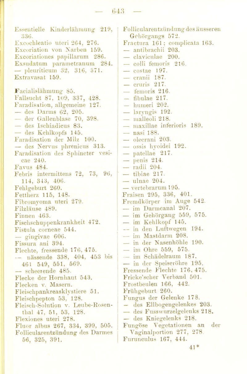 Essentielle Kinderlähnunig' 219, Excoclileatio uteri 2(34, 270. Excoriation von Karinen 159. Excorialiones papillarum 286. Exsiidatura parametrauum 284. — pleui'iticum 32. 310, 371. Extravasat 159. Facialislähmung 85. Fallsucht 87, 109, 337, 428. Faradisation, allgemeiue 127. — des Darms 02, 205. — der Gallenblase 70, 398. — des Ischiadicus 83. — des Kehlkopfs 145. Faradisation der Milz 100. — des Nervus phrenicus 313. Faradisation des Spliincter vesi- cae 240. Favus 484. Febris intermlttens 72, 73, 90, 114, 343, 400. Fehlgeburt 260. Fettherz 115, 148. Fibromyoma uteri 279. Filzläuse 489. Finnen 463. Fischschuppenkrankheit 472. Fistula corneae 544. — g'ingivae 600. FLssura ani 394. Flechte, fressende 170, 475. -- nässende 338, 404, 453 bis 461 549, 551, 569. — scheeiende 485. Flecke der Hornhaut 543. Flecken v. Masern. Fleischpankreasklystiere 51. Fleischpepton 53, 128. Flei.^ch-Solution v. Leube-Rosen- thal 47, 51, 53, 128. Flexiones uteri 278. Fluor albus 267, 334, 399, 505. Follicularentzündung des Darmes 56, 325, 391. FollicularentzUndimg des äusseren Geliörgangs 572. Fractura 101; complicata 163. — antibrachii 203. — claviculae 200. — colli femoris 216. — costae 197. — cranii 187. — cruris 217. — femoris 216. — fibulae 217. — humeri 202. — laryngis 192. — malleoli 218. — niaxillae inferioris 189. — nasi 188. — olecrani 203. — ossis liyoidei 192. — patellae 217. — penis 214. — radii 204. — tibiae 217. — ulnae 204. — vertebrarum 196. Fraisen 295, 336, 401. Fremdkörper im Auge 542. — im Darmcanal 207. — im Gehörg'ang 559, 575. — im Kehlkopf 145. — in den Luftwegen 194. — im Mastdarm 208. — in der Nasenhöhle 190. — im Ohre 559, 575. — im Schädelraum 187. — iu der Speiseröhre 195. Fressende Flechte 176, 475. Fricke'scher Verband 501. Frostbeulen 166, 442. Frühgeburt 260. Fungus der Gelenke 178. — des Ellbogengelenkes 203. — des Fussu urzelgelenks 218. — des Kniegelenks 218. Fuugöse Vegetationen an der Vaginalportion 277, 278. Furunculus 167, 444. 41*