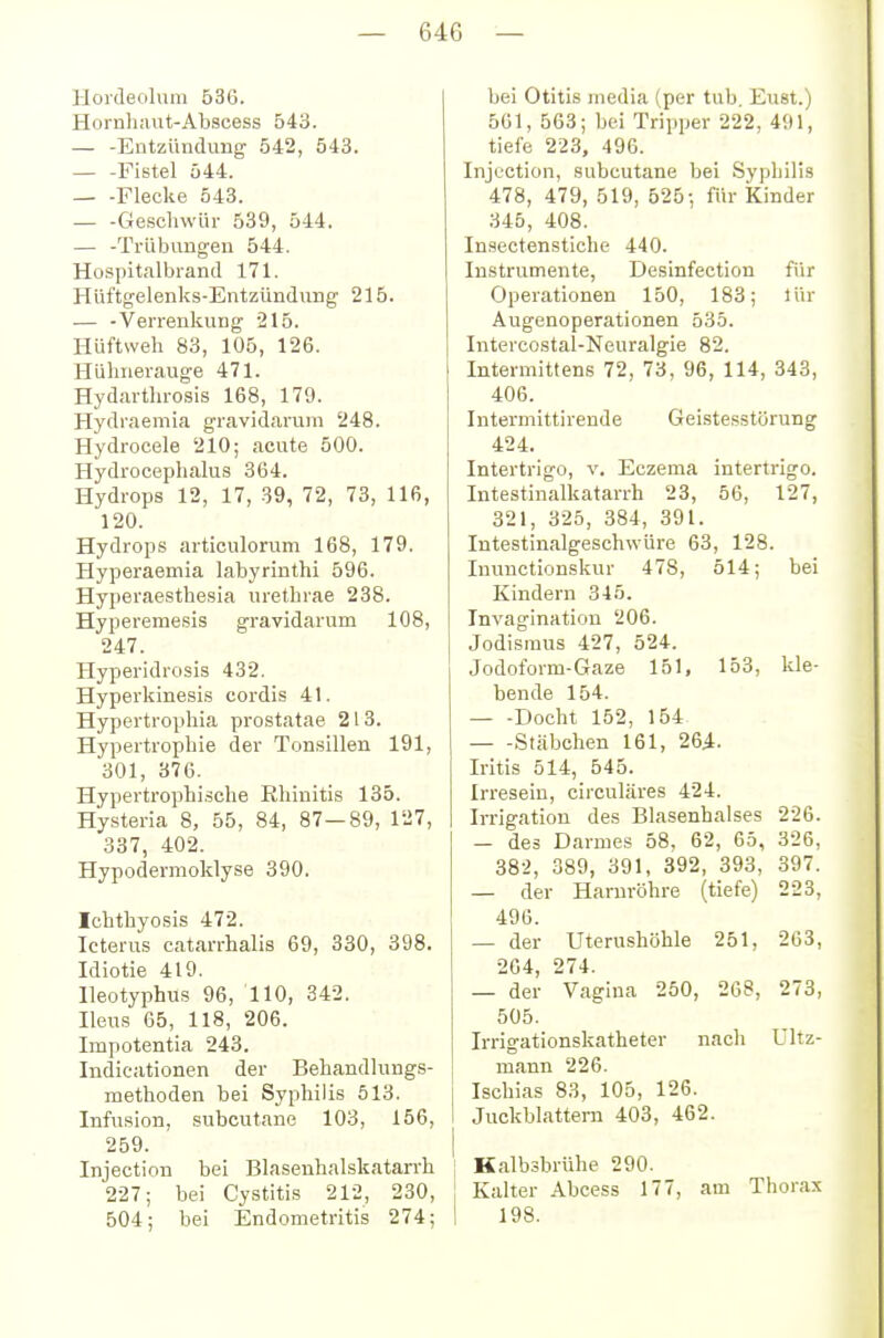 Hordeolum 53G. Hornh;iut-Abscess 543. — -Entzündung 542, 543. Fistel 544. — -Flecke 543. — -Geschwür 539, 544. — -Trübungen 544. Hospitalbrand 171. Hüftgelenks-Entzündung 215. — -Verrenkung 215. Hüftweh 83, 105, 126. Hühnerauge 471. Hydarthrosis 168, 179. Hydraemia gravidarum 248. Hydrocele 210; acute 500. Hydrocephalus 364. Hydrops 12, 17, 39, 72, 73, 116, 120. Hydrops articulorum 168, 179. Hyperaemia labyrinthi 596. Hyperaesthesia urethrae 238. Hypereraesis gravidarum 108, 247. Hyperidrosis 432. Hyperkinesis cordis 41. Hypertrophia prostatae 213. Hypertrophie der Tonsillen 191, 301, 376. Hypertrophische Rhinitis 135. Hysteria 8, 55, 84, 87—89, 127, 337, 402. Hypodermoldyse 390. Ichthyosis 472. Icterus catarrhalis 69, 330, 398. Idiotie 419. Ileotyphus 96, 110, 342. Ileus 65, 118, 206. Impotentia 243. Indicationen der Behandlungs- methoden bei Syphilis 513. Infusion, subcutane 103, 156, 259. Injection bei Blaseuhalskatarrh 227; bei Cystitis 212, 230, 504; bei Endometritis 274; bei Otitis media (per tub. Eust.) 561, 563; bei Tripper 222, 491, tiefe 223, 496. Injection, subcutane bei Syphilis 478, 479, 519, 625-, für Kinder 345, 408. Insectenstiche 440. Instrumente, Desinfection für Operationen 150, 183; lür Augenoperationen 535. Intercostal-Neuralgie 82. Intermittens 72, 73, 96, 114, 343, 406. Intermittirende Geistesstörung 424. Intertrigo, v. Eczema Intertrigo. Intestinalkatarrh 23, 56, 127, 321, 325, 384, 391. Intestinalgeschwüre 63, 128. Inunctionskur 478, 514; bei Kindern 345. Invagination 206. Jodisraus 427, 524. Jodoform-Gaze 151, 153, kle- bende 154. Docht 152, 154 Stäbchen 161, 26^. Iritis 514, 545. Irresein, circuläres 424. Irrigation des Blasenhalses 226. — des Darmes 58, 62, 65, 326, 382, 389, 391, 392, 393, 397. — der Harnröhre (tiefe) 223, 496. — der Uterushöhle 251, 263, 264, 274. — der Vagina 250, 268, 273, 505. Irrigationskatheter nach Ultz- mann 226. i Ischias 83, 105, 126. I Juckblattern 403, 462. I Kalbsbrühe 290. Kalter Abcess 177, am Thorax 1 198.