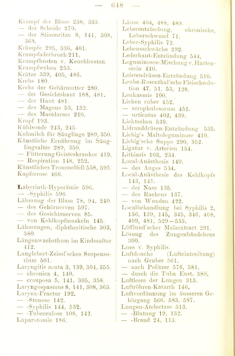 — (M8 — Kiam|ir der Blase 333. — der iSrlieiili; 270. — der Stininiritze 8, 141, 308, 36.'-i. Krämpfe 205, 330, 401. Kr;iiii])t';iderlinicli 211. ]Cr;un])fiiusten v. Keuchhusten. Kr;iiuid\velieu 253. Krätze 339, 405, 486. Krebs 180. Kreb.s der Ge))äruiutter 280. — der Gesichtsliaut 188, 481. — der IFaut 481. — des Mcag-ens 53, 132. — de.s Mastdarms 210. Kro|if 103. ICUhlsniide 243, 245. Kuhmilch für Säuglino-e 280, 350. Künstliche Ernälirung- im .Säug- ling-salter 289, 350. — Fütterung Geisteskranker 419. — Respiration 148, 252. Künstliches Tronnnelfell 558, 595. Kupferrose 46G. liabyrinth-Hyperämie 590. — -8y])hilis 59(5. Lähmung- der Blase 78, 94, 240. — des Gehörnerven 597. — des Gesichtsnerven 85. — von Kehlkopfmuskeln 145. Lähmung-en, diphtheritisclie 303, 380. Läng-enwaclisthum im Kindesalter 412. Langlebert-Zeissl'sches Suspenso- rium 501. Laryngitis acuta 3, 139, 304, 355. — chronica 4, 140. — croiiposa 5, 141, 305, 358. Laryngospasmus 8, 141, 308, 3C3. Larynx-I-'ractur 192, — -Stenose 142. Syphilis 144, 532. Tul)erculose 108, 142. Laparotomie ISO. ; Läuse 404, 488, 480. Leberentzüudung, chronische, Lebersclnvund 7L Lebei--Syiihilis 72, Lebenssclnväche 202. Lederhaut-Kntziindung 544. Leguminosen-Mischung v. Hartfu- stein 410. Leistendrüsen-Entzündung 510. Leube-Kosentharsche Fleischsolu- tion 47, 51, 53, 128. Leukaemie 100. Liehen ruber 452. — scro])hulosorum 451. — urticatus 402, 439. Lichtscheu 539. Lidranddrüsen-Entzündung 535. Liebig's Maltoleguminose 410, Liebig'sche Sujijje 290, 352, Ligatur v. Arterien 154. Litiiiasis 103, 234. Local-Anästhesie 149. — des Auges 534. Local-Anästhesie des Kehlkopfs 143, 14.^ — der Nase 135, — des Eachens 137, — von Wunden 422, ! Locall.ieljandlung bei Sv]diili5 2, 136, 139, 145, 345, 346. 408, 409, 481, 529-533. Löfl'lund'scher Malzextract 291, Lösung des Zungenbändchens 300, Lues V, Syphilis, Luftdouche (Lufteintreibung) nach Gruber 561. — nach Politzer 576, 581. — durch die Tuba Eust. 580. 1 Luftleere der Limgen 313. Luftröhren-Katarrh 146. Luftverdünnung im äusseren Ge- hörgang 566, 583. 587. Lung-en-Atelectase 313. Blutung 19, 132. Brand 24, 113,