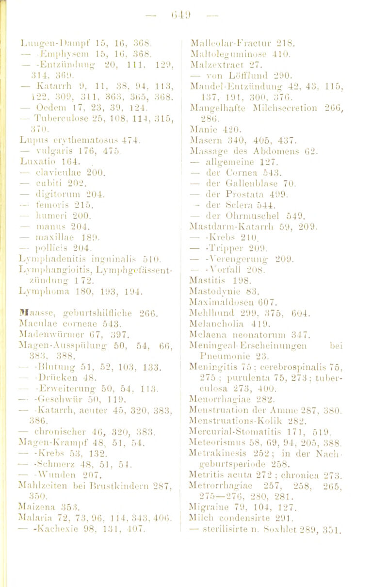 LiiiitTfii-1 lampt Iii, 16, oüS. I — - ICiii|ih\sem 15, Ki. 368. Eniziiii.lmii;- -iO, III. li'.i, — Katan-h '.i. 11, 38. 04, 113, 1-25. ,0'.>, 311. 3G3, üG5, 368. — Oedeni 17. 23, 3'J. 124. — Tulierciiluse -Jn, 108. 114, 315, 370. Luim-; en tlieni.-iti.i.-iiis 474. — vuluaris 17(3, 47ü Lu.\atio 1134, j — claviciilae 200. — cubiti 202. — (lii;-iti)i-iim 204. — t'eaiuri.s 215. — liuineri 200. — iiianiis 204. — iiia.xillac- 18',». — pöllicis 204. Lym|ilia(leuiti.s inyiiinnlis 510. L_vm|jlKingioiti.s, Lyin|ilig-oi;is.-:ent- /.ihnlung- 1 72. Lymphuma ISO, 1SI3, l'.M. Maa.s.sc, g-eburi.shilHiclie 2(56. Jlaciilae cnnieae 543. Mnilenwürmer 67, 307. jMagen-.Vii.s.spiihing- 50, 54, 66, 3S3. 388. — ■Bliitniig- 51, 52, 103, 133. — -Drücken 48. — -Efweitcning 50, 54. 113. — -Ooscliwür 50, 119. — -Katarrh, noiitor 45. 320, 383, 386. — clironisclier 46, 320, 383. Magen-Ki-aiiipf 48, 51, 54, — -Kreb.^ 53, 132. — -Scliiiii'rz 48, öl, 51. — -AViindon 207. Jlahlzolten Ijci ürustkiiiderii 287, 350. Maizena 353. Malaria 72, 73,96, 1 1 4. 343, 406. Kaeliexie 98, 131, 407. MalliHilar-Fraclur 218. MaltoleMiimiiKj.se 410. Mal/.i'xtract 27. — v(.n L6lVlii!i(I 290. Mjindel-lOntziiniluüg 42.43, 115, 137, 191, 300. 376. Mangelhafte MilelHeeretion 266, 286. Manie 420. Ma,sern 340, 405, 437. Äla.s.sngc des Abdomens (52. — allgemeine 127. — der Ci.'rnea 543. — der Gallenblase 70. — der Prost.ata 499. - der Selera 544. — der (3hrinuschel 549. Mastdarm-Katarrh 59, 209. Krebs 210. — -Tripper 209. — -\'eiengernno- 209. — -N'nrl'ail 208. Mastitis 198. jMa.stodyuie 83. Maxim;Udosen 607. Mehlhund 299, 375, 604. Melanchidia 419. Melaeua neonatonini 347. Meningeal- Er.scheinungen bei Pneumonie 23. Meningitis 75; cerebrospinalis 75, 275 : ])nrulenta 75, 273; tuber- cülosa 273, 400. Mennrrhagiae 282. Menstruation der Annne 287, 380. Menstrnations-Kcjük 282. Mercurial-Stoniatitis 171, 519. Meteorismns 58, 69, 94, 205, 388. Metrakinesis 252; in der Nach' gebnrts|ierinde 258. Metritis acuta 272 : chronica 273. Metrorrhag-iae 257, 258, 265. 275—276, 280, 281. Migraine 79, 104, 127. Milch eonJensirte 291. — sterilisirte n. Suxhlet 289, 351.