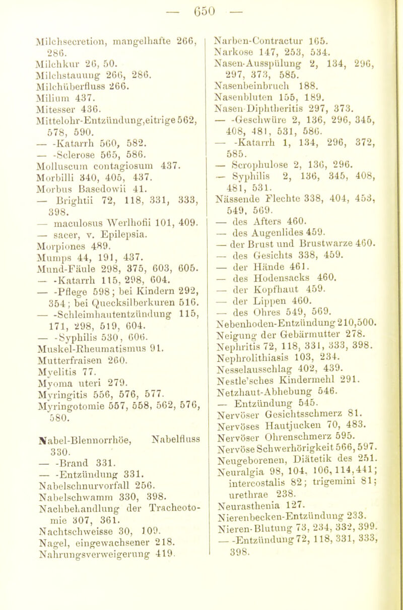 Milclisecretioii, mangelliat'te 266, 2815. Milchkur 2Ü, 50. Milchstaumig 266, 286. Milehüberfluss 266. Milium 437. Mitesser 436. Mittelohr-EntzimcIung',eitrige562, 578, 590. Katarrh 560, 582. — -Sclerose 565, 586. Molluscum contagiosum 437. Morbilli 340, 405, 437. Morbus Basedowü 41. — Brighiii 72, 118, 331, 333, 398. — maculo.sus Werlhofii 101, 409. — sacer, v. Epilepsia. Morpione.s 489. Mumps 44, 191, 437. Mund-Fäule 298, 375, 603, 605. — -Katarrh 115, 298, 604. Pflege 598; bei Kindern 292, 354; bei Quecksilberkuren 516. Schleimhautentzündung 115, 171, 298, 519, 604. — -Syphilis 530, 606. Muskel-Kheumatismus 91. Mutterfraisen 260. Myelitis 77. Myoma uteri 279. Myringitis 556, 576, 577. Myringotomie 557, 558, 562, 576, 580. Nabel-Blennorrhöe, Nabelfluss 330. Brand 331. — -EntzünduufT 331. Nabelschnurvorfall 256. Nabelschwamm 330, 398. Nachbehandlung der Tracheoto- mie 307, 361. Nachtschweisse 30, 109. Nagel, eingewachsener 218. Nahrungsverweigerung 419. Narben-C'ontractur 105. Narkose 147, 253, 534. Nasen-Ausspülung 2, 134, 2'jG, 297, 373, 585. Nasenbeinbrucli 188. Nasenbluten 155, 189. Na.seu Diphtheritis 297, 373. Geschwüre 2, 136, 296, 345, 408, 481, 531, 586. — -Katarrh 1, 134, 29G, 372, 585. — Scrophulose 2, 136, 296. — Syphilis 2, 136, 345, 408, 481, 531. Nässende Flechte 338, 404, 453, 549, 569. — des Afters 460. — des Augenlides 459. — der Brust und Brustwarze 460. — des Gesichts 338, 459. — der Hände 461. — des Hodensacks 460. — der Kopfhaut 459. — der Lippen 460. — des Ohres 549, 569. Nebenhoden-Entzündung 210,500. Neigung der Gebärmutter 278. Nephritis 72, 118, 331, 333, 398. Nephrolithiasis 103, 234. Nesselausschlag 402, 439. Nestle'sches Kindermehl 291. Netzhaut-Abhebung 546. — Entzündung 545. Nervöser Gesichtsschmerz 81. Nervöses Hautjucken 70, 483. Nervöser Ohrenschmerz 595. Nervöse Schwerhörigkeit 566,597. Neugeborenen, Diätetik des 251. Neuralgia 98, 104. 106, 114,441; intercostalis 82; trigemini 81; urethrae 238. Neurasthenia 127. Nierenbecken-Entzündung 233. Nieren-Blutung 73, 234, 332, 399. Entzündung 72, 118, 331, 333 398.