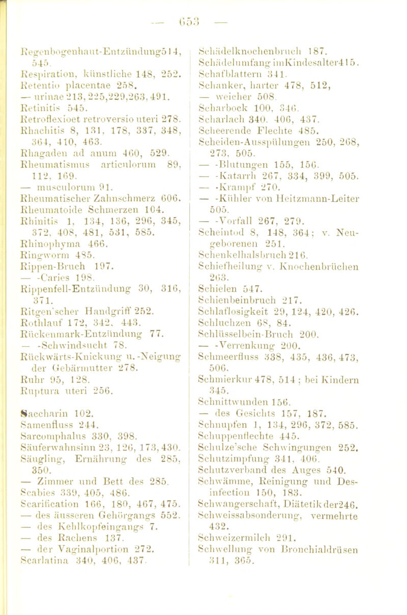 ResronbogeHliMUt-Entziindiingö I -1, Ö4Ö. Kespifation, künstliche 148, 252. Ketentiii placentae 2ö8. — m-iuae -213, 2-25,-220,263, 491. Retinitis 045. Ketroflexioet reti'üversio uteri 278. Rliachiti.? 8, 1.^1, 178, 337, 348, ; 3Ü4, 410, 463. Rhagaden ad anuni 4CiO, 529. RheuniatisnuLs articnlornm 89, l 112, 169. — niüsculorum 91. ; Rheumatischer Zahnschmerz 606. - Rheumatoide Schmerzen 104. Rliinitis 1, 134, 136, 296, 345, 372, 408, 481, 531, 585. Rhino)diyma 466. Ringworm 4S5. Rijipen-Bruch 197. Caries 198. Ripiienfell-Entzündung 30, 316, 371. Ritgen'scher Handgriff' 252. ! Eothlauf 172, 342. 443. i Eückenmark-Entziiudung 77. — -Schwindsucht 78. Eückwärts-Knickung u.-!Neigung der üebärnuitter 278. Ruhr 95, 128. ! Ru]itura uteri 256. I Saccliarin 102. Samenfluss 244. i Sarcomphalus 330, 398. I S.äuferwahnsinn 23, 126, 173,430. I Säugling, Ernährung des 285, 350. — Zimmer und Bett de.s 285. Scabies 339, 405, 486. Scarilication 1G6, 180, 407,475. i — des äusseren Gehörgangs 552. I — des Kelilkopfeingangs 7. I ■— des Rachens 137. j — der Vaginalportion 272. I Scarlalina 340, 406, 437. .Scli.-idelknochenbrucli 187. Schädeliunl'ang iiuKindesalter415. Schafblattern 341. Schanker, harter 478, 512, — weicher 508. Scharbock 100, 346, Scharlach 340. 400, 437. Sclieerende Flechte 485. Scheiden-Ausspülungen 250, 268, 273. 505. — -Blutungen 155, 156. lvat..arrli 267, 334, 399, 505. — -Krampt' 270. — -Kühler von Heitzmann-Leiter 505. Vorfall 267, 279. Scheint.id 8, 148, 364; v. Neu- geborenen 251. Schenkellialsbrnch 216. Schiet'heiluno- v. Knochenbrüchen 263. Schielen 547. Schienbeinbruch 217. Schlaflosigkeit 29, 124, 420, 426. Schluchzen 68, 84. Schlüsselbein-Bruch 200. — -Verrenkung 200. Schnieerfluss 338, 435, 436,473, 500. Schmierkur 478, 514; bei Kindern 345. Schnittwunden 156. — des Gesichts 157, 187. Schnupfen 1, 134,296,372,585. Schuppenllechte 445. Schuize'sche Schwingungen 252. Schutzimpfung- 341, 406. Schutzverband des Auges 540. Schwämme, Reinigung und Des- infectiou 150, 183. Schwangerschaft, Diätetik der246. SchWeissabsonderung, vermehrte 432. Schwoizerrailch 291. Schwelhiug von Brouchialdrüsen 311, 305.