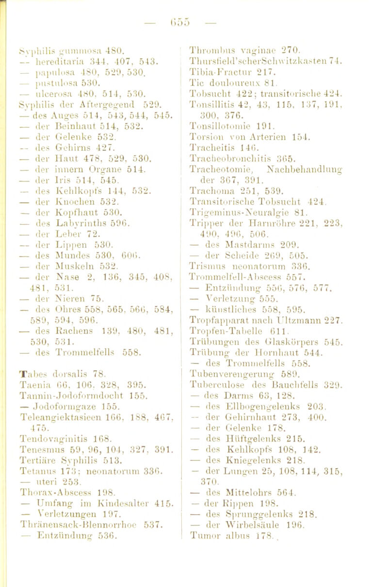 — I] 55 — .Svplulis ^ummos.-i 4S(). — hereditaria 344. 407, 5-13. — papulc.sn 4S0, 5-J'.i, 530. — ])astulosa 530. — ulcerosa 4S0, 514, 530. Syplüliä der At'iergen-eud 529. — des Auges 514, 543, 544, 545. — der Beinhaut 514, 532. — der Gelenke 532. — des Gehirns 427. — der Haut 478, 529, 530. — der innern Organe 514. — der Iris 514, 545. — des Kehlkopfs 144, 532. — der Knochen 532. — der Kopfhaut 530. — des Labyrinths 596. — der Leher 72. — der Lip|ien 530. — des Mundes 530, 60ii. — der Muskeln 532. — der Na.se 2, 136, 345, 408, 481, 531. — der Nieren 75. — des Ohres 658, 565. 566, 534, 589, 594, 596. — des Rachens 139. 480, 481, 530, 531. — des Tronnnelfells 558. Tabes diirsalis 78. Taenia 66, 106, 328, 395. Tanniu-Jodoformdocht 155. — Jodoforingaze 155. Teleangiektasieen 166. 1S8, 467, 475. Teudovaginitis 168. Tenesmus 59, 96, 104, 327. 391. Tertiäre Syphilis 513. Tetanus 173; neonatorum 336. — uteri 253. Thorax-Abscess 198. — Umfang im Kindesalter 415. — Verletzungen 197. Thriinensack-Hlennonlioe 537. — Entziinduurr 536. ; Tlirumlms vaginao 270. Tliursheld'schei'Sclnvitzkasten 74. Tibia-Fractur 217. Tic douloureux 81. Tobsucht 422; transitorische 424. Tonsillitis 42, 43, 115, 137, 191, 300, 376. Tonsillotouue 191. Torsion von Arterien 154. Tracheitis 146. Tracheobronchitis 365. Tracheotomie, Nachbehandlung der 367, 391. Trachoma 251, 539. Trausitorisclie Tobsucht 424. Trigemiuus-Neuralgie 81. Tri]]per der Harnröhre 221, 223, 490, 496, 506. — des Mastdarms 209. — der Scheide 269, 505. Trisnius neonatorum 336. Trommelfell-.^Iiscess 557. — Entzündung 556, 576, 577. \ — Verletzung 555. — künstliches 558, 595. Tropfapparat nach Ultzmann 227. Tropfen-Tabelle 611. Trübungen des Glaskörpers 545. Trübung der Hornhaut 544. 1 — des Troniiiielfells 558. Tubenverengerung- 589. Tuberculose des Haucbfells 329. — des Darms 63, 128. — des Ellbogengelenks 203. — der Gehirnhaut 273, 400. — der Gelenke 178. — des Hüftgelenks 215. — des Kehlkopfs 108, 142. — des Kniegelenks 218. — der Lungen 25, 108, 114, 315, 370. — des Mittelohrs 564. — der Rijipen 198. — des Sprunggelenks 218. — der Wirbelsäule 196. Tumor ;ilbus 178, . I