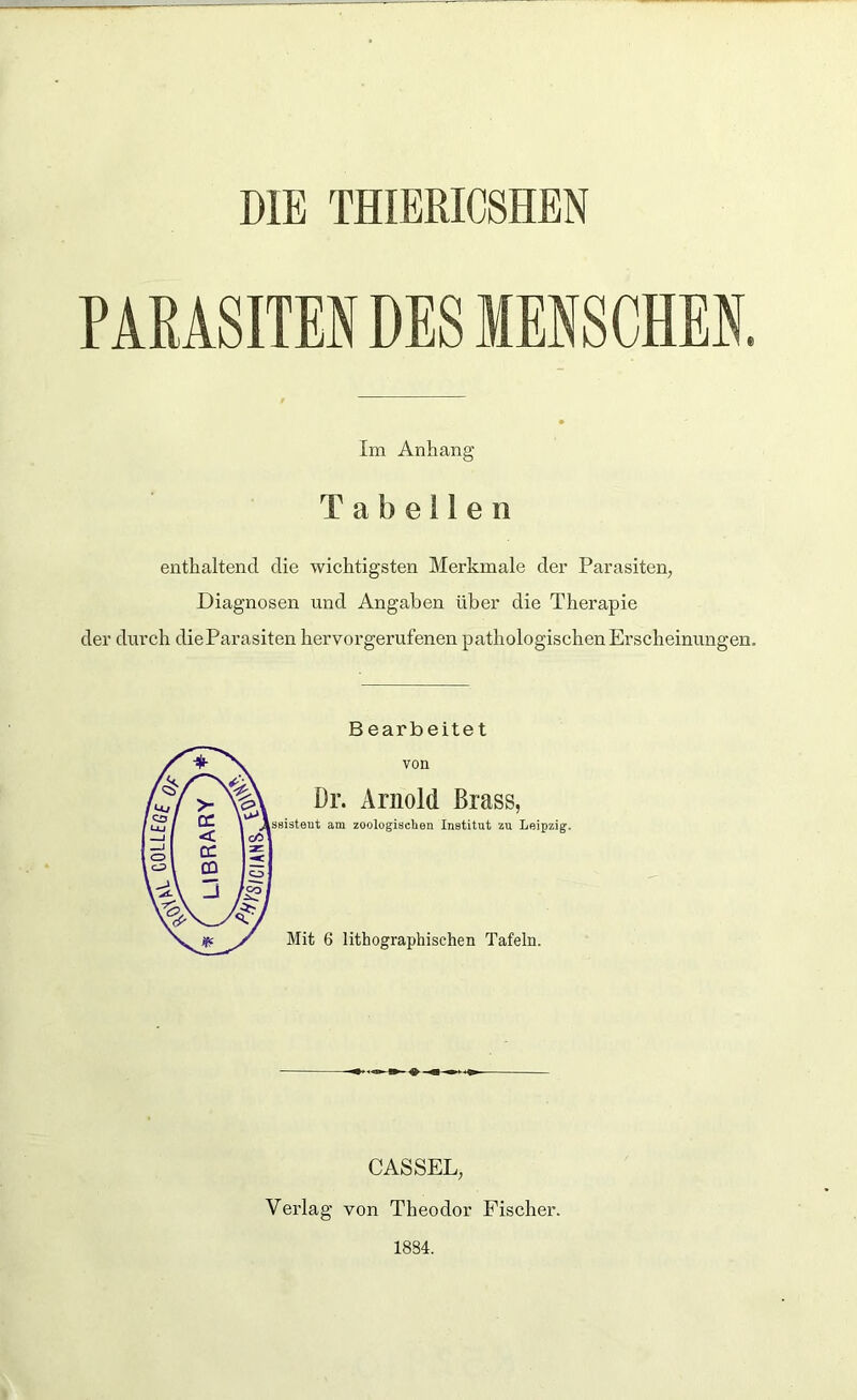 DIE THIERICSHEN PARASITEN DES MENSCHEN. Im Anhang Tabellen enthaltend die wichtigsten Merkmale der Parasiten, Diagnosen und Angaben über die Therapie der durch dieParasiten hervorgerufenen pathologischen Erscheinungen. Bearbeitet von Dr. Arnold Brass, ssisteut am zoologischen Institut zu Leipzig. Mit 6 lithographischen Tafeln. CASSEL, Verlag von Theodor Fischer. 1834.