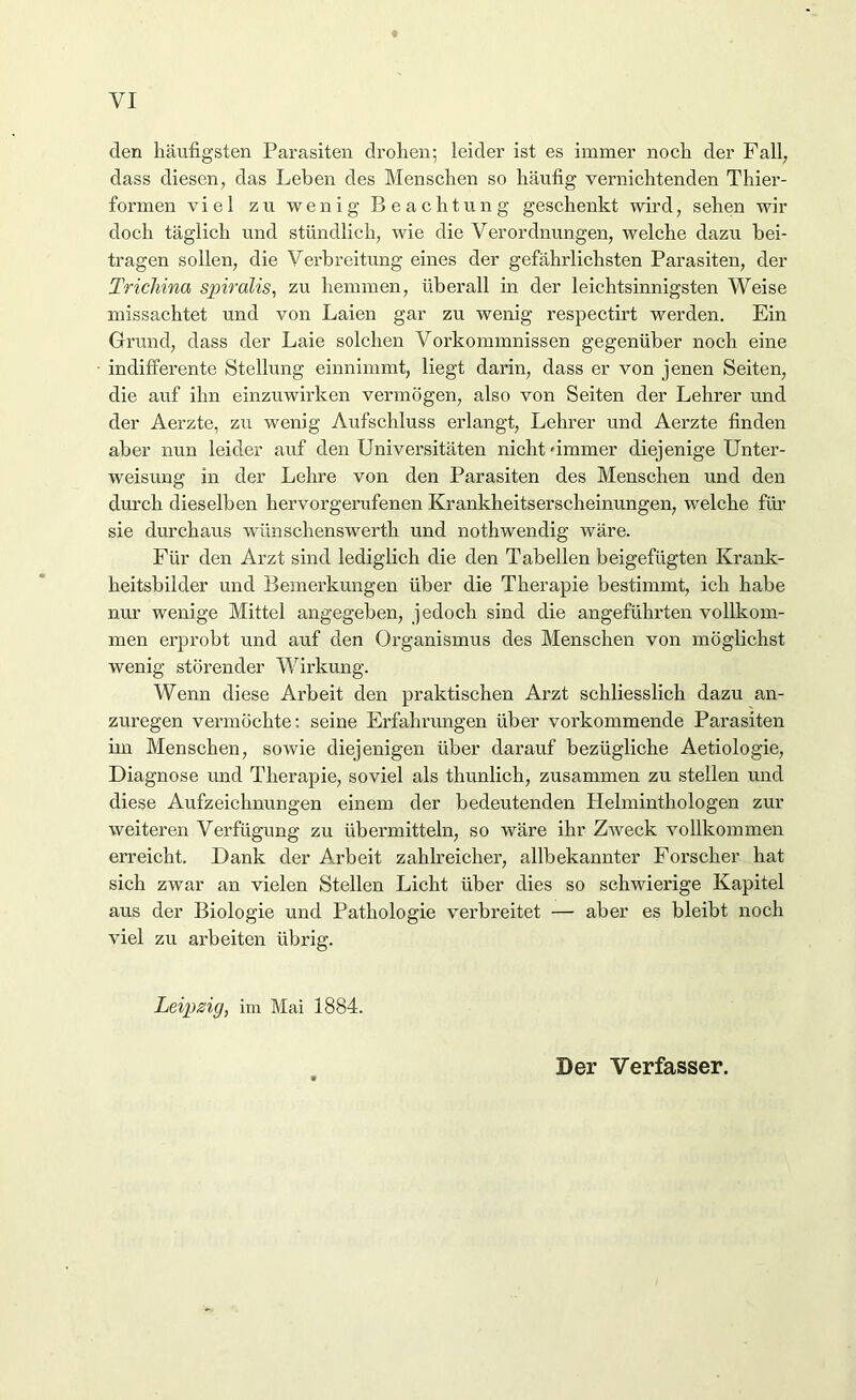 VI den häufigsten Parasiten drohen; leider ist es immer noch der Fall; dass diesen, das Leben des Menschen so häufig vernichtenden Thier- formen viel zu wenig Beachtung geschenkt wird, sehen wir doch täglich und stündlich, wie die Verordnungen, welche dazu bei- tragen sollen, die Verbreitung eines der gefährlichsten Parasiten, der Trichina spiralis, zu hemmen, überall in der leichtsinnigsten Weise missachtet und von Laien gar zu wenig respectirt werden. Ein Grund, dass der Laie solchen Vorkommnissen gegenüber noch eine indifferente Stellung einnimmt, liegt darin, dass er von jenen Seiten, die auf ihn einzuwirken vermögen, also von Seiten der Lehrer und der Aerzte, zu wenig Aufschluss erlangt, Lehrer und Aerzte finden aber nun leider auf den Universitäten nicht-immer diejenige Unter- weisung in der Lehre von den Parasiten des Menschen und den durch dieselben hervorgerufenen Krankheitserscheinungen, welche für sie durchaus wünschenswerth und nothwendig wäre. Für den Arzt sind lediglich die den Tabellen beigefügten Krank- heitsbilder und Bemerkungen über die Therapie bestimmt, ich habe nur wenige Mittel angegeben, jedoch sind die angeführten vollkom- men erprobt und auf den Organismus des Menschen von möglichst wenig störender Wirkung. Wenn diese Arbeit den praktischen Arzt schliesslich dazu an- zuregen vermöchte: seine Erfahrungen über vorkommende Parasiten im Menschen, sowie diejenigen über darauf bezügliche Aetiologie, Diagnose und Therapie, soviel als thunlich, zusammen zu stellen und diese Aufzeichnungen einem der bedeutenden Helminthologen zur weiteren Verfügung zu übermitteln, so wäre ihr Zweck vollkommen erreicht. Dank der Arbeit zahlreicher, allbekannter Forscher hat sich zwar an vielen Stellen Licht über dies so schwierige Kapitel aus der Biologie und Pathologie verbreitet — aber es bleibt noch viel zu arbeiten übrig. Leipzig, im Mai 1884. Der Verfasser.