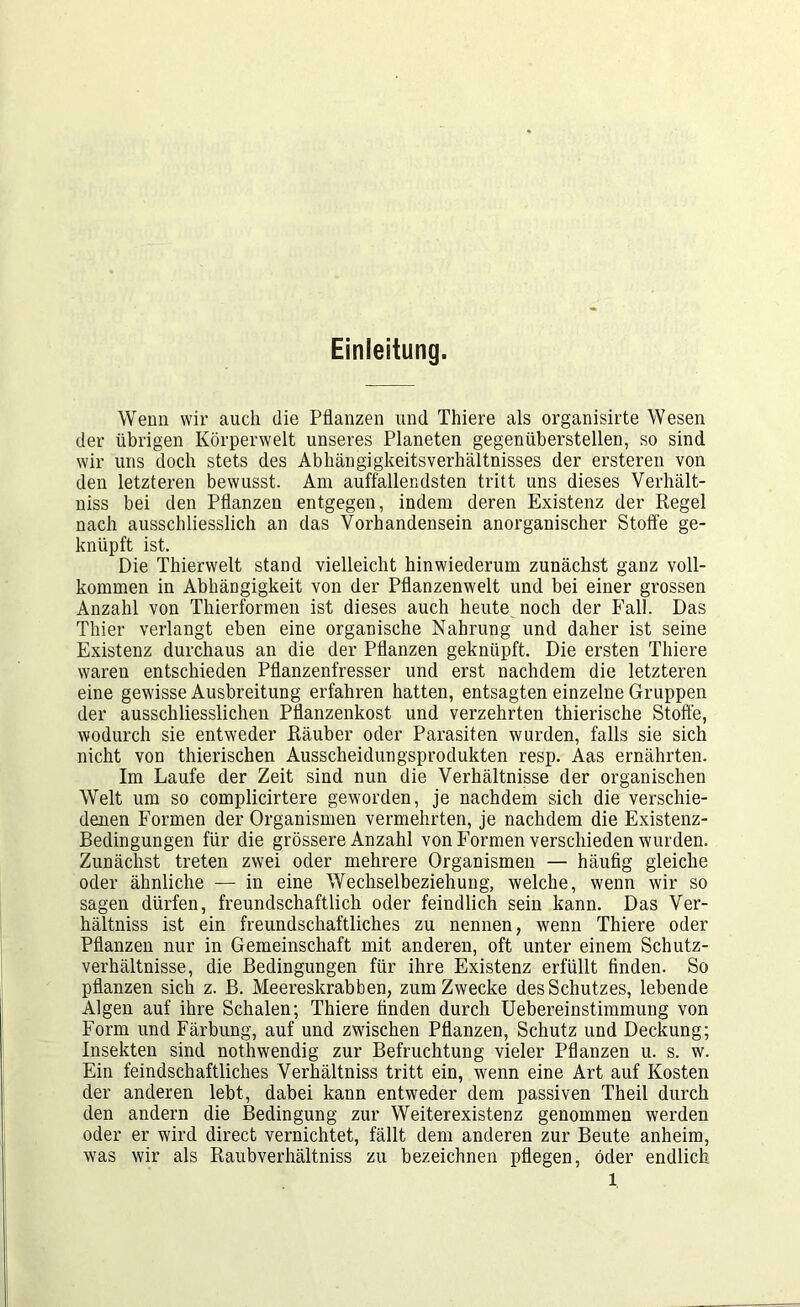 Einleitung. Wenn wir auch die Pflanzen und Thiere als organisirte Wesen der übrigen Körperwelt unseres Planeten gegenüberstellen, so sind wir uns doch stets des Abhängigkeitsverhältnisses der ersteren von den letzteren bewusst. Am auffallendsten tritt uns dieses Verhält- niss bei den Pflanzen entgegen, indem deren Existenz der Regel nach ausschliesslich an das Vorhandensein anorganischer Stoffe ge- knüpft ist. Die Thierwelt stand vielleicht hinwiederum zunächst ganz voll- kommen in Abhängigkeit von der Pflanzenwelt und bei einer grossen Anzahl von Thierformen ist dieses auch heute noch der Fall. Das Thier verlangt eben eine organische Nahrung und daher ist seine Existenz durchaus an die der Pflanzen geknüpft. Die ersten Thiere waren entschieden Pflanzenfresser und erst nachdem die letzteren eine gewisse Ausbreitung erfahren hatten, entsagten einzelne Gruppen der ausschliesslichen Pflanzenkost und verzehrten thierische Stoffe, wodurch sie entweder Räuber oder Parasiten wurden, falls sie sich nicht von thierischen Ausscheidungsprodukten resp. Aas ernährten. Im Laufe der Zeit sind nun die Verhältnisse der organischen Welt um so complicirtere geworden, je nachdem sich die verschie- denen Formen der Organismen vermehrten, je nachdem die Existenz- Bedingungen für die grössere Anzahl von Formen verschieden wurden. Zunächst treten zwei oder mehrere Organismen — häufig gleiche oder ähnliche — in eine Wechselbeziehung, welche, wenn wir so sagen dürfen, freundschaftlich oder feindlich sein kann. Das Ver- hältniss ist ein freundschaftliches zu nennen, wenn Thiere oder Pflanzen nur in Gemeinschaft mit anderen, oft unter einem Schutz- verhältnisse, die Bedingungen für ihre Existenz erfüllt finden. So pflanzen sich z. B. Meereskrabben, zum Zwecke des Schutzes, lebende Algen auf ihre Schalen; Thiere finden durch Uebereinstimmung von Form und Färbung, auf und zwischen Pflanzen, Schutz und Deckung; Insekten sind nothwendig zur Befruchtung vieler Pflanzen u. s. w. Ein feindschaftliches Verhältnis tritt ein, wenn eine Art auf Kosten der anderen lebt, dabei kann entweder dem passiven Theil durch den andern die Bedingung zur Weiterexistenz genommen werden oder er wird direct vernichtet, fällt dem anderen zur Beute anheim, was wir als Raubverhältniss zu bezeichnen pflegen, öder endlich l