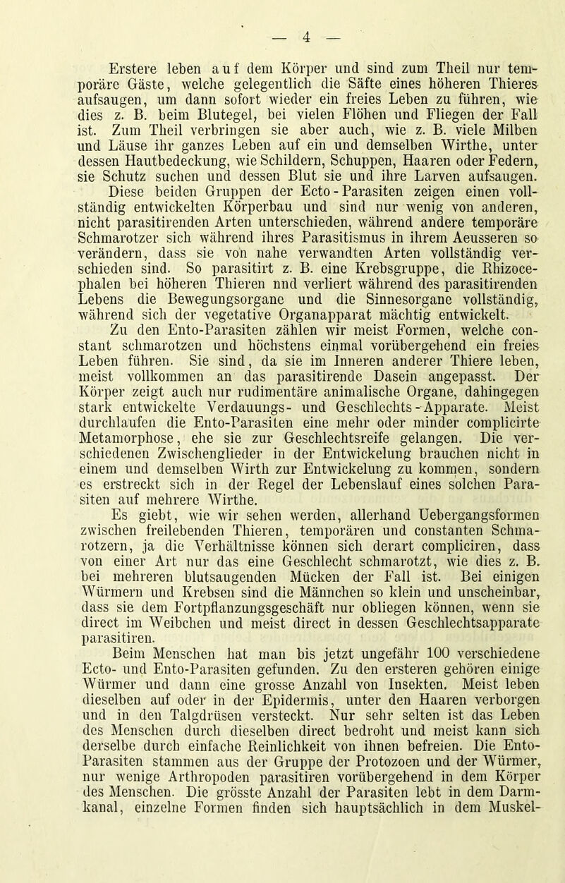 Erstere leben auf dem Körper und sind zum Tlieil nur tem- poräre Gäste, welche gelegentlich die Säfte eines höheren Thieres aufsaugen, um dann sofort wieder ein freies Leben zu führen, wie dies z. B. beim Blutegel, bei vielen Flöhen und Fliegen der Fall ist. Zum Theil verbringen sie aber auch, wie z. B. viele Milben und Läuse ihr ganzes Leben auf ein und demselben Wirthe, unter dessen Hautbedeckung, wie Schildern, Schuppen, Haaren oder Federn, sie Schutz suchen und dessen Blut sie und ihre Larven aufsaugen. Diese beiden Gruppen der Ecto - Parasiten zeigen einen voll- ständig entwickelten Körperbau und sind nur wenig von anderen, nicht parasitirenden Arten unterschieden, während andere temporäre Schmarotzer sich während ihres Parasitismus in ihrem Aeusseren so verändern, dass sie von nahe verwandten Arten vollständig ver- schieden sind. So parasitirt z. B. eine Krebsgruppe, die Rhizoce- phalen bei höheren Thieren nnd verliert während des parasitirenden Lebens die Bewegungsorgane und die Sinnesorgane vollständig, während sich der vegetative Organapparat mächtig entwickelt. Zu den Ento-Parasiten zählen wir meist Formen, welche con- stant schmarotzen und höchstens einmal vorübergehend ein freies Leben führen. Sie sind, da sie im Inneren anderer Thiere leben, meist vollkommen an das parasitirende Dasein angepasst. Der Körper zeigt auch nur rudimentäre animalische Organe, dahingegen stark entwickelte Verdauungs- und Geschlechts-Apparate. Meist durchlaufen die Ento-Parasiten eine mehr oder minder complicirte Metamorphose, ehe sie zur Geschlechtsreife gelangen. Die ver- schiedenen Zwischenglieder in der Entwickelung brauchen nicht in einem und demselben Wirth zur Entwickelung zu kommen, sondern es erstreckt sich in der Regel der Lebenslauf eines solchen Para- siten auf mehrere Wirthe. Es giebt, wie wir sehen werden, allerhand Uebergangsformen zwischen freilebenden Thieren, temporären und constanten Schma- rotzern, ja die Verhältnisse können sich derart compliciren, dass von einer Art nur das eine Geschlecht schmarotzt, wie dies z. B. bei mehreren blutsaugenden Mücken der Fall ist. Bei einigen Würmern und Krebsen sind die Männchen so klein und unscheinbar, dass sie dem Fortpflanzungsgeschäft nur obliegen können, wenn sie direct im Weibchen und meist direct in dessen Geschlechtsapparate parasitiren. Beim Menschen hat man bis jetzt ungefähr 100 verschiedene Ecto- und Ento-Parasiten gefunden. Zu den ersteren gehören einige Würmer und dann eine grosse Anzahl von Insekten. Meist leben dieselben auf oder in der Epidermis, unter den Haaren verborgen und in den Talgdrüsen versteckt. Nur sehr selten ist das Leben des Menschen durch dieselben direct bedroht und meist kann sich derselbe durch einfache Reinlichkeit von ihnen befreien. Die Ento- Parasiten stammen aus der Gruppe der Protozoen und der Würmer, nur wenige Arthropoden parasitiren vorübergehend in dem Körper des Menschen. Die grösste Anzahl der Parasiten lebt in dem Darm- kanal, einzelne Formen finden sich hauptsächlich in dem Muskel-