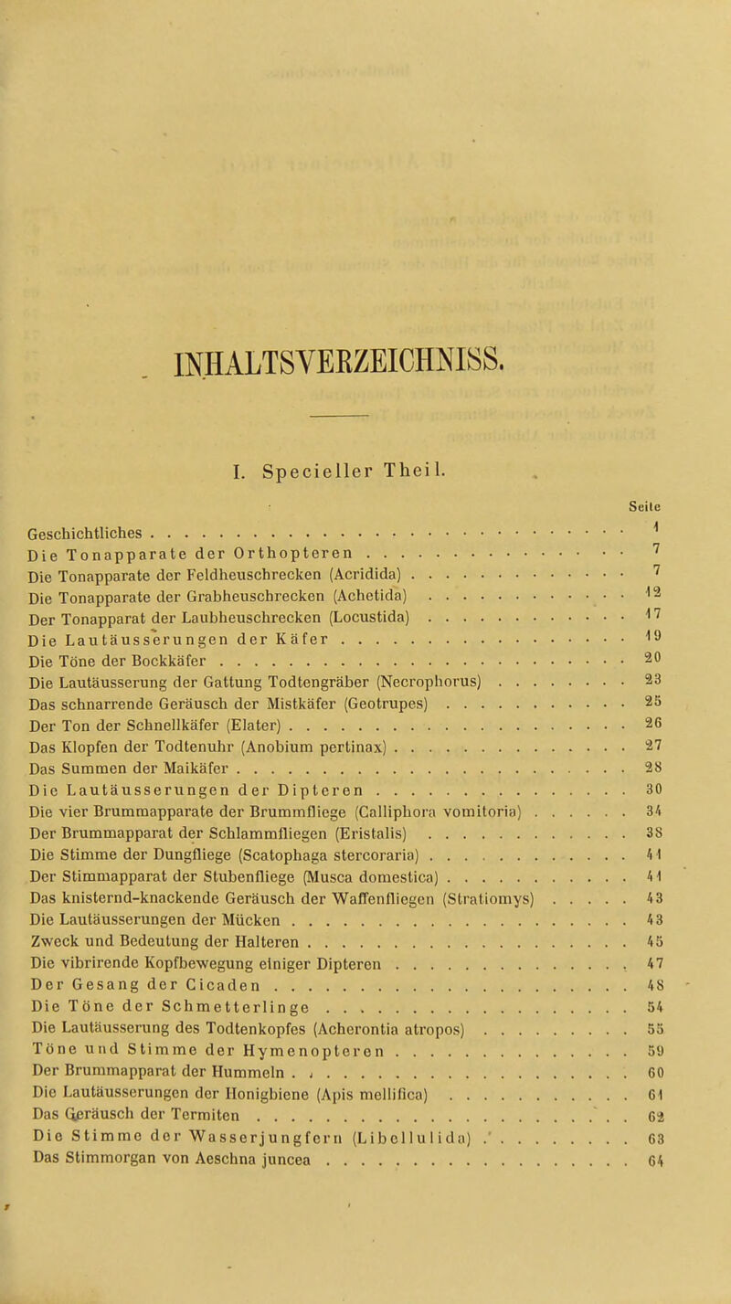 INHALTSVEBZEICENISS. I. Specieller Theil. Seile Geschichtliches 1 Die Tonapparate der Orthopteren 7 Die Tonapparate der Feldheuschrecken (Acridida) 7 Die Tonapparate der Grabheuschrecken (Achetida) 12 Der Tonapparat der Laubheuschrecken (Locustida) 17 Die Lautäusserungen der Käfer 1<J Die Töne der Bockkäfer 20 Die Lautäusserung der Gattung Todtengräber (Necrophorus) 23 Das schnarrende Geräusch der Mistkäfer (Geotrupes) 25 Der Ton der Schnellkäfer (Elater) 26 Das Klopfen der Todtenuhr (Anobium pertinax) 27 Das Summen der Maikäfer 28 Die Lautäusserungen der Dipteren 30 Die vier Brummapparate der Brummfliege (Calliphora vomitoria) 34 Der Brummapparat der Schlammfliegen (Eristalis) 38 Die Stimme der Dungfliege (Scatophaga stercoraria) 41 Der Stimmapparat der Stubenfliege (Musca domestica) 41 Das knisternd-knackende Geräusch der Waffenfliegen (Stratiomys) 43 Die Lautäusserungen der Mücken 43 Zweck und Bedeutung der Halteren 45 Die vibrirende Kopfbewegung einiger Dipteren 47 Der Gesang der Cicaden 4 8 Die Töne der Schmetterlinge 54 Die Lautäusserung des Todtenkopfes (Acherontia atropos) 55 Töne und Stimme der Hymenopteren 59 Der Brummapparat der Hummeln . , G0 Die Lautäusserungen der Honigbiene (Apis melliiica) Gl Das Geräusch der Termiten 62 Die Stimme dor Wasserjungfern (Libei 1 u I ida) .' G3 Das Stimmorgan von Acschna juncea G4