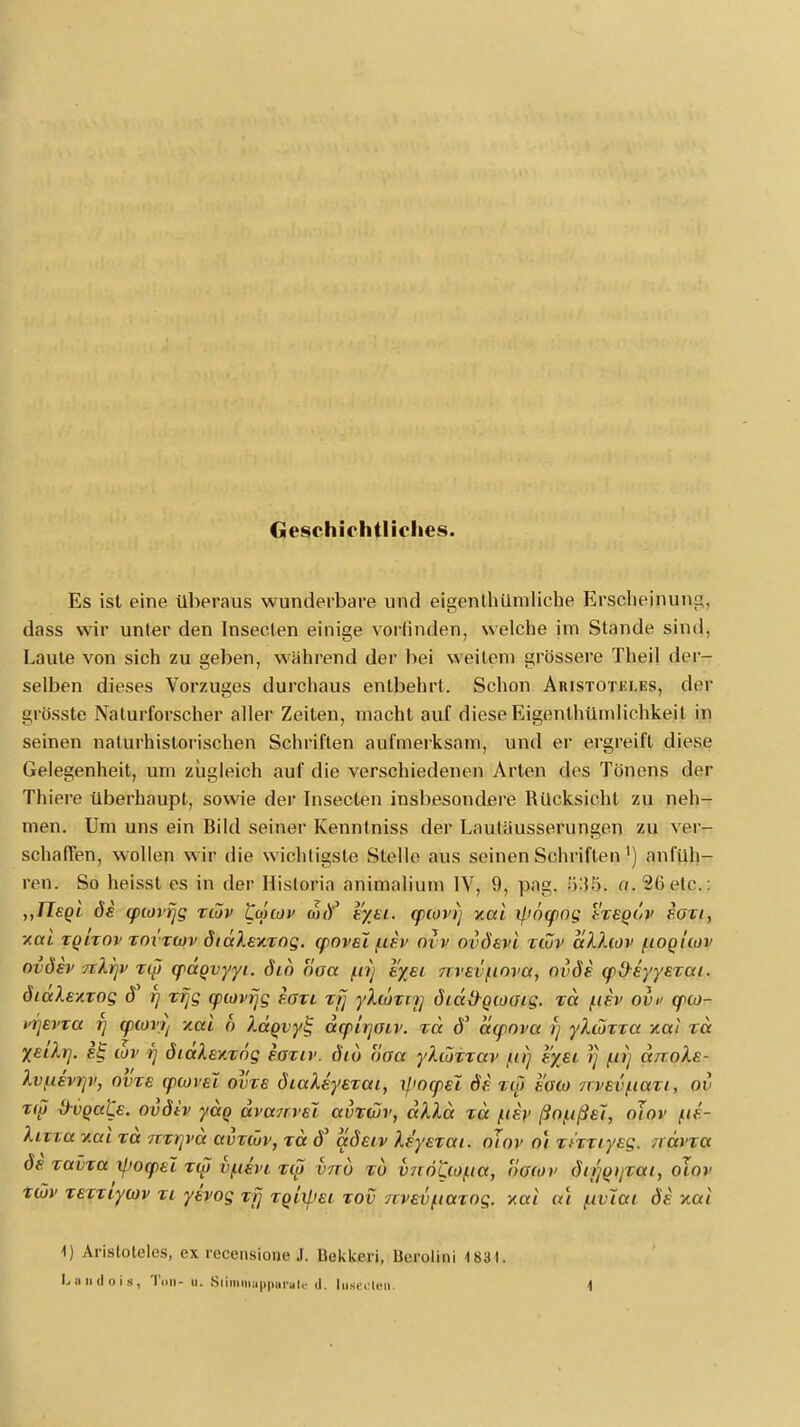 Geschichtliches. Es ist eine überaus wunderbare und eigenthümliche Erscheinung, dass wir unter den Insecten einige vorlinden, welche im Stande sind, Laute von sich zu geben, während der bei weitein grössere Theil der- selben dieses Vorzuges durchaus entbehrt. Schon Aristoteles, clor grösste Naturforscher aller Zeiten, macht auf diese Eigenthümlichkeit in seinen naturhislorischen Schriften aufmerksam, und er ergreift diese Gelegenheit, um zugleich auf die verschiedenen Arten des Tönens der Thiere überhaupt, sowie der Insecten insbesondere Rücksicht zu neh- men. Um uns ein Bild seiner Kenntniss der Lauläusserungen zu ver- schaffen, wollen wir die wichtigste Stelle aus seinen Schriften 1) anfüh- ren. So heisst es in der Hislorin animalium IV, 9, pag. «.26 etc.: „Tlsgi de cpiorijg xiov tonov tajf eyei. qxovij xai if.>n(pog Vxegov eoxi, y.ai xgixov xoi xiov dtdXexxog. qiovel f.iev ovv ovdevi xiüv aXXiov iioguov ovdev TtXrjv xw cpdgvyyi. dib oaa f.ir) l'yei nvai^inva, ovde (fi>eyyexai. dtdXexxog d i) xfjg yiovrjg eaxt xfj yXtoxirj didü-gwaig. xd f.iev ov» c/>a>- vrjevta r) cpiorr) xai 6 Xdgvyg dq?irjaiv. xd d' acpopa jj yXioxxa xat xd %eiXrj. e£ wv i) dtdXexxng eaxiv. diu uoa yXioxxav in) e%ei rj /</} dnoXe- Xvf.iivr]v, ovxe cptovEi ovxe diaXeyexai, v[>ocpel de xi[> aisi» rrvevitaxt, ov x(p Ü-vqüKe. ovdiv ydg dva/rvei avxtuv, dXXd xd /iiev ßofißeJ, nJor (.li- Xixia v.ai xd 7ixi]vd avxtüv, xd d' adetv Xe'yexai. oiov oi xf'xxtyeg. ndvxa de xavxa xpotpel xio v(.ievt xy vnu xu v7c6£ioi.ta, oaiov dtrjgtjxai, oJnr xwv xexxiywv xi yhog xfj xgiifiei xov 7rvevftaxog. xai at (ivlüi de xai 1) Aristoteles, ex recensione J. bekkeri, Uerolini 4831. Landen«, Ton- u. Stimmapparate d. luaecleü.