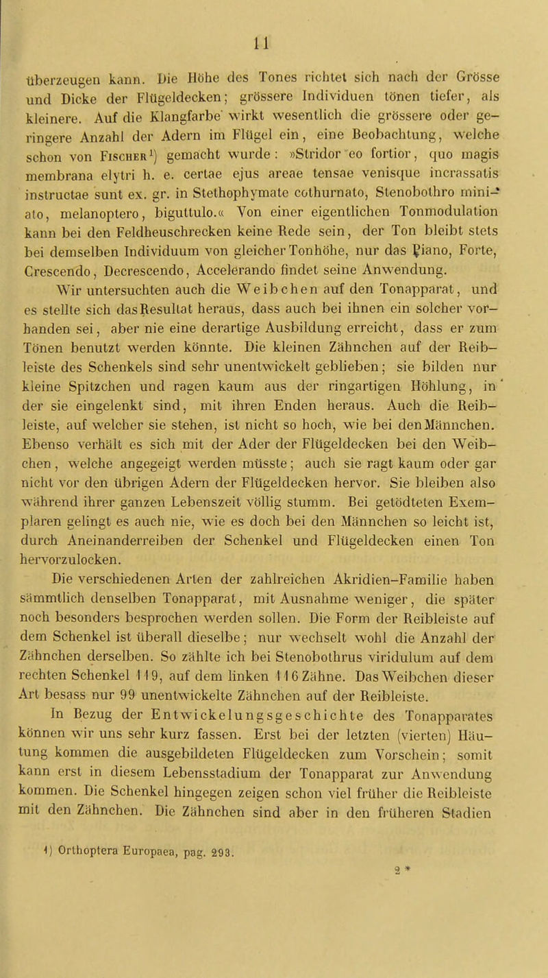 Uberzeugen kann. Die Höhe des Tones richtet sich nach der Grösse und Dicke der Flügeldecken; grössere Individuen tönen tiefer, als kleinere. Auf die Klangfarbe' wirkt wesentlich die grössere oder ge- ringere Anzahl der Adern im Flügel ein, eine Beobachtung, welche schon von Fischer1) gemacht wurde: »Stridor eo fortior, quo magis membrana elytri h. e. certae ejus areae tensae venisque incrassalis instructae sunt ex. gr. in Stethophymate cothurnato, Slenobolhro mini-* ato, melanoptero, biguttulo.« Von einer eigentlichen Tonmodulation kann bei den Feldheuschrecken keine Rede sein, der Ton bleibt stets bei demselben Individuum von gleicher Tonhöhe, nur das £iano, Forte, Crescendo, Decrescendo, Accelerando findet seine Anwendung. Wir untersuchten auch die Weibchen auf den Tonapparat, und es stellte sich das Resultat heraus, dass auch bei ihnen ein solcher vor- handen sei, aber nie eine derartige Ausbildung erreicht, dass er zum Tönen benutzt werden könnte. Die kleinen Zähnchen auf der Reib- leiste des Schenkels sind sehr unentwickelt geblieben; sie bilden nur kleine Spitzchen und ragen kaum aus der ringartigen Höhlung, in der sie eingelenkt sind, mit ihren Enden heraus. Auch die Reib- leiste, auf welcher sie stehen, ist nicht so hoch, wie bei den Männchen. Ebenso verhält es sich mit der Ader der Flügeldecken bei den Weib- chen , welche angegeigt werden müsste; auch sie ragt kaum oder gar nicht vor den übrigen Adern der Flügeldecken hervor. Sie bleiben also wahrend ihrer ganzen Lebenszeit völlig stumm. Bei getödteten Exem- plaren gelingt es auch nie, wie es doch bei den Männchen so leicht ist, durch Aneinanderreihen der Schenkel und Flügeldecken einen Ton hervorzulocken. Die verschiedenen Arten der zahlreichen Akridien-Familie haben sämmtlich denselben Tonapparat, mit Ausnahme weniger, die später noch besonders besprochen werden sollen. Die Form der Reibleiste auf dem Schenkel ist überall dieselbe; nur wechselt wohl die Anzahl der Zähnchen derselben. So zählte ich bei Stenobothrus viridulum auf dem rechten Schenkel 119, auf dem linken 116 Zähne. Das Weibchen dieser Art besass nur 99 unentwickelte Zähnchen auf der Reibleiste. In Bezug der Entwickelungsgeschichte des Tonapparates können wir uns sehr kurz fassen. Erst bei der letzten (vierten) Häu- tung kommen die ausgebildeten Flügeldecken zum Vorschein; somit kann erst in diesem Lebensstadium der Tonapparat zur Anwendung kommen. Die Schenkel hingegen zeigen schon viel früher die Reibleiste mit den Zähnchen. Die Zähnchen sind aber in den früheren Stadien 1) Grthoptera Europaea, pag. 293. 2 *