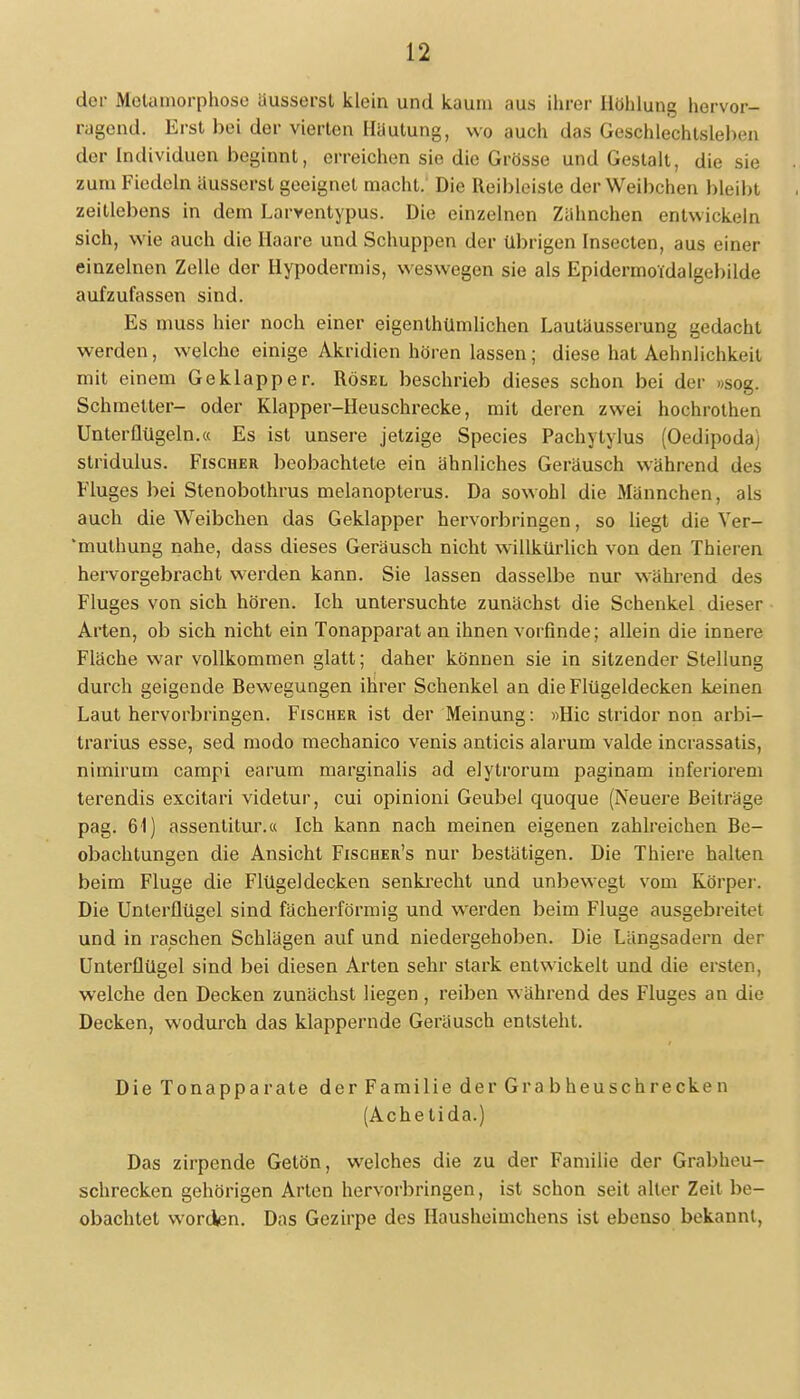 der Metamorphose äusserst klein und kaum aus ihrer Höhlung hervor- ragend. Erst bei der vierten Häutung, wo auch das Geschlechtsleben der Individuen beginnt, erreichen sie die Grösse und Gestalt, die sie zum Fiedeln äusserst geeignet macht. Die Reibleiste der Weibchen bleibt zeitlebens in dem Larventypus. Die einzelnen Zähnchen entwickeln sich, wie auch die Haare und Schuppen der übrigen Insecten, aus einer einzelnen Zelle der Hypodermis, weswegen sie als Epidermoidalgebilde aufzufassen sind. Es muss hier noch einer eigenlhümlichen Lautäusserung gedacht werden, welche einige Akridien hören lassen; diese hat Aehnlichkeit mit einem Geklapper. Rösel beschrieb dieses schon bei der »sog. Schroetter- oder Klapper-Heuschrecke, mit deren zwei hochrothen Unterüügeln.« Es ist unsere jetzige Species Pachytylus (Oedipoda) stridulus. Fischer beobachtete ein ähnliches Geräusch während des Fluges bei Stenobothrus melanopterus. Da sowohl die Männchen, als auch die Weibchen das Geklapper hervorbringen, so liegt die Yer- muthung nahe, dass dieses Geräusch nicht willkürlich von den Thieren hervorgebracht werden kann. Sie lassen dasselbe nur während des Fluges von sich hören. Ich untersuchte zunächst die Schenkel dieser Arten, ob sich nicht ein Tonapparat an ihnen vorfinde; allein die innere Fläche war vollkommen glatt; daher können sie in sitzender Stellung durch geigende Rewegungen ihrer Schenkel an die Flügeldecken keinen Laut hervorbringen. Fischer ist der Meinung : »Hic Stridor non arbi- trarius esse, sed modo mechanico venis anticis alarum valde incrassatis, nimirum campi earum marginalis ad elytrorum paginam inferiorem terendis excitari videtur, cui opinioni Geubel quoque (Neuere Beiträge pag. 61) assenlitur.a Ich kann nach meinen eigenen zahlreichen Be- obachtungen die Ansicht Fischer's nur bestätigen. Die Thiere halten beim Fluge die Flügeldecken senkrecht und unbewegt vom Körper. Die Unterflügel sind fächerförmig und werden beim Fluge ausgebreitet und in raschen Schlägen auf und niedergehoben. Die Längsadern der Unterflügel sind bei diesen Arten sehr stark entwickelt und die ersten, welche den Decken zunächst liegen, reiben während des Fluges an die Decken, wodurch das klappernde Geräusch entsteht. Die Tonapparate der Familie der Grabheuschrecken (Achetida.) Das zirpende Getön, welches die zu der Familie der Grabheu- schrecken gehörigen Arten hervorbringen, ist schon seit alter Zeit be- obachtet worden. Das Gezirpe des Hausheimchens ist ebenso bekannt,