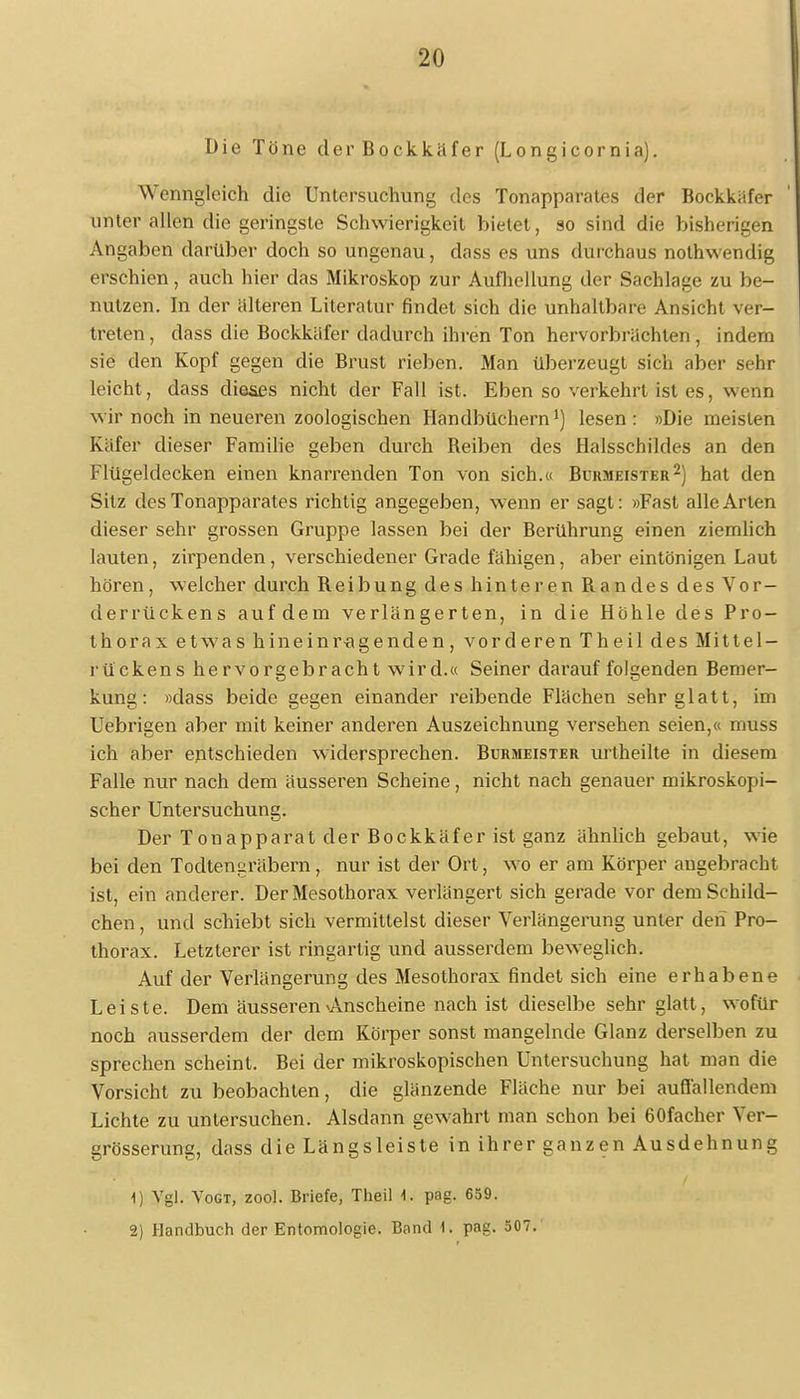 Die Töne der Bockkäfer (Longicornia). Wenngleich die Untersuchung des Tonapparates der Bockkäfer unter allen die geringste Schwierigkeit bietet, so sind die bisherigen Angaben darüber doch so ungenau, dass es uns durchaus nothwendig erschien, auch hier das Mikroskop zur Aufhellung der Sachlage zu be- nutzen. In der alteren Literatur findet sich die unhaltbare Ansicht ver- treten , dass die Bockkäfer dadurch ihren Ton hervorbrächten, indem sie den Kopf gegen die Brust rieben. Man überzeugt sich aber sehr leicht, dass dieses nicht der Fall ist. Eben so verkehrt ist es, wenn wir noch in neueren zoologischen Handbüchern1) lesen: »Die meisten Käfer dieser Familie geben durch Beiben des Halsschildes an den Flügeldecken einen knarrenden Ton von sich.« Burmeister2) hat den Silz des Tonapparates richtig angegeben, wenn er sagt: »Fast alle Arten dieser sehr grossen Gruppe lassen bei der Berührung einen ziemlich lauten, zirpenden , verschiedener Grade fähigen, aber eintönigen Laut hören, welcher durch Beibung des hinteren Bandes des Vor- derrückens auf dem verlängerten, in die Höhle des Pro- thorax et was hin ein r-a gen den, vorderen Theil des Mittel- rückens hervorgebracht wird.« Seiner darauffolgenden Bemer- kung: »dass beide gegen einander reibende Flächen sehr glatt, im Uebrigen aber mit keiner anderen Auszeichnung versehen seien,« muss ich aber entschieden widersprechen. Burmeister urtheilte in diesem Falle nur nach dem äusseren Scheine, nicht nach genauer mikroskopi- scher Untersuchung. Der Tonapparat der Bockkäfer ist ganz ähnlich gebaut, wie bei den Todtenuräbern, nur ist der Ort, wo er am Körper angebracht ist, ein anderer. Der Mesothorax verlängert sich gerade vor dem Schild- chen , und schiebt sich vermittelst dieser Verlängerung unter den Pro- thorax. Letzterer ist ringartig und ausserdem beweglich. Auf der Verlängerung des Mesothorax findet sich eine erhabene Leiste. Dem äusseren Anscheine nach ist dieselbe sehr glatt, wofür noch ausserdem der dem Körper sonst mangelnde Glanz derselben zu sprechen scheint. Bei der mikroskopischen Untersuchung hat man die Vorsicht zu beobachten, die glänzende Fläche nur bei auflallendem Lichte zu untersuchen. Alsdann gewahrt man schon bei 60fachcr Ver- grösserung, dass die Längsleiste in ihrer ganzen Ausdehnung 1) Vgl. Vogt, zool. Briefe, Theil 4. pag. 659.