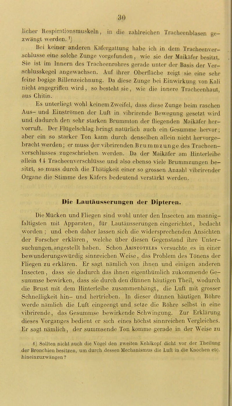 lieber Respirntionsmuskeln, in die zahlreichen Tracheenblasen ge- zwängt werden.') bei keiner anderen kälVigallung habe ich in dem Tracheenver- schlusse eine solche Zunge vorgefunden , wie sie der Maikäfer besitzt. Sie ist im Innern des Tracheenrohres gerade unter der Basis der Ver- schlusskegel angewachsen. Auf ihrer Oberfläche zeigt sie eine sehr feine bogige Rillenzeichnung. Da diese Zunge bei Einwirkung von Kali nicht angegriffen wird, so besteht sie, wie die innere Tracheenhaut, aus Chitin. Es unterliegt wohl keinem Zweifel, dass diese Zunge beim raschen Aus- und Einströmen der Luft in vibrirende Bewegung gesetzt wird und dadurch den sehr starken Brummton der fliegenden Maikäfer her- vorruft. Der Flügelschlag bringt natürlich auch ein Gesumme hervor; aber ein so starker Ton kann durch denselben allein nicht hervorse- bracht werden; er muss der vibrirenden Brummzunge des Tracheen- verschlusses zugeschrieben werden. Da der Maikäfer am Hinterleibe allein \ 4 Tracheenverschlüsse und also ebenso viele Brummzungen be- sitzt, so muss durch die Thätigkeit einer so grossen Anzahl vibrirender Organe die Stimme des Käfers bedeutend verstärkt werden. Die Lautäusserungen der Dipteren. Die Mücken und Fliegen sind wohl unter den Insecten am mannig- faltigsten mit Apparaten, für Lautäusserungen eingerichtet, bedacht worden ; und eben daher lassen sich die widersprechenden Ansichten der Forscher erklären, welche über diesen Gegenstand ihre Unter- suchungen, angestellt haben. Schon Aristoteles versuchte es in einer bewunderungswürdig sinnreichen Weise, das Problem des Tönens der Fliegen zu erklären. Er sagt nämlich von ihnen und einigen anderen Insecten, dass sie dadurch das ihnen eigenthümlich zukommende Ge- summse bewirken, dass sie durch den dünnen häutigen Theil, wodurch die Brust mit dem Hinlerleibe zusammenhängt, die Luft mit grosser Schnelligkeit hin- und hertrieben. In dieser dünnen häutigen Bohre werde nämlich die Luft eingeengt und setze die Bohre selbst in eine vibrirende, das Gesummse bewirkende Schwingung. Zur Erklärung dieses Vorganges bedient er sich eines höchst sinnreichen Vergleiches. Er sagt nämlich, der summsende Ton komme gerade in der Weise zu 4) Sollten nicht auch die Vögel den zweiten Kehlkopf dicht vor der Theilung der Bronchien besitzen, um durch dessen Mechanismus die Luft in die Knochen etc. hineinzuzwängen ?