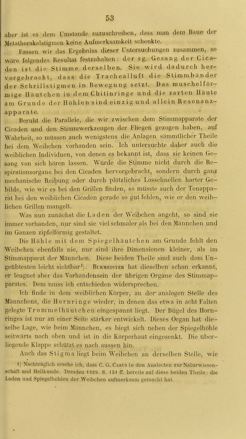 al.i i- ist es dein Umstände zuzuschreiben, dass man dem Baue der Metathorakalsligmon keine Aufmerksamkeit schenkte. Fassen wir das Ergebniss dieser Untersuchungen zusammen, so wäre folgendes Resultat festzuhalten: der sg. Gesang der Cica- den ist die Stimme derselben. Sie wird dadurch her- vorgebracht, dass die Trachealluft die Stimmbänder der Schrillstigmen in Bewegung setzt. Das muschelför- mige Hautchen in dem Chi tinringe und die zarten Häute am Grunde der Höhlen sind einzig und allein Resonanz- appara te. Beruht die Parallele, die wir zwischen dem Stimmapparate der Cicaden und den Stimmwerkzeugen der Fliegen gezogen haben, auf Wahrheit, so müssen auch wenigstens die Anlagen sämmtlicher Theile bei dem Weibchen vorhanden sein. Ich untersuchte daher auch die weiblichen Individuen, von denen es bekannt ist, dass sie keinen Ge- sang von sich hören lassen. Würde die Stimme nicht durch die Re- spirationsorgane bei den Cicaden hervorgebracht, sondern durch ganz mechanische Reibung oder durch plötzliches Losschnellen harter Ge- bilde, wie wir es bei den Grillen finden, so müssle auch der Tonappa- rat bei den weiblichen Cicaden gerade so gut fehlen, wie er den weib- lichen Grillen mangelt. Was nun zunächst die Laden der Weibchen angeht, so sind sie immer vorhanden, nur sind sie viel schmaler als bei den Männchen und im Ganzen zipfelförmig gestaltet. Die Höhle mit dem Spiegelhäutchen am Grunde fehlt den Weibchen ebenfalls nie, nur sind ihre Dimensionen kleiner, als im Stimmapparat der Männchen. Diese beiden Theile sind auch dem Un- geübtesten leicht sichtbar1). Bcrmeister hat dieselben schon erkannt, er leugnet aber das Vorhandensein der übrigen Organe des Stimmap- parates. Dem muss ich entschieden widersprechen. Ich finde in dem weiblichen Körper, an der analogen Stelle des Männchens, die Hornringe wieder, in denen das etwa in acht Falten gelegte T r o m me 1 häutch en eingespannt liegt. Der Bügel des Horn- ringes ist nur an einer Seite stärker entwickelt. Dieses Organ hat die- selbe Lage, wie beim Männchen, es biegt sich neben der Spiegelhöhle seitwärts noch oben und ist in die Körperhaut eingesenkt. Die über- liegende Klappe schützt es nach aussen hin. Auch das Stigma liegt beim Weibchen an derselben Stelle, wie 1) Nachträglich ersehe ich, dass C. G. Carus in den Analecten zur Naturwissen- schaft und Heilkunde. Dresden 1829. S. 151 IT. bereits auf diese beiden Theile: die Laden und Spiegelhöhlen der Weibchen aufmerksam gemacht hat.