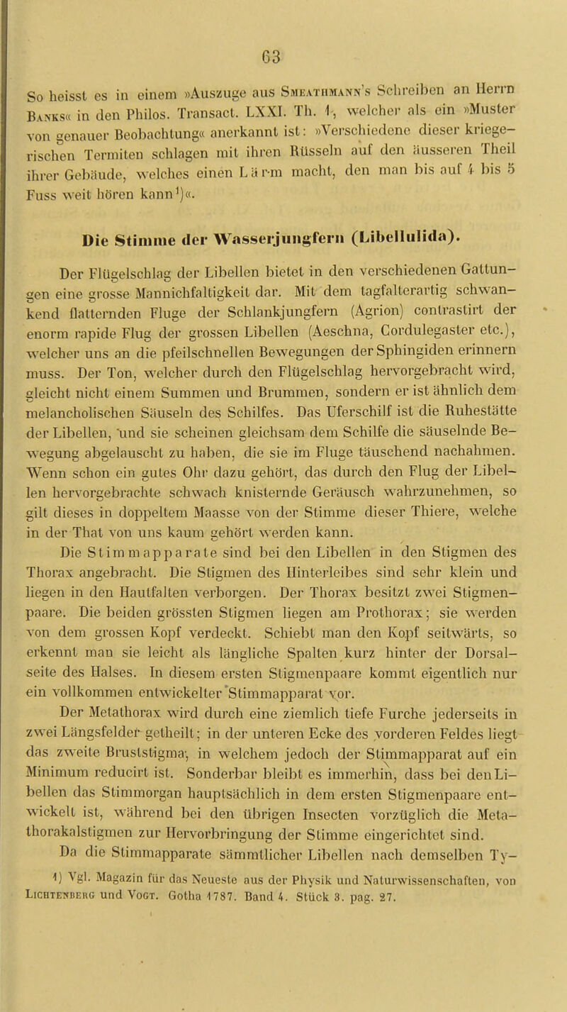 C.3 So heisst es in einem »Auszuge aus Smeathmann's Schreiben an Herrn Banks« in den Philos. Transact. LXXI. Th. \, welcher als ein »Muster von genauer Beobachtung« anerkannt ist: »Verschiedene dieser kriege- rischen Termiten schlagen mit ihren Rüsseln auf den äusseren Theil ihrer Gebiiudc welches einen L ä rm macht, den man bis auf ! bis 5 Fuss weit hören kann1)«. Die Stimme der Wasserjungfern (Libellulida). Der Flügelschlag der Libellen bietet in den verschiedenen Gattun- gen eine grosse Mannichfaltigkeit dar. Mit dem tagfalterartig schwan- kend Hadernden Fluge der Schlankjungfern (Agrion) conlrastirt der enorm rapide Flug der grossen Libellen (Aeschna, Cordulegasler etc.), welcher uns an die pfeilschnellen Bewegungen der Sphingiden erinnern muss. Der Ton, welcher durch den Flügelschlag hervorgebracht wird, gleicht nicht einem Summen und Brummen, sondern er ist ähnlich dem melancholischen Säuseln des Schilfes. Das Uferschilf ist die Buheslätte der Libellen, und sie scheinen gleichsam dem Schilfe die säuselnde Be- wegung abgelauscht zu haben, die sie im Fluge täuschend nachahmen. Wenn schon ein gutes Ohr dazu gehört, das durch den Flug der Libel- len hervorgebrachte schwach knisternde Geräusch wahrzunehmen, so gilt dieses in doppeltem Maasse von der Stimme dieser Thiere, welche in der That von uns kaum aehört werden kann. Die St im map parate sind bei den Libellen in den Stigmen des Thorax angebracht. Die Stigmen des Hinterleibes sind sehr klein und liegen in den Haulfalten verborgen. Der Thorax besitzt zwei Stigmen- paare. Die beiden grösslen Stigmen liegen am Prothorax; sie w-erden von dem grossen Kopf verdeckt. Schiebt man den Kopf seitwärts, so erkennt man sie leicht als längliche Spalten kurz hinter der Dorsal- seite des Halses. In diesem ersten Stigmenpaare kommt eigentlich nur ein vollkommen entwickelter'Stimmapparat vor. Der Metathorax wird durch eine ziemlich tiefe Furche jederseits in zwei Längsfelder getheilt; in der unleren Ecke des vorderen Feldes liegt das zweite Bruslstigma-, in welchem jedoch der Stimmapparat auf ein Minimum reducirt ist, Sonderbar bleibt es immerhin, dass bei den Li- bellen das Slimmorgan hauptsächlich in dem ersten Stigmenpaare ent- wickelt ist, während bei den übrigen Insecten vorzüglich die Meta- thorakalstigmen zur Hervorbringung der Stimme eingerichtet sind. Da die Slimniapparate sämmtlicher Libellen nach demselben Ty- \) Vgl. Magazin für das Neueste aus der Physik und Naturwissenschaften, von Lichtetuieug und Vogt. Gotha 1787. Band 4. Stück 3. pag. 27.