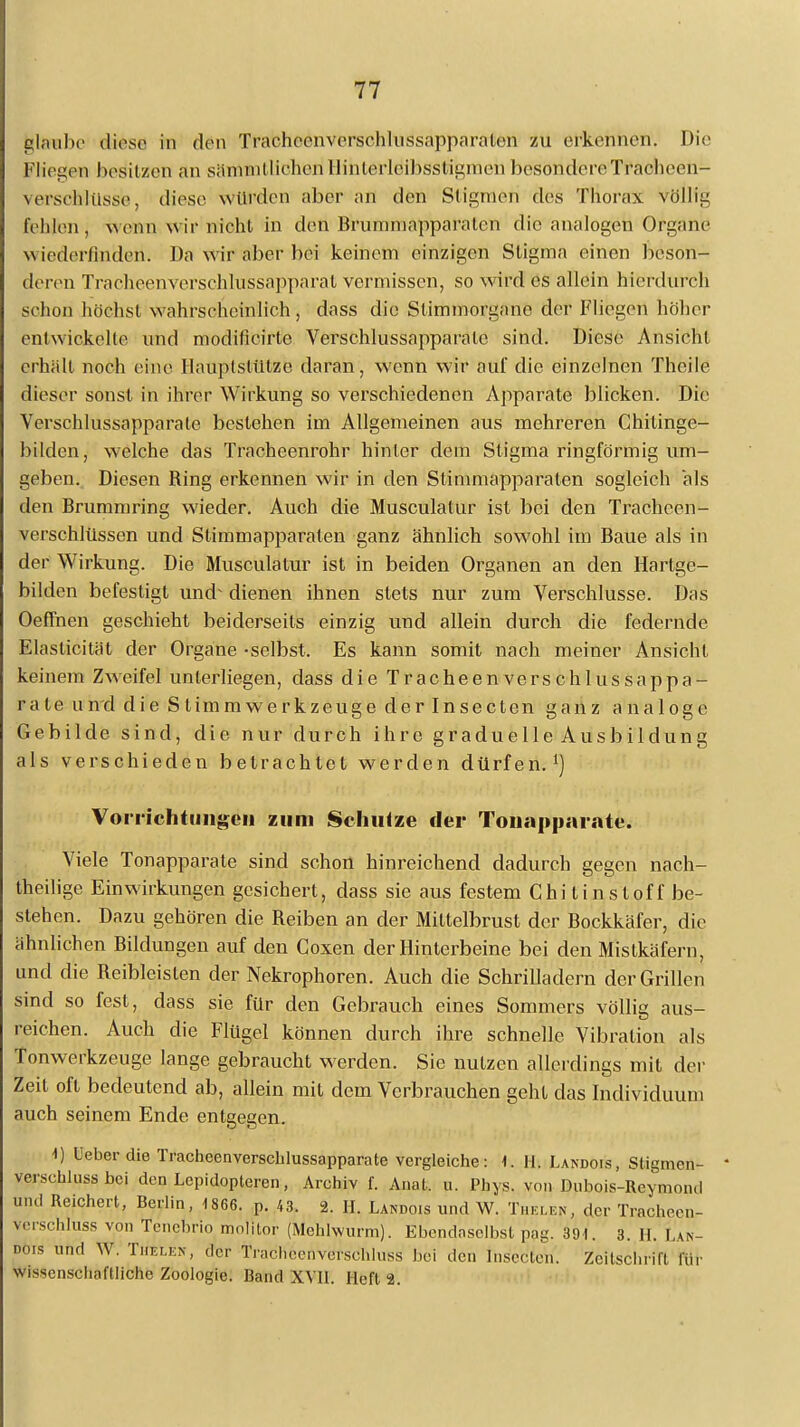 glaube diese in den TracheenversehIussapparalen zu erkennen. Die Fliegen besitzen an sämndlichenllinterleibsslignienbesondereTracheen- verschlüss'e, diese würden aber an den Stigmen des Thorax völlig fehlen, wenn wir nicht in den Bruraniapparalen die analogen Organe w iederJinden. Da M ir aber bei keinem einzigen Stigma einen beson- deren Tracheenverschhrssapparat vermissen, so wird es allein hierdurch schon höchst wahrscheinlich, dass die Stimmorgane der Fliegen höher entwickelte und modifieirte Verschlussapparatc sind. Diese Ansicht erhält noch eine Hauptstütze daran, wenn wir auf die einzelnen Theile dieser sonst in ihrer Wirkung so verschiedenen Apparate blicken. Die Verschlussapparatc bestehen im Allgemeinen aus mehreren Chilinge- bilden, welche das Tracheenrohr hinter dem Stigma ringförmig um- geben. Diesen Ring erkennen wir in den Stinimapparalen sogleich als den Brummring wieder. Auch die Musculatur ist bei den Tracheen- verschlüssen und Stimmapparaten ganz ähnlich sowohl im Baue als in der Wirkung. Die Musculatur ist in beiden Organen an den Hartge- bilden befestigt und^ dienen ihnen stets nur zum Verschlusse. Das Oeffnen geschieht beiderseits einzig und allein durch die federnde Elaslicität der Organe -selbst. Es kann somit nach meiner Ansicht keinem Zweifel unterliegen, dass die Tracheenverschlussappa- rate und die Stimmwerkzeuge der Insecten ganz analoge Gebilde sind, die nur durch ihre graduelle Ausbildung als verschieden betrachtet werden dürfen.1) Vorrichtungen zum Schulze der Tonapparate. Viele Tonapparate sind schon hinreichend dadurch gegen nach- theilige Einwirkungen gesichert, dass sie aus festem Chitinstoff be- stehen. Dazu gehören die Reiben an der Mittelbrust der Bockkäfer, die ähnlichen Bildungen auf den Coxen der Hinterbeine bei den Mistkäfern, und die Reiblcisten der Nekrophoren. Auch die Schrilladern der Grillen sind so fest, dass sie für den Gebrauch eines Sommers völlig aus- reichen. Auch die Flügel können durch ihre schnelle Vibration als Tonwerkzeuge lange gebraucht werden. Sie nutzen allerdings mit der Zeit oft bedeutend ab, allein mit dem Verbrauchen gehl das Individuuni auch seinem Ende entgegen. 1) Ueber die Tracheenverschlussapparate vergleiche: 1. Hi Landois, Stigmen- verschluss bei den Lcpidopteren, Archiv f. Anal. u. Phys. von Dubois-Rcymond und Reichert, Berlin, 1866. p. 43. 2. II. Landois und W. Thelen, der Tracheen, verschluss von Tenebrio molitor (Mehlwurm). Ebendaselbst pag. 391. 3. H. Lan- des und W. Thelen, der Tracheenversehluss bei den Insecten. Zeitschrift un- wissenschaftliche Zoologie. Band XVII. Heft 2.