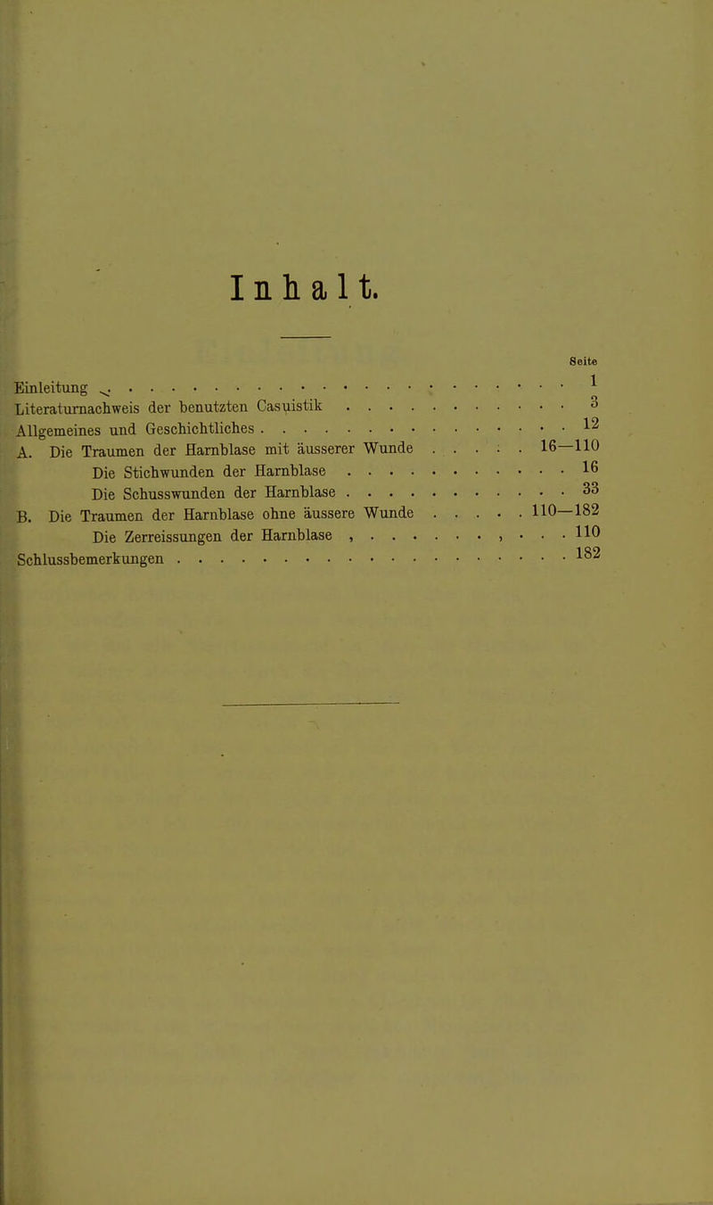Inhalt. Seite Einleitung ^. ^ Literaturnachweis der benutzten Casuistik 3 Allgemeines und Geschiclitliclies 12 A. Die Traumen der Harnblase mit äusserer Wunde . . . : . 16—110 Die Stichwunden der Harnblase 16 Die Schusswunden der Harnblase 33 B. Die Traumen der Harnblase ohne äussere Wunde 110—182 Die Zerreissungen der Harnblase , , ... HO Schlussbemerkungen