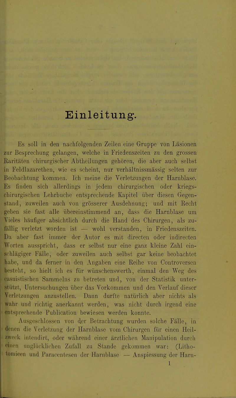 Einleitung. Es soll in den nachfolgenden Zeilen eine Gruppe von Läsionen zur Besprechung gelangen, welche in Friedenszeiten zu den grossen Raritäten chirurgischer Abtheiluugen gehören, die aber auch selbst in Feldlazarethen, wie es scheint, nur verhältnissmässig selten zur Beobachtung kommen. Ich meine die Verletzungen der Harnblase. Es finden sich allerdings in jedem chirurgischen oder kriegs- chirurgischen Lehrbuche entsprechende Kapitel über diesen Gegen- stand, zuweilen auch von grösserer Ausdehnung; und mit Recht geben sie fast alle übereinstimmend an, dass die Harnblase um Vieles häufiger absiclitlich durch die Hand des Chirurgen, als zu- fällig verletzt worden ist — wohl verstanden, in Friedenszeiten. Da aber fast immer der Autor es mit directen oder indirecten Worten ausspricht, dass er selbst nur eine ganz kleine Zahl ein- schlägiger Fälle, oder zuweilen auch selbst gar keine beobachtet habe, und da ferner in den Angaben eine Reihe von Controversen besteht, so hielt ich es für wünschenswerth, einmal den Weg des casuistischcn Sammeins zu betreten und, von der Statistik unter- stützt, Untersuchungen über das Vorkommen und den Verlauf dieser Verletzungen anzustellen. Dann durfte natürlich aber nichts als wahr und richtig anerkannt werden, was nicht durch irgend eine entsprechende Publication bewiesen werden konnte. Ausgeschlossen von der Betrachtung wurden solche Fälle, in denen die Verletzung der Harnblase vom Chirurgen für einen Heil- zweck inteiidirt, oder während einer ärztlichen Manipulation durch einen unglücklichen Zufall zu Stande gekommen war: (Litho- tomieen und Paracentesen der Harnblase — Anspiessung der Harn-