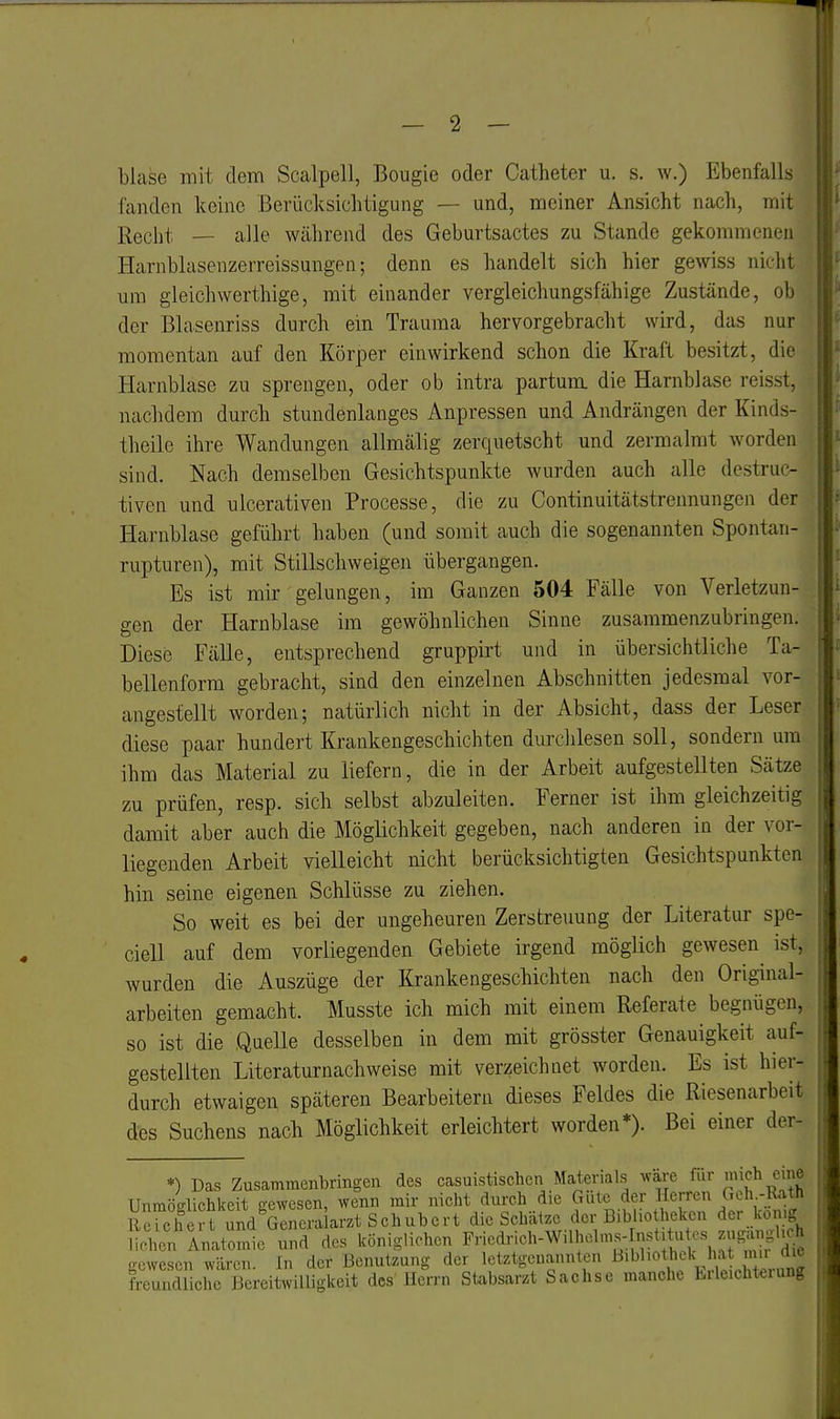 blase mit dem Scalpell, Bougie oder Catheter u. s. w.) Ebenfalls fanden keine Berücksichtigung — und, meiner Ansicht nach, mit Reclit _ alle während des Geburtsactes zu Stande gekommenen Harnblasenzerreissungen; denn es handelt sich hier gewiss nicht um gleichwerthige, mit einander vergleichungsfähige Zustände, ob der Blasenriss durch ein Trauma hervorgebracht wird, das nur momentan auf den Körper einwirkend schon die Kraft besitzt, die Harnblase zu sprengen, oder ob intra partum, die Harnblase reisst, nachdem durch stundenlanges Anpressen und Andrängen der Kinds- theile ihre Wandungen allmälig zerquetscht und zermalmt worden sind. Nach demselben Gesichtspunkte wurden auch alle destruc- tiven und ulcerativen Processe, die zu Continuitätstrennungen der Harnblase geführt haben (und somit auch die sogenannten Spontan- rupturen), mit Stillschweigen übergangen. Es ist mir gelungen, im Ganzen 504 Fälle von Verletzun- gen der Harnblase im gewöhnlichen Sinne zusammenzubringen. Diese Fälle, entsprechend gruppirt und in übersichtliche Ta- bellenforra gebracht, sind den einzelnen Abschnitten jedesmal vor- angestellt worden; natürlich nicht in der Absicht, dass der Leser diese paar hundert Krankengeschichten durchlesen soll, sondern um ihm das Material zu liefern, die in der Arbeit aufgestellten Sätze zu prüfen, resp. sich selbst abzuleiten. Ferner ist ihm gleichzeitig damit aber auch die Möglichkeit gegeben, nach anderen in der vor- liegenden Arbeit vielleicht nicht berücksichtigten Gesichtspunkten hin seine eigenen Schlüsse zu ziehen. So weit es bei der ungeheuren Zerstreuung der Literatur spe- ciell auf dem vorliegenden Gebiete irgend möglich gewesen^ ist, wurden die Auszüge der Krankengeschichten nach den Original- arbeiten gemacht. Musste ich mich mit einem Referate begnügen, so ist die Quelle desselben in dem mit grösster Genauigkeit auf- gestellten Literaturnachweise mit verzeichnet worden. Es ist hier- durch etwaigen späteren Bearbeitern dieses Feldes die Riesenarbeit des Suchens nach Möglichkeit erleichtert worden*). Bei einer der- *) Das Zusammenbringen des casuistischen Materials wäre für ch eine Unmöglichkeit gewesen, wenn mir nicht durch die Güte der Herren Geh -Rath Rerchei und Generalarzt Schubert die Schätze der Bibho hekcn der kon.g Sen Inatomie und des königlichen Fneclrich-Willu.lms- nst. u es zug^^^^^ gewesen wären. In der Benutzung der letztgenannten ^»W.othek ha mu freundliche Bereitwilligkeit des Herrn Stabsarzt Sachse manche brleicht«iung