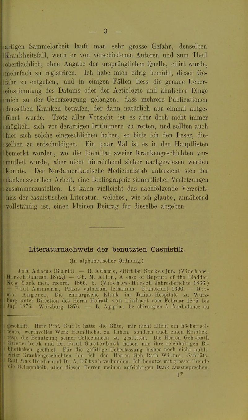 artigen Saramelarbeit läuft man sehr grosse Gefahr, denselben K l ankheitsfall, wenn er von verschiedenen Autoren und zum Thcil liorflächlich, ohne Angabe der ursprünglichen Quelle, citirt wurde, iiiehrfach zu registriren. Ich habe mich eifrig bemüht, dieser Ge- i\\r zu entgehen, und in einigen Fällen liess die genaue üeber- iistimmung des Datums oder der Aetiologie und ähnlicher Dinge mich zu der Ueberzeugung gelangen, dass mehrere Publicationen (loüselben Kranken betrafen, der dann natürlich nur einmal aufge- lülirt wurde. Trotz aller Vorsicht ist es aber doch nicht immer möglich, sich vor derartigen Irrthüraern zu retten, und sollten auch hier sich solche eingeschlichen haben, so bitte ich den Leser, die- selben zu entschuldigen. Ein paar Mal ist es in den Hauptlisten liemerkt worden, wo die Identität zweier Krankengeschichten ver- mnthet wurde, aber nicht hinreichend sicher nachgewiesen werden konnte. Der Nordamerikanische Medicinalstab unterzieht sich der ilankenswerthen Arbeit, eine Bibliographie sämmtlicher Verletzungen /.usa'mmenzustellen. Es kann vielleicht das nachfolgende Verzeich- üiss der casuistischen Literatur, welches, wie ich glaube, annähernd Nüllständig ist, einen kleinen Beitrag für dieselbe abgeben. Literaturnacliweis der benutzten Casuistik. (In alphabetischer Ordnung.) J oh. Adams (Gurltj. — R.Adams, citirt bei Stolc es jun. (Virchow- II irsch Jahresb. 1872.) — Ch. M. Allin, A case of Rupture of the Bladdcr. New York med. record. 1866. 5. (Virchow-Hirsch Jahresberichte 1866.) — Paul Ammann, Praxis vulnerum IcthaLinm. Pranckfurt 1690. — Ott- lar Angercr, Die chirurgische Klinik im .Julius-Hospitale zu WLirz- urg unter Direction des Herrn Hofrath von Linhart vom Februar 1875 bis Uli 1876. Würzburg 1876. — L. Appia, Le Chirurgien a l'ambulance au '■.schafft. Herr Prof. Gurlt hatte die Güte, mir nicht allein ein höelistr sol- •nes, werthvolles Werk freundlichst zu leihen, sondern auch einen Einblick, ■sp. die Benutzung seiner CoUectaneen zu gestatten. Die Herren Geh.-ilalh aietcrbock und Dr. Paul Gucterbock haben mir ihre rcichhalligen lii- 'liotheken geöffnet. Für die gefällige Ueberlassung bisher noch nicht publi- irter Krankengeschichten l)in ich den Herren Goh.-Kaih Wilms, Saiiitäls- llath Max iJoühr und Dr. A. Dütscli verbunden. Ich bcnulzc mit grosser Freude 'Iii.' <n'lcLn'nh(Mt, allen fliesen Ilerron meinen aufrichtigen Dank auszus])rechen. 1*