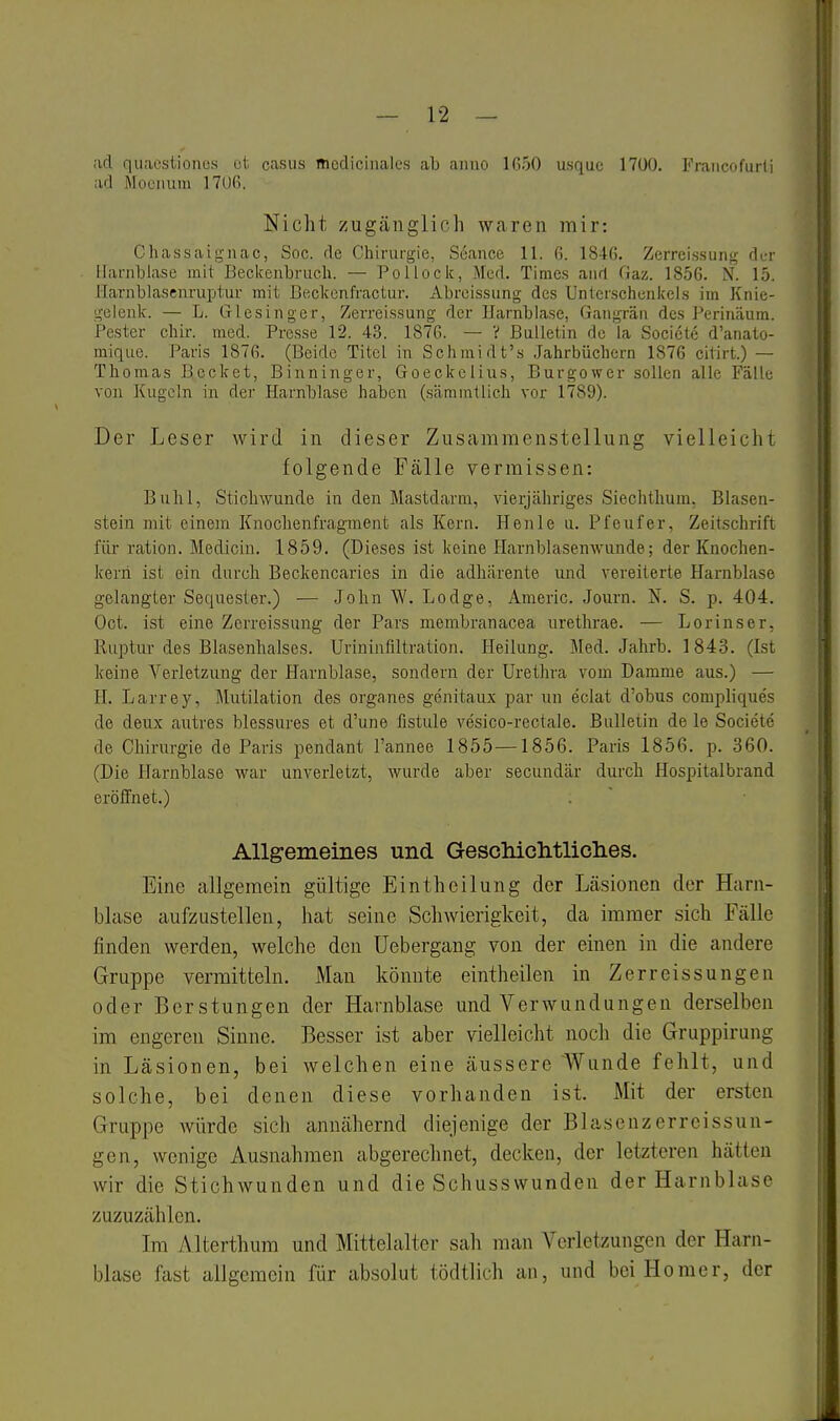 ;id quacstionos ot casus mcdiciiiales ab aiiuo IGoO usquc 1700. Fraiicofuiii ad Mociium 1706. Nicht zugänglich waren mir: Chassaignac, Soc. de Chirurgie, Seance 11. 6. 1846. Zerreissung dur Harnblase mit Becifeubrucli. — Pollocic, Med. Times and Gaz. 1856. N. 15. Harnblasenruptur mit Beckenfractur. Abreissung des Unterschenkels im Knie- gelenk. — L. Giesinger, Zerreissung der Harnblase, Gangrän des Perinäum. Pester chir. med. Presse 12. 43. 187G. — V Bulletin de la Societe d'anato- mique. Paris 1876. (Beide Titel in Schmidt's Jahrbüchern 1876 cilirt.) — Thomas Becket, Binninger, Goeckelius, Burgower sollen alle Fälle von Kugeln in der Harnblase haben (.sämmtlich vor 1789). Der Leser wird in dieser Zusammenstellung vielleicht folgende Fälle vermissen: Buhl, Stichwunde in den Mastdarm, vierjähriges Siechthum, Blasen- stein mit einem Knochenfragment als Kern. Henle u. Pfeufer, Zeitschrift für ration. Medicin. 1859. (Dieses ist keine Harnblasenwunde; der Knochen- kerii ist ein durch Beckencaries in die adhärente und vereiterte Harnblase gelangter Sequester.) — John W. Lodge, Americ. Journ, N. S. p. 404. Oct. ist eine Zerreissung der Pars membranacea urethrae. — Lorinser, Ruptur des Blasenhalses. Urininfiltration. Heilung. Med. Jahrb. 1843. (Ist keine Verletzung der Harnblase, sondern der Uretlu-a vom Damme aus.) — H. Larrey, Mutilation des organes genitaux par un eclat d'obus compliques de deux aiitres blessures et d'une fistule vesico-rectale. Bulletin de le Societe de Chirurgie de Paris pendant l'annee 1855—1856. Paris 1856. p. 360. (Die Harnblase war unverletzt, wurde aber secundär durch Hospitalbrand eröffnet.) Allgemeines und GeschicMliclies. Eine allgemein gültige Eintheilung der Läsionen der Harn- blase aufzustellen, hat seine Schwierigkeit, da immer sich Fälle finden werden, welche den Uebergang von der einen in die andere Gruppe vermitteln. Man könnte eintheilen in Zerreissungen oder Berstungen der Harnblase und Verwundungen derselben im engeren Sinne. Besser ist aber vielleicht noch die Gruppirung in Läsionen, bei welchen eine äussere Wunde fehlt, und solche, bei denen diese vorhanden ist. Mit der ersten Gruppe würde sich annähernd diejenige der Blasenzerreissun- gen, wonige Ausnahmen abgerechnet, decken, der letzteren hätten wir die Stichwunden und die Schusswunden der Harnblase zuzuzählen. Im Alterthum und Mittelalter sah man Verletzungen der Harn- blase fast allgemein für absolut tödtlich an, und bei Homer, der