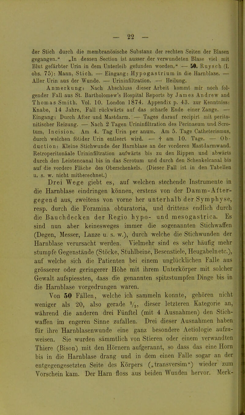 der Sticli durch die membranösische Substanz der rechten Seiten der Blasen gegangen. „In dessen Section ist ausser der verwundeten Blase viel mit Blut gefärbter Urin in dem Unterleib gefunden worden, — 50. Ruysch (I. obs. 75): Mann, Stich. — Eingang: Hypogastrium in die Harnblase. — Aller Urin aus der Wunde. — Urininfiltration. — Heilung. Anmerkung: Nach Abschluss dieser Arbeit kommt mir noch fol- gender Fall aus St. Bartholomew's Hospital Reports by James Andrew and Thomas Smith. Vol. 10. London 1874. Appendix p. 43. zur Kenntniss: Knabe, 14 Jahre, Fall rückwärts auf das scharfe Ende einer Zange. — Eingang: Durch After und Mastdarm. — Tages darauf recipirt mit perito- nitischer Reizung. — Nach 2 Tagen Urininfiltration des Perinaeum und Scro- tum, Incision. Am 4. Tag Urin per anum. Am 5. Tage Catheterismus, durch welchen fötider Urin entleert wird. — f am 10. Tage. — Ob- duction: Kleine Stichwunde der Harnblase an der vorderen Mastdarmwand. Retroperitonäale Urininfiltration aufwärts bis zu den Rippen und abwärts durch den Leistencanal bis in das Scrotum und durch den Schenkelcanal bis auf die vordere Fläche des Oberschenkels. (Dieser Fall ist in den Tabellen u. s. w. nicht mitberechnet.) Drei Wege giebt es, auf welchen stechende Instrumente in die Harnblase eindringen können, erstens von der Damm-After- gegend aus, zweitens von vorne her unterhalb der Symphyse, resp. durch die Foramina obturatoria, und drittens endlich durch die Bauchdecken der Regio hypo- und mesogastrica. Es sind nun aber keinesweges immer die sogenannten Stichwaffen (Degen, Messer, Lanze u. s. w.), durch welche die Stichwunden der Harnblase verursacht werden. Vielmehr sind es sehr häufig mehr stumpfe Gegenstände (Stöcke, Stuhlbeine, Besenstiele, Heugabeln etc.), auf welche sich die Patienten bei einem unglücklichen Falle aus grösserer oder geringerer Höhe mit ihrem Unterkörper mit solcher Gewalt aufspiessten, dass die genannten spitzstumpfen Dinge bis in die Harnblase vorgedrungen waren. Von 50 Fällen, welche ich sammeln konnte, gehören nicht weniger als 20, also gerade Vs, dieser letzteren Kategorie an, während die anderen drei Fünftel (mit 4 Ausnahmen) den Stich- waffen im engeren Sinne zufallen. Drei dieser Ausnahmen haben für ihre Harnblasenwunde eine ganz besondere Aetiologie aufzu- weisen. Sie wurden sämmtlich von Stieren oder einem verwandten Thiere (Bison) mit den Hörnern aufgerannt, so dass das eine Horn bis in die Harnblase drang und in dem einen Falle sogar an der entgegengesetzten Seite des Körpers („transversim) wieder zum Vorschein kam. Der Harn floss aus beiden Wunden hervor. ^Merk-