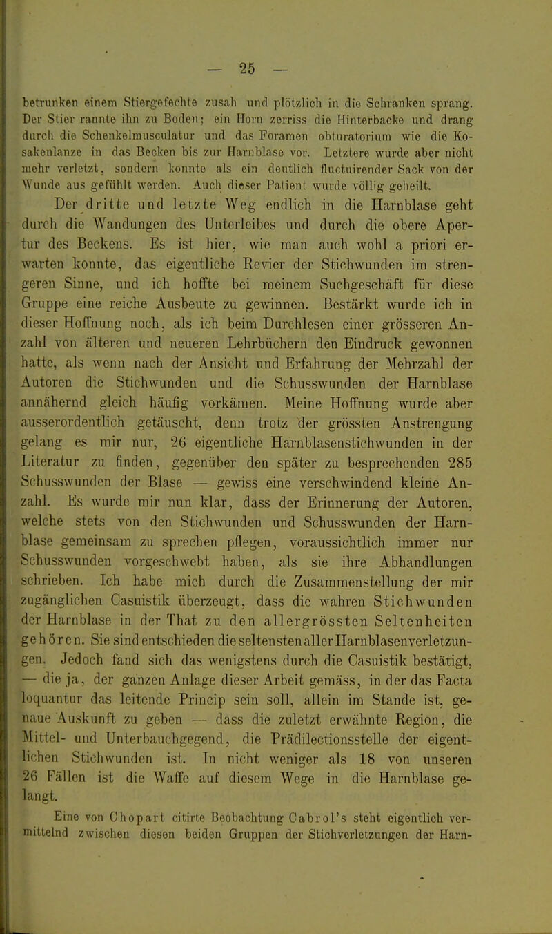betrunken einem Stiergefechte zusah und plötzlich in die Schranken sprang. Der Stier rannte ihn zu Boden; ein Horn zerriss die Hinterbacke und drang durch die Schenkelmusculatur und das Foramen obtnratorium wie die Ko- sakenlanze in das Becken bis zur Harnblase vor. Letztere wurde aber nicht mehr verletzt, sondern konnte als ein deutlich fluctuirender Sack von der Wunde aus gefühlt werden. Auch dieser Patient wurde völlig geheilt. Der dritte und letzte Weg endlich in die Harnblcase geht durch die Wandungen des Unterleibes und durch die obere Aper- tur des Beckens. Es ist hier, wie man auch wohl a priori er- warten konnte, das eigentliche Revier der Stichwunden im stren- geren Sinne, und ich holFte bei meinem Suchgeschäft für diese Gruppe eine reiche Ausbeute zu gewinnen. Bestcärkt wurde ich in dieser Hoffnung noch, als ich beim Durchlesen einer grösseren An- zahl von cälteren und neueren Lehrbüchern den Eindruck gewonnen hatte, als wenn nach der Ansicht und Erfahrung der Mehrzahl der Autoren die Stichwunden und die Schusswunden der Harnblase annähernd gleich häufig vorkämen. Meine Hoffnung wurde aber ausserordentlich getäuscht, denn trotz der grössten Anstrengung gelang es mir nur, 26 eigentliche Harnblasenstichwunden in der Literatur zu finden, gegenüber den später zu besprechenden 285 Schusswunden der Blase — gewiss eine verschwindend kleine An- zahl. Es wurde mir nun klar, dass der Erinnerung der Autoren, welche stets von den Stichwunden und Schusswunden der Harn- blase gemeinsam zu sprechen pflegen, voraussichtlich immer nur Schusswunden vorgeschwebt haben, als sie ihre Abhandlungen schrieben. Ich habe mich durch die Zusammenstellung der mir zugänglichen Casuistik überzeugt, dass die wahren Stichwunden der Harnblase in der That zu den allergrössten Seltenheiten gehören. Sie sind entschieden die seltensten aller Harnblasenverletzun- gen. Jedoch fand sich das wenigstens durch die Casuistik bestätigt, — die ja, der ganzen Anlage dieser Arbeit gemäss, in der das Facta loquantur das leitende Princip sein soll, allein im Stande ist, ge- naue Auskunft zu geben — dass die zuletzt erwähnte Region, die Mittel- und Unterbauchgegend, die Prädilectionsstelle der eigent- lichen Stichwunden ist. In nicht weniger als 18 von unseren 26 Fällen ist die Waffe auf diesem Wege in die Harnblase ge- langt. Eine von Chopart citirte Beobachtung Cabrol's steht eigentlich ver- mittelnd zwischen diesen beiden Gruppen der Stichverletzungen der Harn-