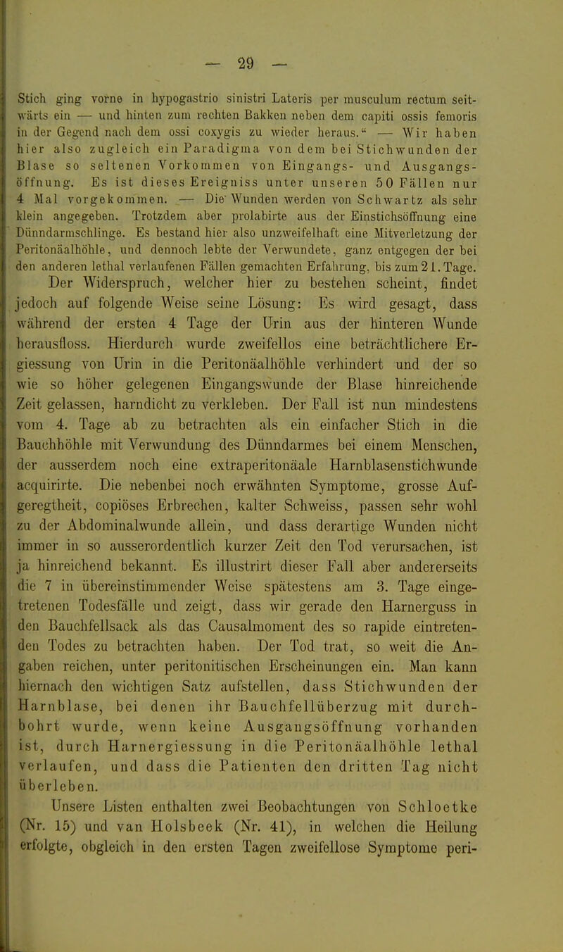 Stich ging vorne in hypogastrio sinistri Lateris per musculum rectum seit- .\ ärts ein — und hinten ?Aun rechten Bakken neben dem capiti ossis femoris IM der Gegend nach dem ossi coxygis zu wieder heraus. — Wir haben hier also zugleich ein Paradigma von dem bei Stichwunden der iUase so seltenen Vorkommen von Eingangs- und Ausgangs- l'fnung. Es ist dieses Ereigniss unter unseren 50 Fällen nur 4 Mal vorgekommen. — Die'Wunden werden von Schwar tz als sehr klein angegeben. Trotzdem aber prolabirte aus der EinstichsöfTnung eine Dünndarmschlinge. Es bestand hier also unzweifelhaft eine Mitverletzung der Peritonäalhöhle, und dennoch lebte der Verwundete, ganz entgegen der bei 'ien anderen lethal verlaufenen Fällen gemachten Erfahrung, bis zum2I.Tage. Der Widerspruch, welcher hier zu bestehen scheint, findet Jedoch auf folgende Weise seine Lösung: Es wird gesagt, dass während der ersten 4 Tage der Urin aus der hinteren Wunde lierausfloss. Hierdurch wurde zweifellos eine beträchtlichere Er- uiessung von Urin in die Peritonäalhöhle verhindert und der so wie so höher gelegeneu Eingangswunde der Blase hinreichende Zeit gelassen, harndicht zu verkleben. Der Fall ist nun mindestens vom 4. Tage ab zu betrachten als ein einfacher Stich in die Bauchhöhle mit Verwundung des Dünndarmes bei einem Menschen, der ausserdem noch eine extraperitonäale Harnblasenstichwunde acquirirte. Die nebenbei noch erwähnten Symptome, grosse Auf- geregtheit, copiöses Erbrechen, kalter Schweiss, passen sehr wohl ■/AI der Abdominalwunde allein, und dass derartige Wunden nicht immer in so ausserordentlich kurzer Zeit den Tod verursachen, ist ja hinreichend bekannt. Es illustrirt dieser Fall aber andererseits die 7 in übereinstimmender Weise spätestens am 3. Tage einge- tretenen Todesfälle und zeigt, dass wir gerade den Harnerguss in den Bauchfellsack als das Causalmoment des so rapide eintreten- den Todes zu betrachten haben. Der Tod trat, so weit die An- traben reichen, unter peritonitischen Erscheinungen ein. Man kann iiiernach den wichtigen Satz aufstellen, dass Stichwunden der Harnblase, bei denen ihr Bauchfellüberzug mit durch- bohrt wurde, wenn keine Ausgangsöffnung vorhanden ist, durch Harnergiessung in die Peritonäalhöhle lethal verlaufen, und dass die Patienten den dritten Tag nicht überleben. Unsere Listen enthalten zwei Beobachtungen von Schloetke ^Nr. 15) und van Holsbeek (Nr. 41), in welchen die Heilung erfolgte, obgleich in den ersten Tagen zweifellose Symptome peri-