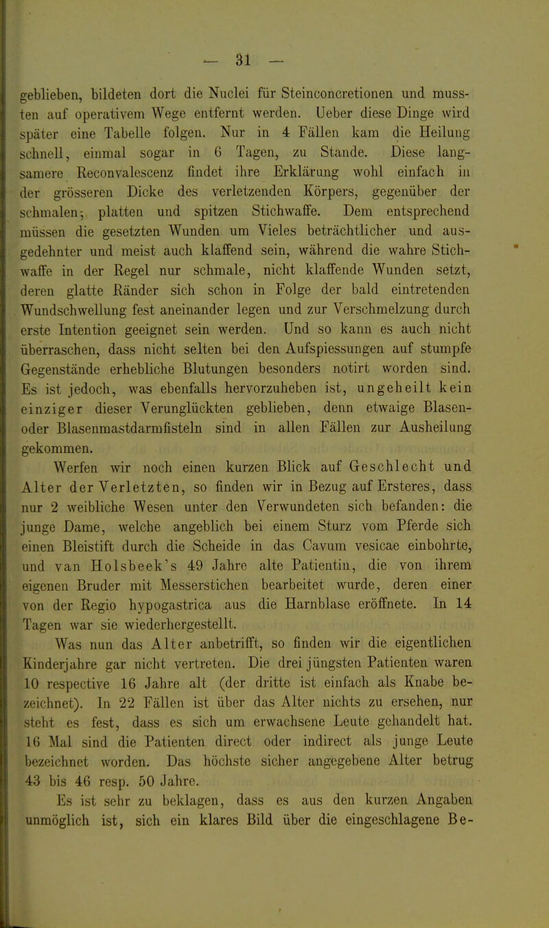 geblieben, bildeten dort die Nuclei für Steinconcretionen und muss- ten auf operativem Wege entfernt werden. Ueber diese Dinge wird später eine Tabelle folgen. Nur in 4 Fällen kam die Heilung schnell, einmal sogar in 6 Tagen, zu Stande. Diese lang- samere Reconvalescenz findet ihre Erklärung wohl einfach in der grösseren Dicke des verletzenden Körpers, gegenüber der schmalen-, platten und spitzen Stichwaffe. Dem entsprechend müssen die gesetzten Wunden um Vieles beträchtlicher und aus- gedehnter und meist auch klaffend sein, während die wahre Stich- waffe in der Regel nur schmale, nicht klaffende Wunden setzt, deren glatte Ränder sich schon in Folge der bald eintretenden Wundschwellung fest aneinander legen und zur Verschmelzung durch erste Intention geeignet sein werden. Und so kann es auch nicht überraschen, dass nicht selten bei den Aufspiessungen auf stumpfe Gegenstände erhebliche Blutungen besonders notirt worden sind. Es ist jedoch, was ebenfalls hervorzuheben ist, un geh eilt kein einziger dieser Verunglückten geblieben, denn etwaige Blasen- oder Blasenmastdarmfisteln sind in allen Fällen zur Ausheilung gekommen. Werfen wir noch einen kurzen Blick auf Geschlecht und Alter der Verletzten, so finden wir in Bezug auf Ersteres, dass nur 2 weibliche Wesen unter den Verwundeten sich befanden: die junge Dame, welche angeblich bei einem Sturz vom Pferde sich einen Bleistift durch die Scheide in das Cavum vesicae einbohrte, und van Holsbeek's 49 Jahre alte Patientin, die von ihrem eigenen Bruder mit Messerstichen bearbeitet wurde, deren einer von der Regio hypogastrica aus die Harnblase eröffnete. In 14 Tagen war sie wiederhergestellt. Was nun das Alter anbetrifft, so finden wir die eigentlichen Kinderjahre gar nicht vertreten. Die drei jüngsten Patienten waren 10 respective 16 Jahre alt (der dritte ist einfach als Knabe be- zeichnet). In 22 Fällen ist über das Alter nichts zu ersehen, nur steht es fest, dass es sich um erwachsene Leute gehandelt hat. 16 Mal sind die Patienten direct oder indirect als junge Leute bezeichnet worden. Das höchste sicher angegebene Alter betrug 43 bis 46 resp. 50 Jahre. Es ist sehr zu beklagen, dass es aus den kurzen Angaben unmöglich ist, sich ein klares Bild über die eingeschlagene Be- f