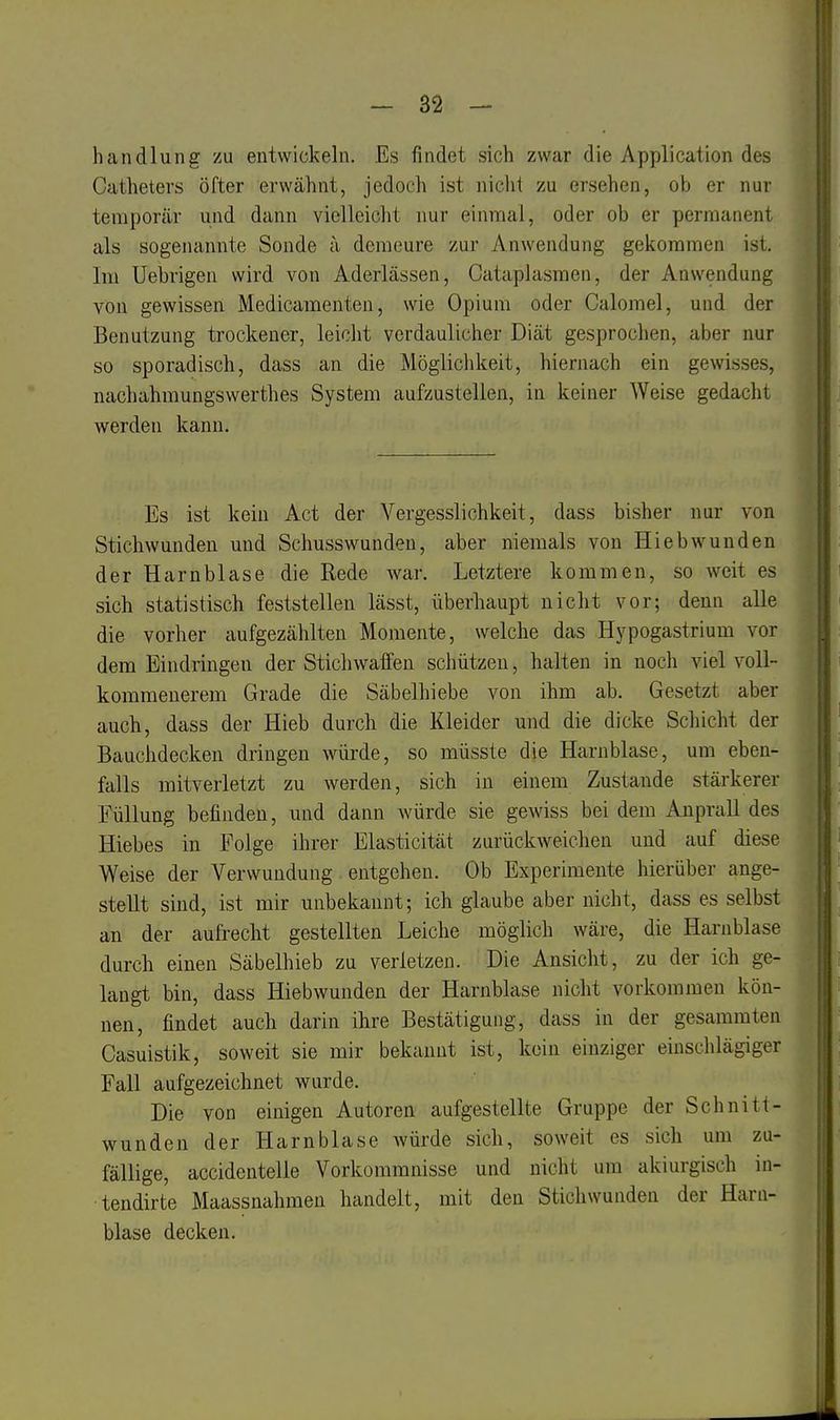 handlung zu entwickeln. Es findet sich zwar die Application des Cathetevs öfter erwähnt, jedoch ist nicht zu ersehen, ob er nur temporär und dann vielleicht nur einmal, oder ob er permanent als sogenannte Sonde ä demeure zur Anwendung gekommen ist. Im Uebrigen wird von Aderlässen, Cataplasmen, der Anwendung von gewissen Medicamenten, wie Opium oder Calomel, und der Benutzung trockener, leicht verdaulicher Diät gesprochen, aber nur so sporadisch, dass an die Möglichkeit, hiernach ein gewisses, nachahmungswerthes System aufzustellen, in keiner Weise gedacht werden kann. Es ist kein Act der Vergesslichkeit, dass bisher nur von Stichwunden und Schusswunden, aber niemals von Hiebwunden der Harnblase die Rede war. Letztere kommen, so weit es sich statistisch feststellen lässt, überhaupt nicht vor; denn alle die vorher aufgezählten Momente, welche das Hypogastrium vor dem Eindringen der Stichwaffen schützen, halten in noch viel voll- kommenerem Grade die Säbelhiebe von ihm ab. Gesetzt aber auch, dass der Hieb durch die Kleider und die dicke Schicht der Bauchdecken dringen würde, so müsste die Harnblase, um eben- falls mitverletzt zu werden, sich in einem Zustande stärkerer Füllung befinden, und dann würde sie gewiss bei dem Anprall des Hiebes in Folge ihrer Elasticität zurückweichen und auf diese Weise der Verwundung entgehen. Ob Experimente hierüber ange- stellt sind, ist mir unbekannt; ich glaube aber nicht, dass es selbst an der aufrecht gestellten Leiche möglich wäre, die Harnblase durch einen Säbelhieb zu verletzen. Die Ansicht, zu der ich ge- langt bin, dass Hiebwunden der Harnblase nicht vorkommen kön- nen, findet auch darin ihre Bestätigung, dass in der gesammten Casuistik, soweit sie mir bekannt ist, kein einziger einschlägiger Fall aufgezeichnet wurde. Die von einigen Autoren aufgestellte Gruppe der Schnitt- wunden der Harnblase Avürde sich, soweit es sich um zu- fällige, accidentelle Vorkommnisse und nicht um akiurgisch in- tendirte Maassnahmen handelt, mit den Stichwunden der Harn- blase decken.