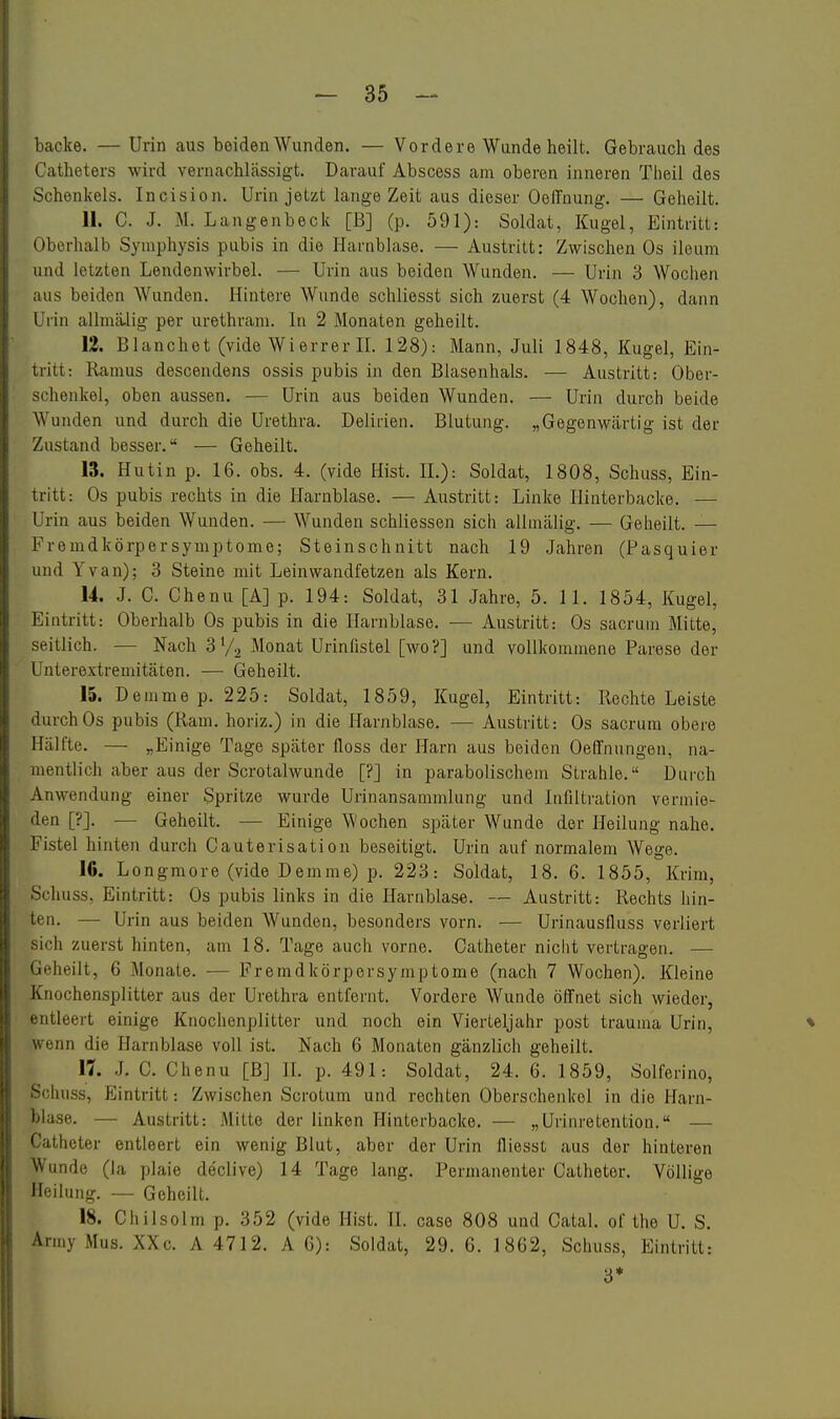 backe. — Urin aus beiden Wunden. — Vordere Wunde heilt. Gebrauch des Catheters wird vernachlässigt. Darauf Abscess am oberen inneren Tlieil des Schenkels. Incision. Urin jetzt lange Zeit aus dieser OelTnung. — Geheilt. 11. C. J. M. Langenbeck [B] (p. 591): Soldat, Kugel, Eintritt: Oberhalb Symphysis pubis in die Harnblase. — Austritt: Zwischen Os ileum und letzten Lendenwirbel. — Urin aus beiden Wunden. — Urin 3 Wochen aus beiden Wunden. Hintere Wunde schliesst sich zuerst (4 Wochen), dann Ui-in allmiUig per urethram. In 2 Monaten geheilt. 12. Blanchet (vide Wierrer n. 128): Mann, Juli 1848, Kugel, Ein- tritt: Ramus descendens ossis pubis in den Blasenhals. — Austritt: Ober- schenkel, oben aussen. — Urin aus beiden Wunden. — Urin durch beide Wunden und durch die Urethra. Delirien. Blutung. „Gegenwcärtig ist der Zustand besser. — Geheilt. 13. Hutin p. 16. obs. 4. (vide Hist. IL): Soldat, 1808, Schiiss, Ein- tritt: Os pubis rechts in die Harnblase. — Austritt: Linke Hinterbacke. — Urin aus beiden Wunden. — Wunden schliessen sich allmälig. — Geheilt. — Fremdkörpersymptome; Steinschnitt nach 19 .Lahren (Pasquier und Yvan); 3 Steine mit Leinwandfetzen als Kern. 14. J. C. Chenu [A] p. 194: Soldat, 31 Jahre, 5. 11. 1854, Kugel, Eintritt: Oberhalb Os pubis in die Harnblase. — Austritt: Os sacruin Mitte, seitlich. — Nach 3 V2 Monat Urinfistel [wo?] und vollkommene Parese der Unterextremitäten. — Geheilt. 15. Demmep. 225: Soldat, 1859, Kugel, Eintritt: Rechte Leiste durch Os pubis (Ram. horiz.) in die Harnblase. — Austritt: Os sacrum obere Hälfte. — „Einige Tage später floss der Harn aus beiden Oe(fnungen, na- mentlich aber aus der Scrotalwunde [?] in parabolischem Strahle. Durch Anwendung einer Spritze wurde Urinansammlung und Infiltration vermie- den [?]. — Geheilt. — Einige Wochen später Wunde der Heilung nahe. Fistel hinten durch Gauterisation beseitigt. Urin auf normalem Wege. lö. Longraore (vide Demme) p. 223: Soldat, 18. 6. 1855, Krim, Schuss, Eintritt: Os pubis links in die Harnblase. — Austritt: Rechts hin- ten. — Urin aus beiden Wunden, besonders vorn. — Urinausfluss veriiert sich zuerst hinten, am 18. Tage auch vorne. Catheter nicht vertragen. — Geheilt, 6 Monate. — Fremdkörpersymptome (nach 7 Wochen). Kleine Knochensplitter aus der Urethra entfernt. Vordere Wunde öffnet sich wieder, entleert einige Knochenplitter und noch ein Vierteljahr post trauma Urin, * wenn die Harnblase voll ist. Nach 6 Monaten gänzlich geheilt. 17. .L C. Chenu [BJ H. p. 491: Soldat, 24. 6. 1859, Solferino, Schuss, pjintritt: Zwischen Scrotum und rechten Oberschenkel in die Harn- blase. — Austritt: Mitte der linken Hinterbacke. — „Urinretention. — Catheter entleert ein wenig Blut, aber der Urin fliesst aus der hinteren Wunde (la plaie declive) 14 Tage lang. Permanenter Catheter. Völlige Heilung. — Geheilt. 18. Ciiilsolm p. 352 (vide Hist. 11. case 808 und Catal, of the U. S. Army Mus. XXc. A 4712. A G): Soldat, 29. 6. 1862, Schuss, Eintritt: 3*