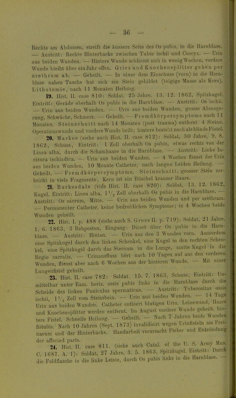 - 86 - Rechts am Abdomen, streift die äussere Seite des Os pubis, in die Harnblase. — Austritt: Rechte Hinterbacke zwischen Tuber ischii und Coccyx. — Urin aus beiden Wunden. — Hintore Wunde sciiliesst sicli in wenig Wochen, vorder- Wunde bleibt über einJahr offen. Gries und Knochensplitter gehen per urethram ab. — Geheilt. — In einer dem Einschuss (vorn) in die Harn- blase nahen Tasche hat sich ein Stein gebildet (teigige Masse als Kern). Lithotomie, nach 11 Monaten Heilang. 19. llist. II. case 810: Soldat. 25 Jahre. 13. 12. 18G2, Spitzkugd. Eintritt:. Gerade oberhalb Os pubis in die Harnblase. — Austritt: Os ischii. — Urin aus beiden Wunden. - Urin aus beiden Wunden, grosse Abmage- rung, Schwäche, Schmerz. — Geheilt. — Fremdkörpersymptome nach 11 Monaten. Steinschnitt nach 14 Monaten (post trauma) entfernt 4 Sieine. Operationswunde und vordere Wunde heilt; hintere bestellt noch als blindeFistel. 20. Markee (siehe auch Hist. II. case 812): Soldat, 30 Jahre, 9. 8. 1862, Schuss, Eintritt: 1 Zoll oberhalb Os pabis, etwas rechts von der Linea alba, durch die Schamhaare in die Harnblase. — Austritt: Linke In- cisura ischiadica. — Urin aus beiden Wunden. — 4 Wochen fliesst der Urin aus beiden Wunden, 10 Monate Catheter, nach langen Leiden Heilung. — Geheilt. — Fremdkörpersymptome. Steinschnitt, grosser Stein zer- bricht in viele Fragmente, Kern ist ein Büschel krauser Haare. 21. Barkesdale (vide Hist. IL case 820): Soldat, 13. 12. 1862, Ku-ei Eintritt: Linea alba, 1 V., Zoll oberhalb Os pubis in die Harnblase. — Austritt- Os sacrum, Mitte. — Urin aus beiden Wanden und per urethram. — Permanenter Catheter, keine bedrohlichen Symptome; in 4 Wochen beide Wunden geheilt. t x. 22. Hist. L p. 488 (siehe auch S. Gross IL p. 719): Soldat, 21 Jahre, 1 6 1863, 3 Rehposten, Eingang: Direct über Os pubis in die Harn- blase — Austritt: Hinten. — Urin aus den 3 Wunden vorn. Ausserdem eine Spitzkugel durch den linken Schenkel, eine Kugel in den rechten Schen- kel, eine Spitzkugel durch das Sternum in die Lunge, matte Kugel in die Ren-io sacralis. — Urinausfluss hört nach 10 Tagen auf aus den vorderen Wunden, fliesst aber nach 6 Wochen aus der hinteren Wunde. — Mit einer Lungenflstel geheilt. 23. Hist. IL case 782: Soldat. 15. 7. 1863, Schuss, Eintritt: Un- mittelbar unter Ram. horiz. ossis pubis links in die Harnblase durch die Scheide des linken Funiculus spermaticus. - Austritt: Tuberositas ossis ischii 1'/•> Zoll vom Steissbein. — Urin aus beiden Wunden. — ^'^se Urin aus bdden Wanden. Catheter entleert blutigen Urin. Leinewand Haare und Knochensplitter worden entfernt. Im August vordere Wunde gehe.lt. hin- tere Fistel. Schnelle Heilang. - Geheilt. - Nach 7 Ja u-en beide Wunden fistulös. Nach 10 Jahren (Sept. 1873) invalidisirl wegen Urinfisteln am en- naeum und der Hinterbacke. Handarbeit verursacht Fieber und Entzündung der affected parts. r tt o a..,,„ ai.,« 24. Hist. n. case 811. (siehe auch Catal. of the U. b. Army Mus. C 1687. A. 1): Soldat, 27 Jahre, 3. 5. 1863, SpUzkuge . Eintritt: Barch die Feldflasche in die linke Leiste, durch Os pubis links in die Harnbla.se. -