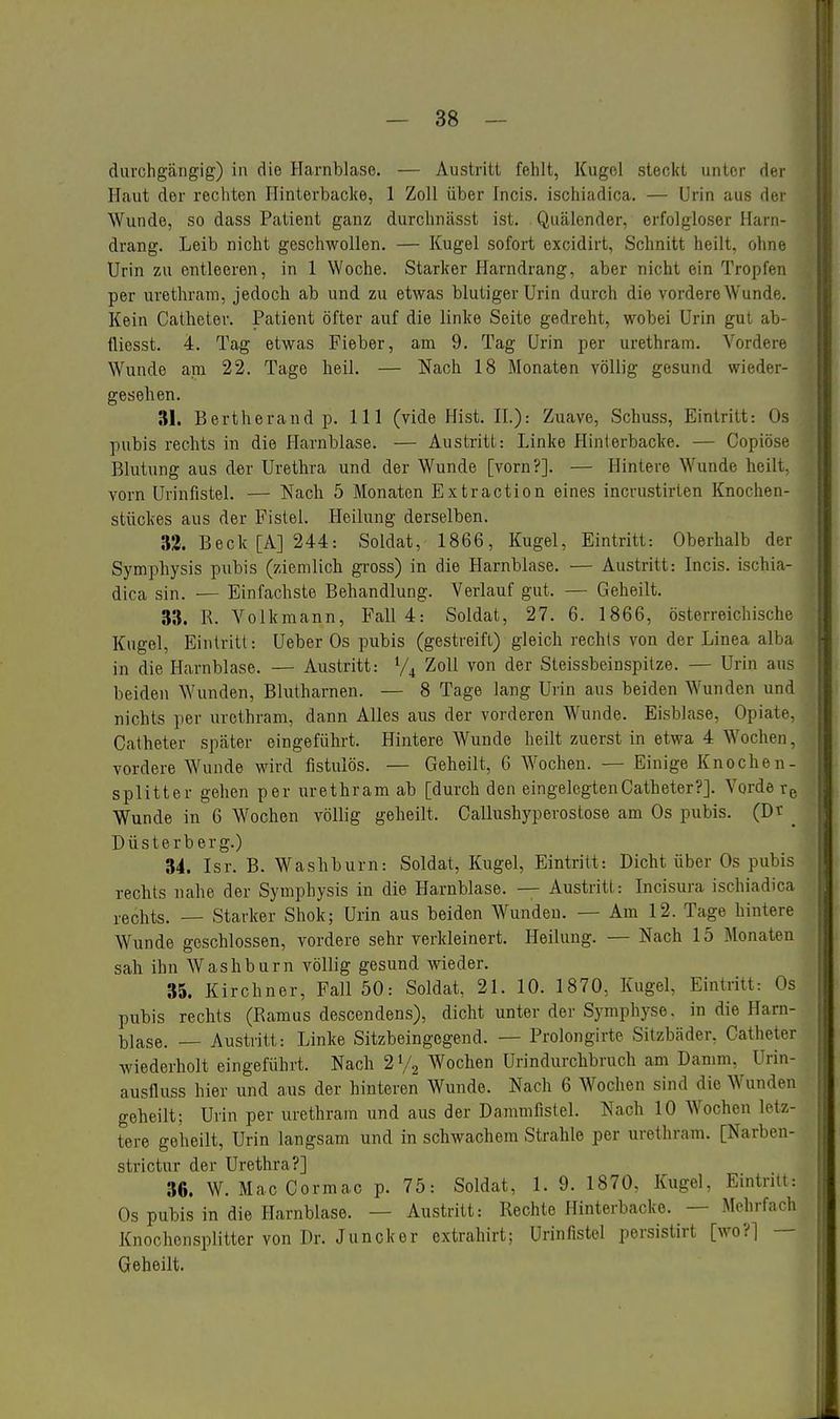 durchgängig) in die Harnblase. — Austritt fehlt, Kugol steckt unter dci Haut der rechten Hinterbacke, 1 Zoll über Incis. ischiadica. — Urin aus der Wunde, so dass Patient ganz durchnässt ist. Quälender, erfolgloser Harn- drang. Leib nicht geschwollen. — Kugel sofort excidirt, Schnitt heilt, ohne Urin zu entleeren, in 1 Woche. Starker Harndrang, aber nicht ein Tropff-n per urethram, jedoch ab und zu etwas blutiger Urin durch die vordere Wunde. Kein Catheter. Patient öfter auf die linke Seite gedreht, wobei Urin gut ab- tliesst. 4. Tag etwas Fieber, am 9. Tag Urin per urethram. Vordere Wunde am 22. Tage heil. — Nach 18 Monaten völlig gesund wieder- gesehen. 31. Bertherand p. III (vide Hist. IL): Zuave, Schuss, Eintritt: Os pubis rechts in die Harnblase. — Austritt: Linke Hinterbacke. — Copiöse Blutung aus d^r Urethra und der Wunde [vorn?]. — Hintere Wunde heilt, vorn Urinfistel. — Nach 5 Monaten Extraction eines incrustirten Knochen- stückes aus der Fistel. Heilung derselben. 32. Beck [A] 244: Soldat, 1866, Kugel, Eintritt: Oberhalb der Symphysis pubis (ziemlich gi-oss) in die Harnblase. — Austritt: Incis. ischia- dica sin. — Einfachste Behandlung. Verlauf gut. — Geheilt. 33. R. Volkmann, Fall 4: Soldat, 27. 6. 1866, österreichische Kugel, Eintritt: Ueber Os pubis (gestreift) gleich rechts von der Linea alba in die Harnblase. — Austritt: V4 Zoll von der Steissbeinspilze. — Urin aus beiden Wunden, Blutharnen. — 8 Tage lang Urin aus beiden Wunden und nichts per urethram, dann Alles aus der vorderen Wunde. Eisblase, Opiate, Catheter später eingeführt. Hintere Wunde heilt zuerst in etwa 4 Wochen, vordere Wunde wird fistulös. — Geheilt, G Wochen. — Einige Knochen- splitter gehen per urethram ab [durch den eingelegten Catheter?]. Vorde rg Wunde in 6 Wochen völlig geheilt. Callushyperostose am Os pubis. (Dr _ Düsterberg.) 34. Isr. B. Washburn: Soldat, Kugel, Eintritt: Dicht über Os pubis rechts nahe der Symphysis in die Harnblase. — Austritt: Incisura ischiadica rechts. — Starker Shok; Urin aus beiden Wunden. — Am 12. Tage hintere Wunde geschlossen, vordere sehr verkleinert. Heilung. — Nach 15 Monaten sah ihn Washburn völlig gesund wieder. 35. Kirchner, Fall 50: Soldat, 21. 10. 1870, Kugel, Eintritt: Os pubis rechts (Ramus descendens), dicht unter der Symphyse, in die Harn- blase. — Austritt: Linke Sitzbeingegend. — Prolongirte Sitzbäder, Catheter wiederholt eingeführt. Nach 2 Vj AVochen Urindurchbruch am Danmi, Urin- ausfluss hier und aus der hinteren Wunde. Nach 6 Wochen sind die Wunden geheilt; Urin per urethram und aus der Dammfistel. Nach 10 Wochen letz- tere geheilt, Urin langsam und in schwachem Strahle per urethram. [Narben- strictur der Urethra?] 36. W. MacCormac p. 75: Soldat, 1. 9. 1870, Kugel, Eintriii: Os pubis in die Harnblase. — Austritt: Rechte Hinterbacke. — Mehrfach Knochensplitter von Dr. Juncker extrahirt; Urinfistel persistirt [wo?] — Geheilt.