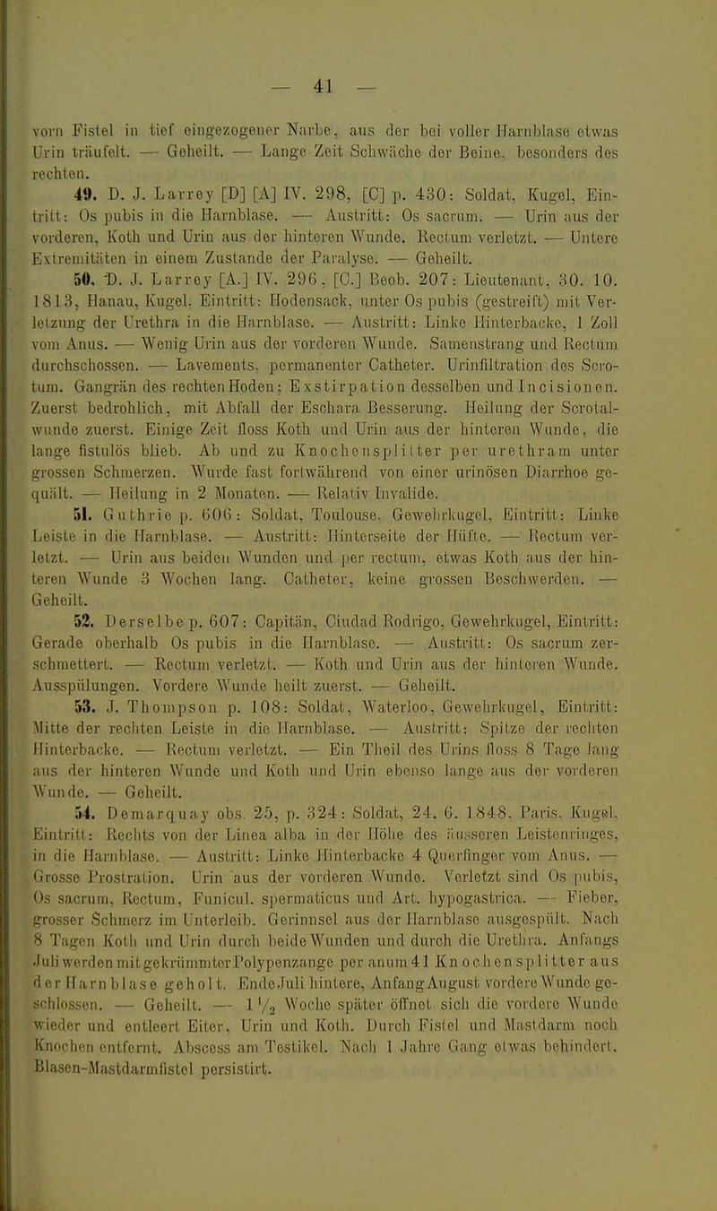 vorn Fistel in tief eingezogener NarLe, aus der bei voller I-farnblase etwas Urin träufelt. — Geheilt. — Lange Zeit Schwäche der Beine, besonders des rechten. 49. D. J. Larrey [DJ [A] IV. 298, [C] p. 430: Soldat, Kugel, Ein- tritt: Os pubis in die Harnblase. — Austritt: Os sacrum. — Urin aus der vorderen, Koth und Urin aus der hinteren Wunde. Rectum verletzt, — Untere Extremitäten in einem Zustande der Paralyse. — Geheilt. 50. -D. J. Larrey [A.J lY. 29G, [C.] Reob. 207: Lieutenant, 30. 10. 1813, Hanau, Kugeh Eintritt: Hodensack, unter Os pubis (gestreift) mit Ver- letzung der Urethra in die Harnblase. — Austritt: Linice Hinterbacke, 1 Zoll vom Anus. -— Wenig Urin aus der vorderen Wunde. Samenstrang und Rectum durchschossen. — Lavements, permanenter Catheter. Urinfiltration des Soi'o- lum. Gangrän des rechtenHoden; Exstirpation desselben und Incisionen. Zuerst bedrohlich, mit Abfall der Eschara Besserung. Heilung der Scrotal- wunde zuerst. Einige Zeit lloss Koth und Urin aus der liinteren Wunde, die lange fistulös blieb. Ab und zu Knocheiispli I ter per urethram unter grossen Schmerzen. Wurde fast fortwährend von einer urinösen Diarrhoe ge- quält. — Heilung in 2 Monaten. — Relativ Invalide. 51. Guthrie p. 606: Soldat, Toulouse. Gewehrkugel, Eintritt: Linke Leiste in die Harnblase. — Austritt: Hinterseite der Hüfte. — Rectum ver- letzt. — Urin aus beiden Wunden und per rectum, etwas Koth aus der hin- teren Wunde 3 Wochen lang. Catheter, keine grossen Beschwerden. — Geheilt. 53. Derselbe p. 607: Capitän, Ciudad Rodrigo, Gewehrkugel, Eintritt: Gerade oberhalb Os pubis in die Harnblase. — Austritt: Os sacrum zer- schmettert. — Rectum verletzt. — Koth und Urin aus der hinteren Wunde. Ausspülungen. Vordere Wunde heilt zuerst. — Geheilt. 5.^$. .J. Thompson p. 108: Soldat, Waterloo, Gewehrkugel, Eintritt: Mitte der rechten Leiste in die Harnblase. — Austritt: Spitze der rechten Hinterbacke. — Rectum verletzt. — Ein Theil des Uiins Jloss 8 Tage lang aus der hinteren Wunde und Koth und Urin ebenso lange aus der vorderen Wunde. — Geheilt. 54. Demarquay obs. 25, p. 324: Soldat, 24. 6. 1848. Paris, Kugel, Eintritt: Rechts von der Linea alba in der Höhe des äusseren Leistenringes, in die Harnblase. — Austritt: Linke Hinterbacke 4 Querfinger vom Anus. — Grosse Prostration, Urin 'aus der vorderen Wunde. Verletzt sind Os pubis, Os sacrum, Rectum, Funicul. spormaticus und Art. hypogastrica. — Fieber, grosser Schmerz im Unterleib. Gerinnsel aus der Harnblase ausgespült. Nach 8 Tagen Koth und Urin durch beide Wunden und durch die Urethra. Anfangs JuliwerdenmitgekrümmterPolypenzange per anura41 Kn ochon Splitter aus der Harnblase geholt. Ende.Juli hintere, AnfangAugust vordere Wunde ge- schlossen. — Geheilt. — 1 V2 Woche später öflnet sich die vordcie Wunde wieder und entleert Eiter, Urin und Koth. Durch Fistel und Mastdarm noch Knochen entfernt, Abscess am Testikol, Nacli 1 Jahre Gang olwas behindert. Blasen-Mastdarmfistel persistirt.