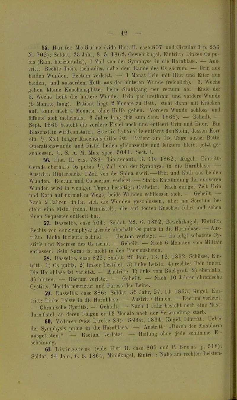 55. Hunter McGuiro (viele Hist. II. case 807 und Circular 3 p. 25'', N. 702): Soldat, 23 Jahr, 8. 5. 18G2, Gewelirliugel, Eintritt-. Linkes Os pu- bis (Ram. horizontalis), 1 Zoll von der Symphyse in die Harnblase. — Aus- tritt: Rechte Incis. ischiadica nahe dem Rande des Os sacrum. — Urin au- beiden Wunden. Rectum verletzt. — 1 Monat Urin mit Blut und Eiter aus beiden, und ausserdem Koth aus der hinteren Wunde (reichlich). 3. Woche gehen kleine Knochensplitter beim Stuhlgang per rectum ab. Ende d<-r 5. Woche heilt die hintere Wunde, Urin per urethram_ und vordere Wund- (5 Monate, lang). Patient liegt 2 Monate zu Bett, steht dann mit Krücken auf, kann nach 4 Monaten ohne Hülfe gehen. Vordere Wunde schloss und öffnete sich mehrmals, 3 Jahre lang (bis zum Sept. 1865). — Geheilt. - Sept. 1865 besteht die vordere Fistel noch und entleert Urin und Eiter. Ein Blasenstein wirdconstacirt. Sectio lateralis entfernt denStein, dessen Kern ein V2 Zoll langer Knochensplitter ist. Patient am 15. Tage ausser Belu-. Operationswunde und Fistel heilen gleichzeitig und letztere bleibt jetzt ge- schlossen. U. S. A. M. Mus. spec. 5041. Sect. I. 56. Hist. II. case 789: Lieutenant, 3. 10. 1862, Kugel, Eintritt: Gerade oberhalb Os pubis V2 Zoll von der Symphyse in die Harnblase. — Austritt: Hinterbacke 1 Zoll von der Spina sacri. — Urin und Koth aus beiden Wunden. Rectum und Os sacrum verletzt. — Starke Entzündung der äusseren Wunden wird in wenigen Tagen beseitigt; Catheter. Nach einiger Zeit Urin und Koth auf normalem Wege, beide Wunden scbliessen sich. — Geheilt. — Nach 2 Jahren finden sich die Wunden geschlossen, aber am Scrotum be- steht eine Fistel (nicht Urinflstel), die auf todten Knochen führt und schon einen Sequester entleert hat. 57. Dasselbe, case 704: Soldat, 22. 6. 1862, Gewehrkugel, Eintritt: Rechts von der Symphyse gerade oberhalb Os pubis in die Harnblase. — Aus- tritt: Linke Incisura ischiad. — Rectum verletzt. — Es folgt subacute Cy- stitis und Necrose des Os ischii. — Geheilt. — Nach 6 Monaten vom Mililair entlassen. Sein Name ist nicht in den Pensionslisten. 58. Dasselbe, case 822: Soldat. 26 Jahr, 13. 12. 1862, Schüsse, Ein- tritt: 1) Os pubis, 2) linker Testikel, 3) linke Leiste. 4) rechtes Bein innen. Die Harnblase ist verletzt. — Austritt: 1) links vom Rückgrat. 2) ebenfalls. 3) hinten. — Rectum verletzt. — Geheilt. — Nach 10 Jahren chronische Cystitis, Mastdarmstrictur und Parese der Beine. 59. Dasselbe, case 886: Soldat, 35 Jahr, 27. 11. 1863, Kugel. Ein- tritt: Linke Leiste in die Harnblase. — Austritt: Hinten. — Rectum verletzt. — Chronische Cystitis. — Geheilt. — Nach 1 Jahr besteht noch eine Mast- darmfistel, an deren Folgen er 13 Monate nach der Verwundung starb. 60. Volmer (vide Lücke 83): Soldat, 1864, Kugel, Eintritt: Ueber der Symphysis pubis in die Harnblase. — Austritt: „Durch den Mastdarm ausgetreten.« — Rectum verletzt. — Heilung ohne jede schlimme Er- scheinung. 61. Livingstone (vide Hist. IL case 805 und P. Bruns p. 518): Soldat, 24 Jahr, 6. 5. 1864, Miuiekugel, Eintritt: Nahe am rechten Leisten-