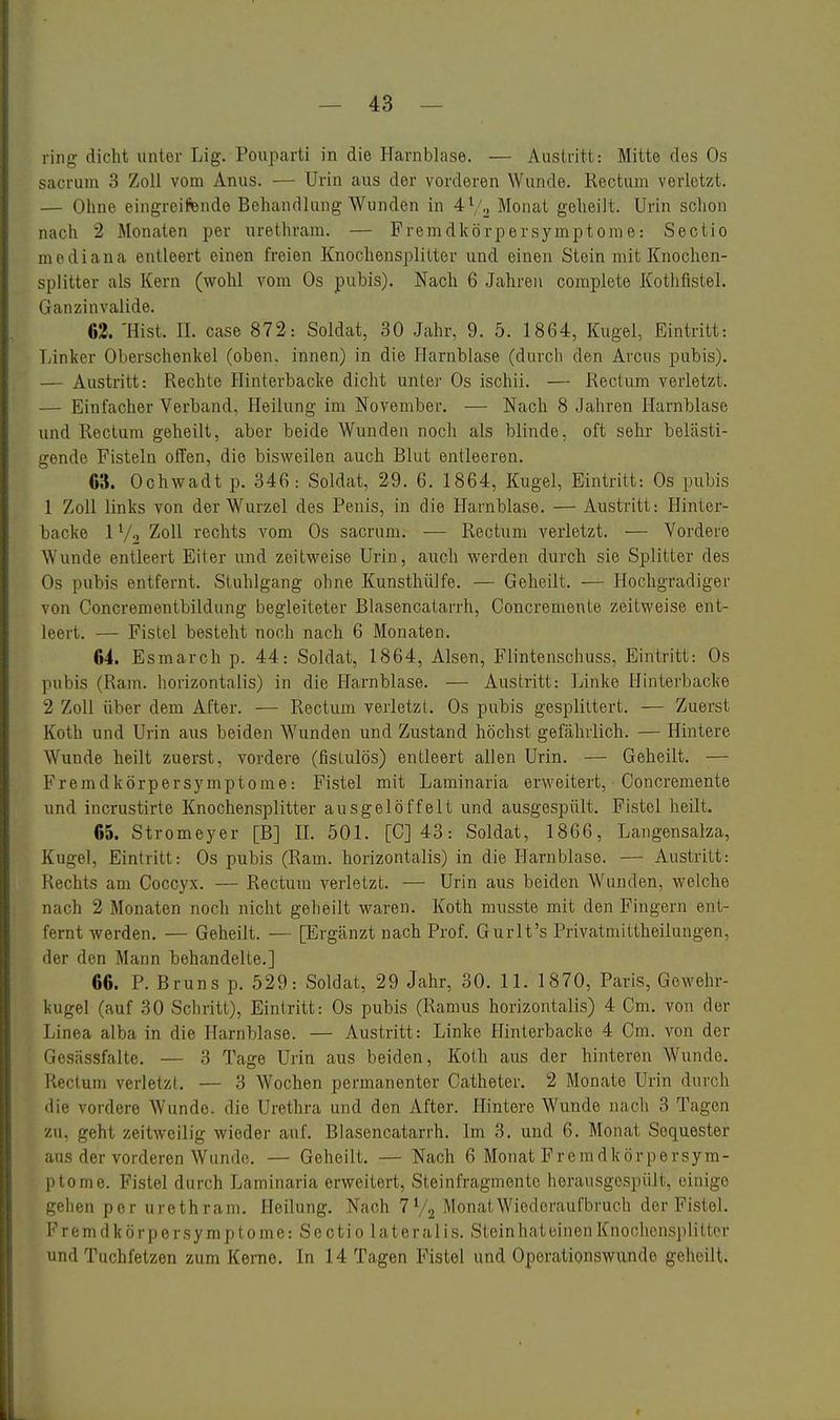 ring dicht unter Lig. Pouparti in die Harnblase. — Austritt: Mitte des Os sacrum 3 Zoll vom Anus. — Urin aus der vorderen Wunde. Rectum verletzt. — Ohne eingreifende Behandlung Wunden in 4^/., Monat geheilt. Urin schon nach 2 Monaten per urethram. — Fremdkörpersymptome: Sectio mediana entleert einen freien Knochensplitter und einen Stein mit Knochen- splitter als Kern (wohl vom Os pubis). Nach 6 Jahren complete Kothfistel. Ganzinvalide. 63. 'Hist. II. case 872: Soldat, 30 Jahr, 9. 5. 1864, Kugel, Eintritt: Linker Oberschenkel (oben, innen) in die Harnblase (durch den Arcus pubis). — Austritt: Rechte Hinterbacke dicht unter Os ischii. — Rectum verletzt. — Einfacher Verband, Heilung im November, — Nach 8 Jahren Harnblase und Rectum geheilt, aber beide Wunden noch als blinde, oft sehr belästi- gende Fisteln offen, die bisweilen auch Blut entleeren. 63. Ochwadt p. 346: Soldat, 29. 6. 1864, Kugel, Eintritt: Os pubis 1 Zoll links von der Wurzel des Penis, in die Harnblase. — Austritt: Flinter- backe 1V2 Zoll rechts vom Os sacrum. — Rectum verletzt. — Vordere Wunde entleert Eiter und zeitweise Urin, auch werden durch sie Splitter des Os pubis entfernt. Stuhlgang ohne Kunsthiilfe. — Geheilt. — Hochgradiger von Concrementbildung begleiteter Blasencatarrh, Concremente zeitweise ent- leert. — Fistel besteht noch nach 6 Monaten. 64. Esmarch p. 44: Soldat, 1864, Alsen, Flintenschuss, Eintritt: Os pubis (Ram. horizontalis) in die Harnblase. — Austritt: Linke Hinterbacke 2 Zoll über dem After. ■— Rectum verletzt. Os pubis gesplittert. — Zuerst Koth und Urin aus beiden Wunden und Zustand höchst gefährlich. — Hintere Wunde heilt zuerst, vordere (fistulös) entleert allen Urin. — Geheilt. — Fremdkörpersymptome: Fistel mit Laminaria erweitert, Concremente und incrustirte Knochensplitter ausgelöffelt und ausgespült. Fistel heilt. 65. Stromeyer [B] IL 501. [C] 43: Soldat, 1866, Langensalza, Kugel, Eintritt: Os pubis (Ram. horizontalis) in die Harnblase. — Austritt: Rechts am Coccyx. — Rectum verletzt. — Urin aus beiden Wunden, welche nach 2 Monaten noch nicht geheilt waren. Koth musste mit den Fingern ent- fernt werden. — Geheilt. — [Ergänzt nach Prof. Gurlt's Privatmittheilungen, der den Mann behandelte.] 66. P. Bruns p. 529: Soldat, 29 Jahr, 30. 11. 1870, Paris, Gewehr- kugel (auf 30 Schritt), Eintritt: Os pubis (Ramus horizontalis) 4 Cm. von der Linea alba in die Harnblase. — Austritt: Linke Hinterbacke 4 Cm. von der Gesässfalte. — 3 Tage Urin aus beiden, Koth aus der hinteren Wunde. Rectum verletzt. — 3 Wochen permanenter Catheter. 2 Monate Urin durch die vordere Wunde, die Urethra und den After. Hintere Wunde nach 3 Tagen zu. geht zeitweilig wieder auf. Blasencatarrh. Im 3. und 6. Monat Sequester aus der vorderen Wunde. — Geheilt, — Nach 6 Monat Fremdkör persym- ptome. Fistel durch Laminaria erweitert, Steinfragmento lierausgespült, einige gehen per urethram. Heilung. Nach 7 V2 Monat Wiederaufbruch der Fistel. Fremdkörpersymptome: Sectio lateralis. SteinhateinenKnochensplitter und Tuchfetzen zum Kerne. In 14 Tagen Fistel und Operationswunde geheilt.