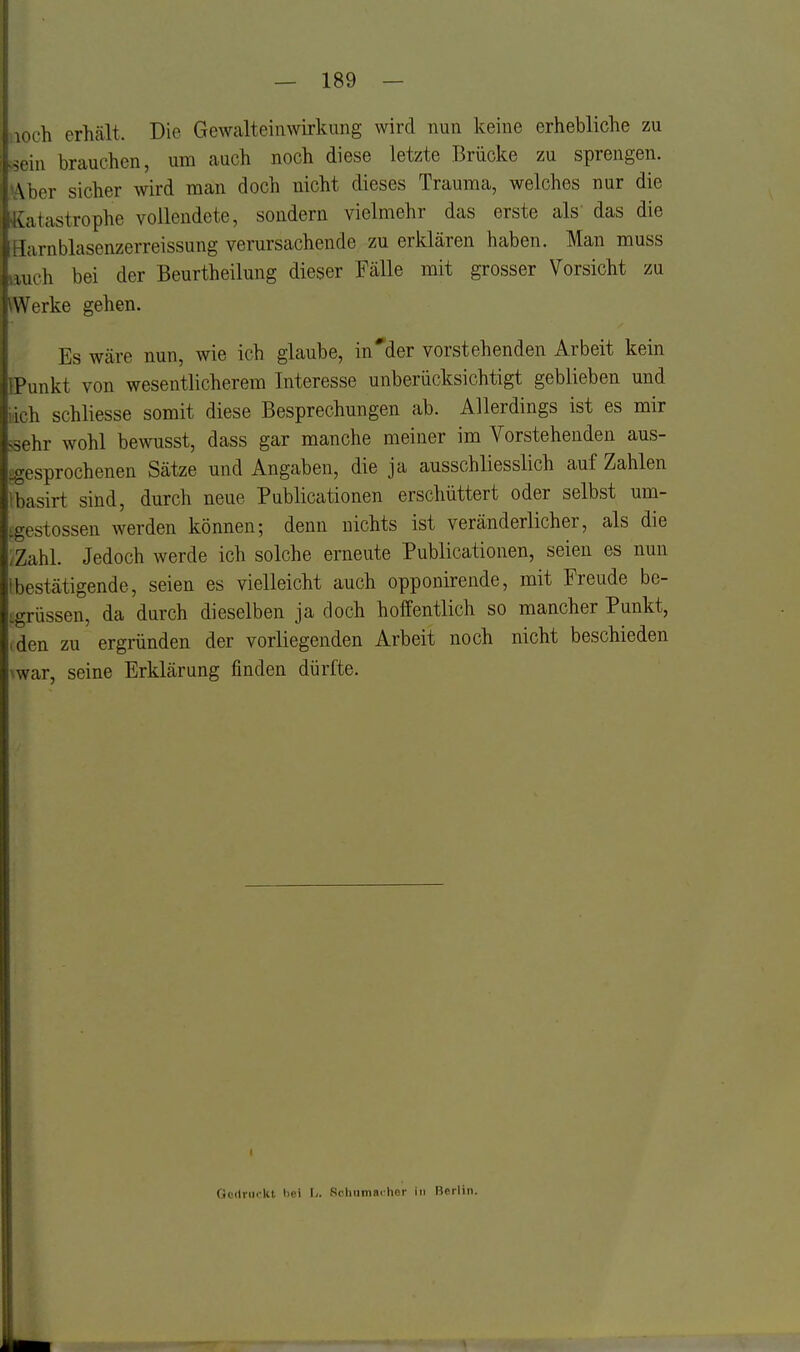 jioch erhält. Die Gewalteinwirkung wird nun keine erhebliche zu Lein brauchen, um auch noch diese letzte Brücke zu sprengen. WAher sicher wird man doch nicht dieses Trauma, welches nur die Katastrophe vollendete, sondern vielmehr das erste als' das die Harnblasenzerreissung verursachende zu erklären haben. Man muss auch bei der Beurtheilung dieser Fälle mit grosser Vorsicht zu Werke gehen. Es wäre nun, wie ich glaube, in'der vorstehenden Arbeit kein BPunkt von wesentlicherem Interesse unberücksichtigt geblieben und iich schliesse somit diese Besprechungen ab. Allerdings ist es mir sehr wohl bewusst, dass gar manche meiner im Vorstehenden aus- ogesprochenen Sätze und Angaben, die ja ausschliesslich auf Zahlen ibasii-t sind, durch neue Publicationen erschüttert oder selbst um- f.gestossen werden können; denn nichts ist veränderlicher, als die /Zahl. Jedoch werde ich solche erneute Publicationen, seien es nun 1 bestätigende, seien es vielleicht auch opponirende, mit Freude be- tgrüssen, da durch dieselben ja doch hoifentlich so mancher Punkt, (den zu ergründen der vorliegenden Arbeit noch nicht beschieden \war, seine Erklärung finden dürfte. t Ocilnickt bei L. Rchumai-hor in ßerliii.